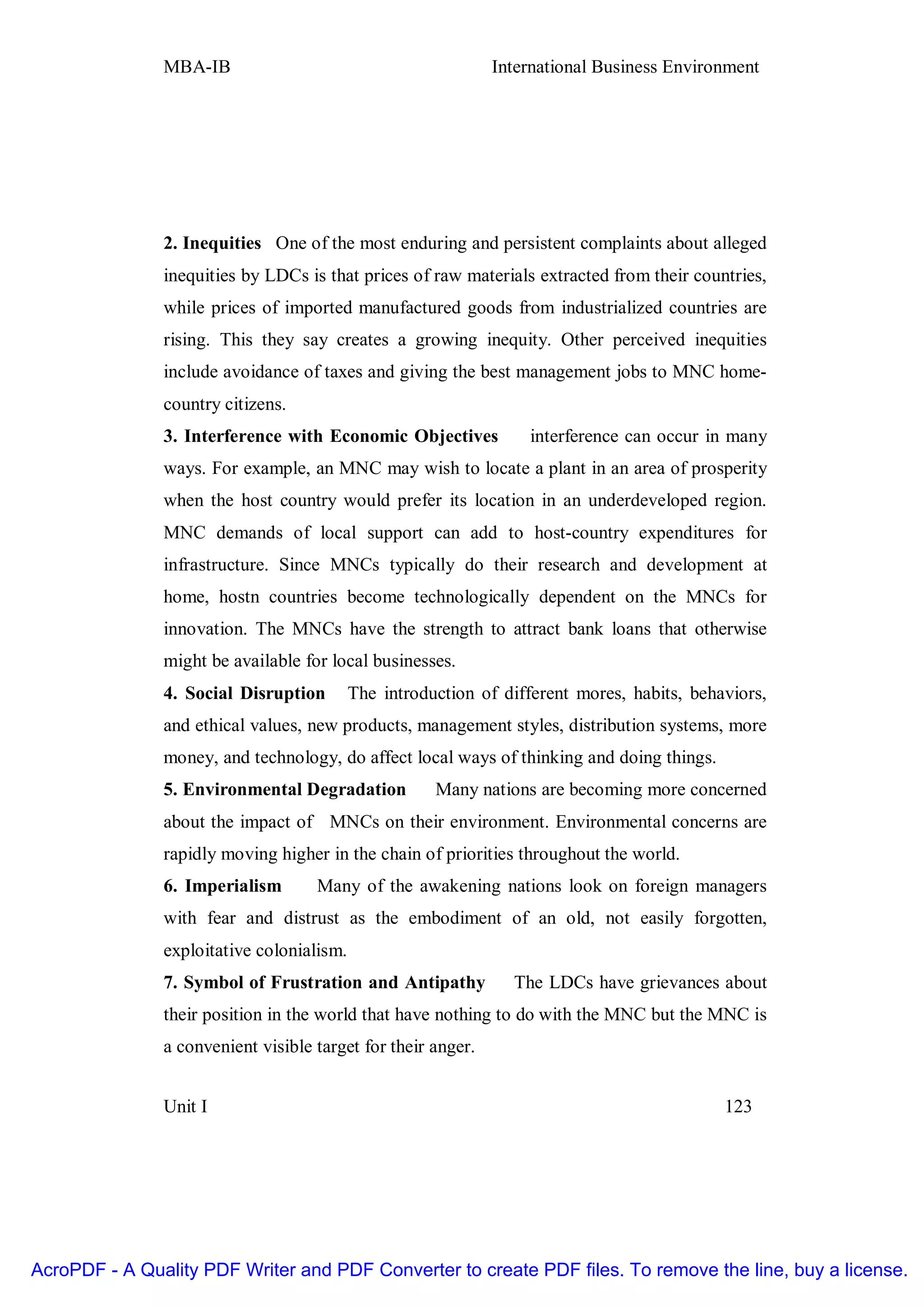 MBA-IB                                         International Business Environment




               2. Inequities One of the most enduring and persistent complaints about alleged
               inequities by LDCs is that prices of raw materials extracted from their countries,
               while prices of imported manufactured goods from industrialized countries are
               rising. This they say creates a growing inequity. Other perceived inequities
               include avoidance of taxes and giving the best management jobs to MNC home-
               country citizens.
               3. Interference with Economic Objectives           interference can occur in many
               ways. For example, an MNC may wish to locate a plant in an area of prosperity
               when the host country would prefer its location in an underdeveloped region.
               MNC demands of local support can add to host-country expenditures for
               infrastructure. Since MNCs typically do their research and development at
               home, hostn countries become technologically dependent on the MNCs for
               innovation. The MNCs have the strength to attract bank loans that otherwise
               might be available for local businesses.
               4. Social Disruption        The introduction of different mores, habits, behaviors,
               and ethical values, new products, management styles, distribution systems, more
               money, and technology, do affect local ways of thinking and doing things.
               5. Environmental Degradation           Many nations are becoming more concerned
               about the impact of MNCs on their environment. Environmental concerns are
               rapidly moving higher in the chain of priorities throughout the world.
               6. Imperialism       Many of the awakening nations look on foreign managers
               with fear and distrust as the embodiment of an old, not easily forgotten,
               exploitative colonialism.
               7. Symbol of Frustration and Antipathy           The LDCs have grievances about
               their position in the world that have nothing to do with the MNC but the MNC is
               a convenient visible target for their anger.


               Unit I                                                                       123




AcroPDF - A Quality PDF Writer and PDF Converter to create PDF files. To remove the line, buy a license.
 