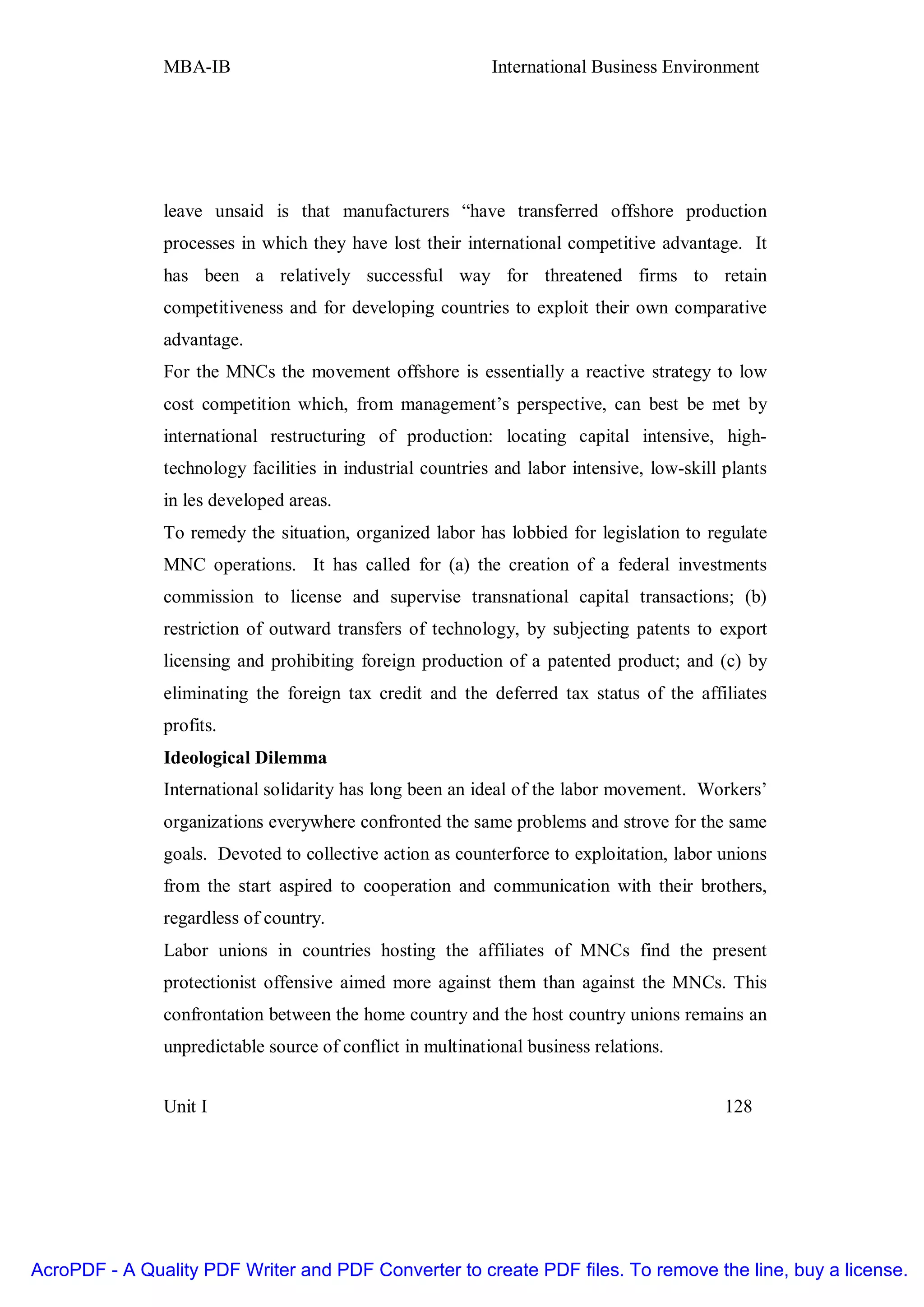 MBA-IB                                       International Business Environment




               leave unsaid is that manufacturers “have transferred offshore production
               processes in which they have lost their international competitive advantage. It
               has been a relatively successful way for threatened firms to retain
               competitiveness and for developing countries to exploit their own comparative
               advantage.
               For the MNCs the movement offshore is essentially a reactive strategy to low
               cost competition which, from management’s perspective, can best be met by
               international restructuring of production: locating capital intensive, high-
               technology facilities in industrial countries and labor intensive, low-skill plants
               in les developed areas.
               To remedy the situation, organized labor has lobbied for legislation to regulate
               MNC operations. It has called for (a) the creation of a federal investments
               commission to license and supervise transnational capital transactions; (b)
               restriction of outward transfers of technology, by subjecting patents to export
               licensing and prohibiting foreign production of a patented product; and (c) by
               eliminating the foreign tax credit and the deferred tax status of the affiliates
               profits.
               Ideological Dilemma
               International solidarity has long been an ideal of the labor movement. Workers’
               organizations everywhere confronted the same problems and strove for the same
               goals. Devoted to collective action as counterforce to exploitation, labor unions
               from the start aspired to cooperation and communication with their brothers,
               regardless of country.
               Labor unions in countries hosting the affiliates of MNCs find the present
               protectionist offensive aimed more against them than against the MNCs. This
               confrontation between the home country and the host country unions remains an
               unpredictable source of conflict in multinational business relations.


               Unit I                                                                       128




AcroPDF - A Quality PDF Writer and PDF Converter to create PDF files. To remove the line, buy a license.
 
