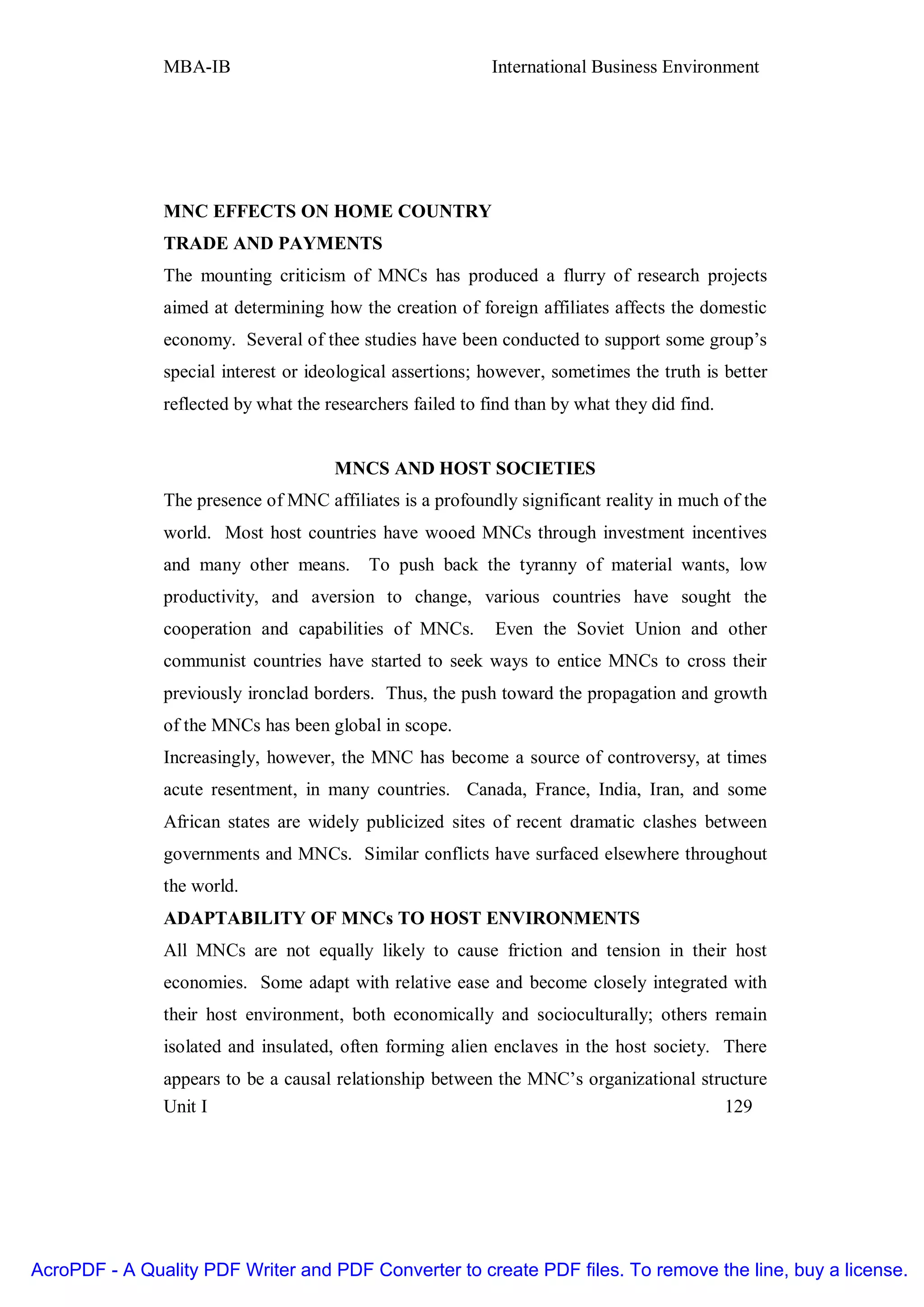 MBA-IB                                       International Business Environment




               MNC EFFECTS ON HOME COUNTRY
               TRADE AND PAYMENTS
               The mounting criticism of MNCs has produced a flurry of research projects
               aimed at determining how the creation of foreign affiliates affects the domestic
               economy. Several of thee studies have been conducted to support some group’s
               special interest or ideological assertions; however, sometimes the truth is better
               reflected by what the researchers failed to find than by what they did find.


                                      MNCS AND HOST SOCIETIES
               The presence of MNC affiliates is a profoundly significant reality in much of the
               world. Most host countries have wooed MNCs through investment incentives
               and many other means.       To push back the tyranny of material wants, low
               productivity, and aversion to change, various countries have sought the
               cooperation and capabilities of MNCs.        Even the Soviet Union and other
               communist countries have started to seek ways to entice MNCs to cross their
               previously ironclad borders. Thus, the push toward the propagation and growth
               of the MNCs has been global in scope.
               Increasingly, however, the MNC has become a source of controversy, at times
               acute resentment, in many countries. Canada, France, India, Iran, and some
               African states are widely publicized sites of recent dramatic clashes between
               governments and MNCs. Similar conflicts have surfaced elsewhere throughout
               the world.
               ADAPTABILITY OF MNCs TO HOST ENVIRONMENTS
               All MNCs are not equally likely to cause friction and tension in their host
               economies. Some adapt with relative ease and become closely integrated with
               their host environment, both economically and socioculturally; others remain
               isolated and insulated, often forming alien enclaves in the host society. There
               appears to be a causal relationship between the MNC’s organizational structure
               Unit I                                                                  129




AcroPDF - A Quality PDF Writer and PDF Converter to create PDF files. To remove the line, buy a license.
 