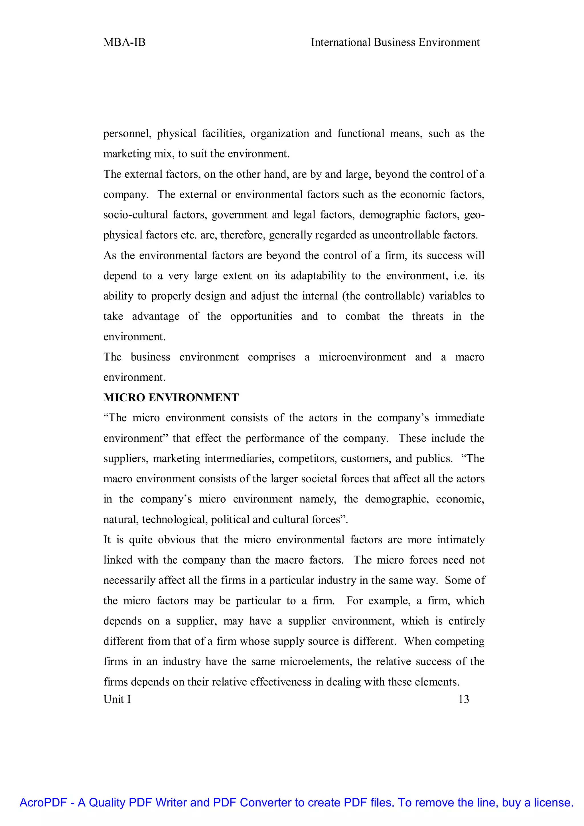 MBA-IB                                        International Business Environment




               personnel, physical facilities, organization and functional means, such as the
               marketing mix, to suit the environment.
               The external factors, on the other hand, are by and large, beyond the control of a
               company. The external or environmental factors such as the economic factors,
               socio-cultural factors, government and legal factors, demographic factors, geo-
               physical factors etc. are, therefore, generally regarded as uncontrollable factors.
               As the environmental factors are beyond the control of a firm, its success will
               depend to a very large extent on its adaptability to the environment, i.e. its
               ability to properly design and adjust the internal (the controllable) variables to
               take advantage of the opportunities and to combat the threats in the
               environment.
               The business environment comprises a microenvironment and a macro
               environment.
               MICRO ENVIRONMENT
               “The micro environment consists of the actors in the company’s immediate
               environment” that effect the performance of the company. These include the
               suppliers, marketing intermediaries, competitors, customers, and publics. “The
               macro environment consists of the larger societal forces that affect all the actors
               in the company’s micro environment namely, the demographic, economic,
               natural, technological, political and cultural forces”.
               It is quite obvious that the micro environmental factors are more intimately
               linked with the company than the macro factors. The micro forces need not
               necessarily affect all the firms in a particular industry in the same way. Some of
               the micro factors may be particular to a firm. For example, a firm, which
               depends on a supplier, may have a supplier environment, which is entirely
               different from that of a firm whose supply source is different. When competing
               firms in an industry have the same microelements, the relative success of the
               firms depends on their relative effectiveness in dealing with these elements.
               Unit I                                                                      13




AcroPDF - A Quality PDF Writer and PDF Converter to create PDF files. To remove the line, buy a license.
 
