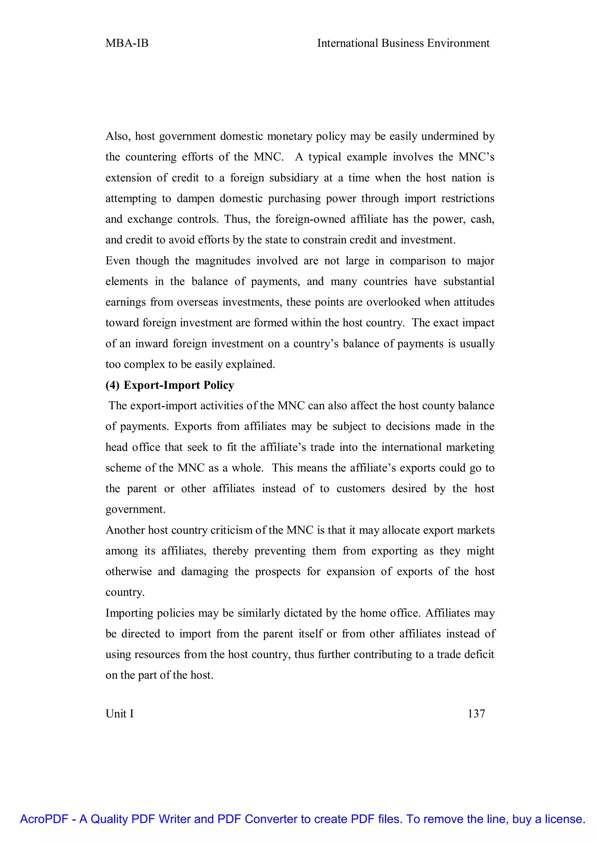 MBA-IB                                       International Business Environment




               Also, host government domestic monetary policy may be easily undermined by
               the countering efforts of the MNC. A typical example involves the MNC’s
               extension of credit to a foreign subsidiary at a time when the host nation is
               attempting to dampen domestic purchasing power through import restrictions
               and exchange controls. Thus, the foreign-owned affiliate has the power, cash,
               and credit to avoid efforts by the state to constrain credit and investment.
               Even though the magnitudes involved are not large in comparison to major
               elements in the balance of payments, and many countries have substantial
               earnings from overseas investments, these points are overlooked when attitudes
               toward foreign investment are formed within the host country. The exact impact
               of an inward foreign investment on a country’s balance of payments is usually
               too complex to be easily explained.
               (4) Export-Import Policy
                The export-import activities of the MNC can also affect the host county balance
               of payments. Exports from affiliates may be subject to decisions made in the
               head office that seek to fit the affiliate’s trade into the international marketing
               scheme of the MNC as a whole. This means the affiliate’s exports could go to
               the parent or other affiliates instead of to customers desired by the host
               government.
               Another host country criticism of the MNC is that it may allocate export markets
               among its affiliates, thereby preventing them from exporting as they might
               otherwise and damaging the prospects for expansion of exports of the host
               country.
               Importing policies may be similarly dictated by the home office. Affiliates may
               be directed to import from the parent itself or from other affiliates instead of
               using resources from the host country, thus further contributing to a trade deficit
               on the part of the host.


               Unit I                                                                         137




AcroPDF - A Quality PDF Writer and PDF Converter to create PDF files. To remove the line, buy a license.
 