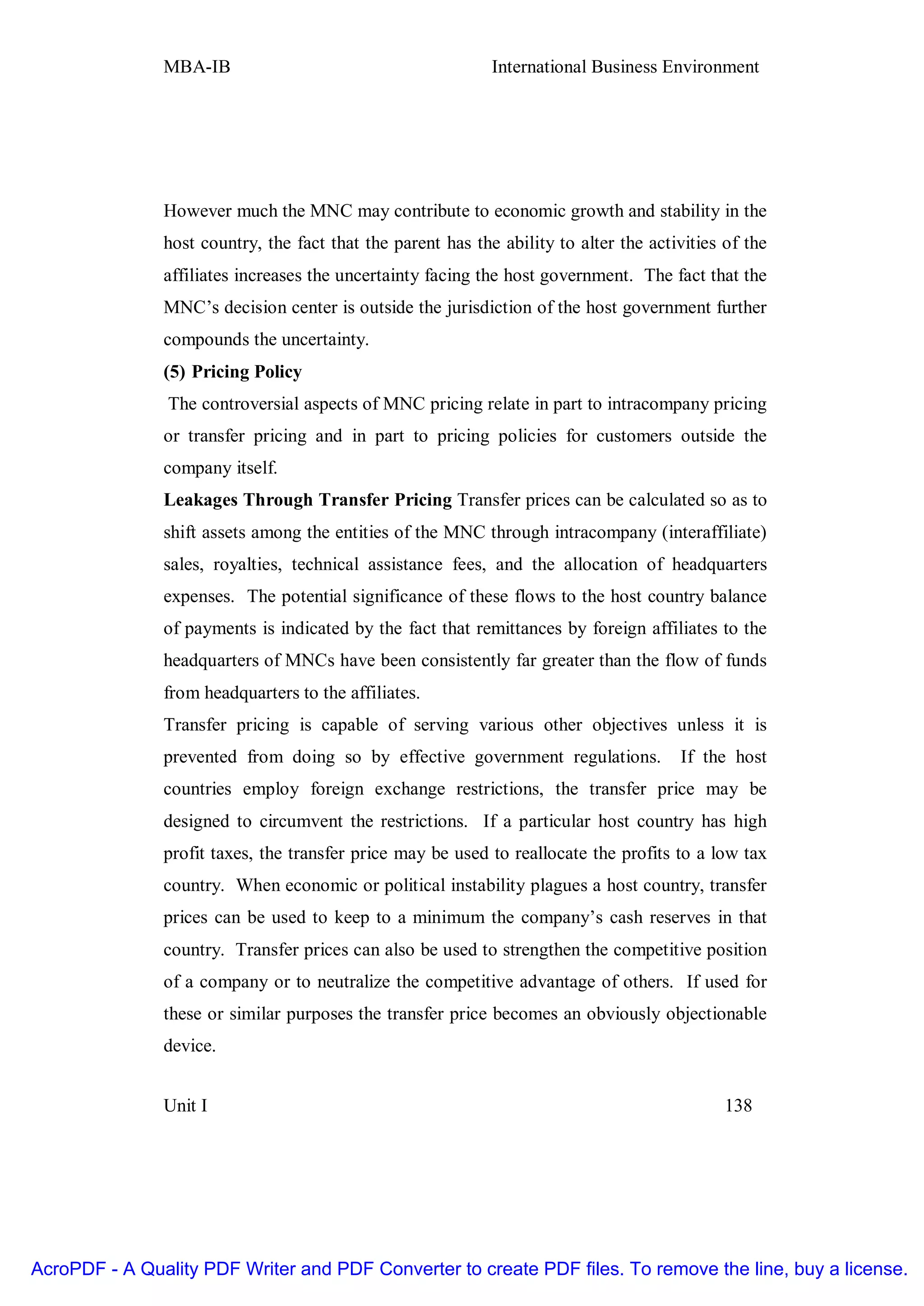 MBA-IB                                        International Business Environment




               However much the MNC may contribute to economic growth and stability in the
               host country, the fact that the parent has the ability to alter the activities of the
               affiliates increases the uncertainty facing the host government. The fact that the
               MNC’s decision center is outside the jurisdiction of the host government further
               compounds the uncertainty.
               (5) Pricing Policy
                The controversial aspects of MNC pricing relate in part to intracompany pricing
               or transfer pricing and in part to pricing policies for customers outside the
               company itself.
               Leakages Through Transfer Pricing Transfer prices can be calculated so as to
               shift assets among the entities of the MNC through intracompany (interaffiliate)
               sales, royalties, technical assistance fees, and the allocation of headquarters
               expenses. The potential significance of these flows to the host country balance
               of payments is indicated by the fact that remittances by foreign affiliates to the
               headquarters of MNCs have been consistently far greater than the flow of funds
               from headquarters to the affiliates.
               Transfer pricing is capable of serving various other objectives unless it is
               prevented from doing so by effective government regulations.            If the host
               countries employ foreign exchange restrictions, the transfer price may be
               designed to circumvent the restrictions. If a particular host country has high
               profit taxes, the transfer price may be used to reallocate the profits to a low tax
               country. When economic or political instability plagues a host country, transfer
               prices can be used to keep to a minimum the company’s cash reserves in that
               country. Transfer prices can also be used to strengthen the competitive position
               of a company or to neutralize the competitive advantage of others. If used for
               these or similar purposes the transfer price becomes an obviously objectionable
               device.


               Unit I                                                                         138




AcroPDF - A Quality PDF Writer and PDF Converter to create PDF files. To remove the line, buy a license.
 