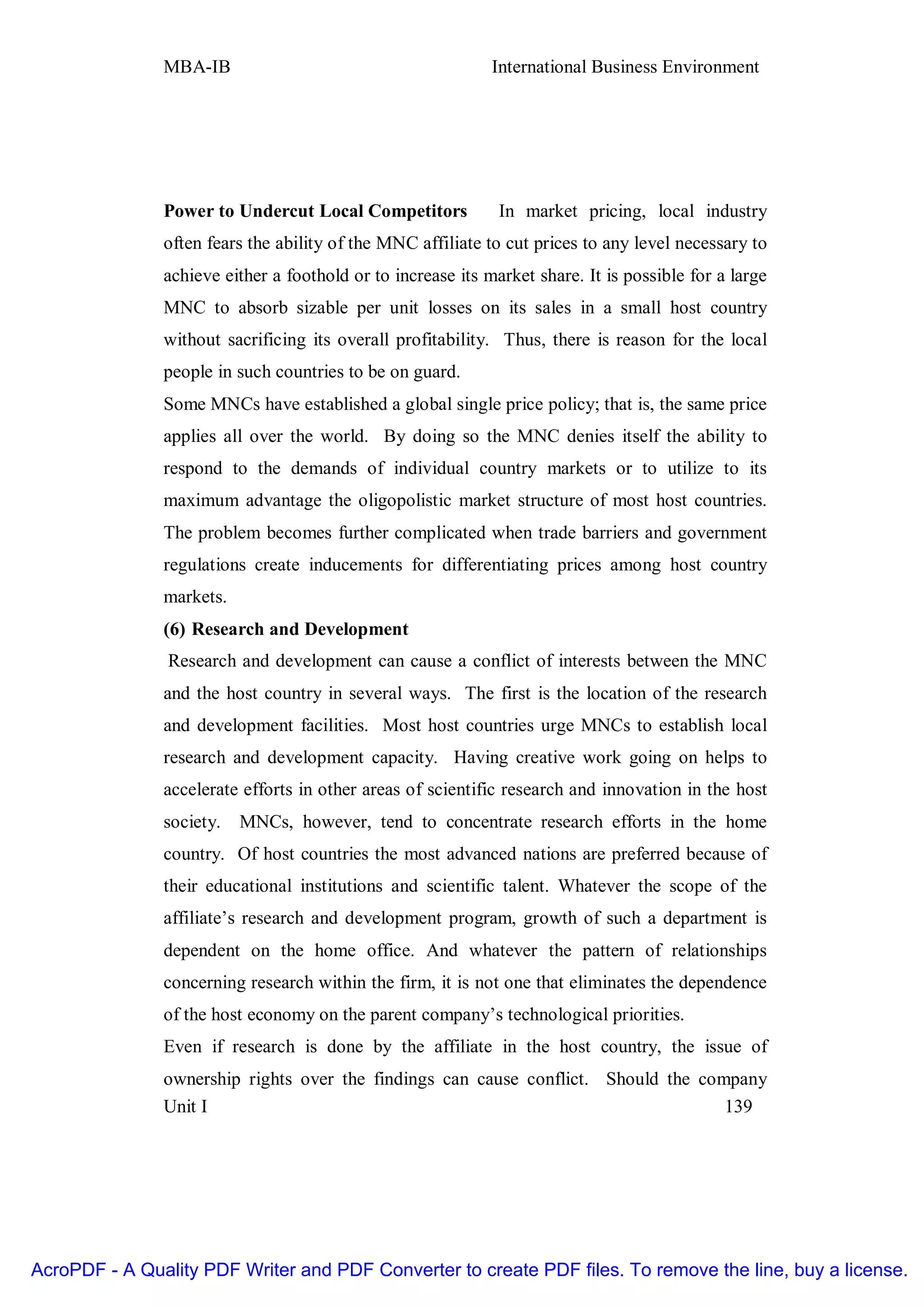 MBA-IB                                        International Business Environment




               Power to Undercut Local Competitors            In market pricing, local industry
               often fears the ability of the MNC affiliate to cut prices to any level necessary to
               achieve either a foothold or to increase its market share. It is possible for a large
               MNC to absorb sizable per unit losses on its sales in a small host country
               without sacrificing its overall profitability. Thus, there is reason for the local
               people in such countries to be on guard.
               Some MNCs have established a global single price policy; that is, the same price
               applies all over the world. By doing so the MNC denies itself the ability to
               respond to the demands of individual country markets or to utilize to its
               maximum advantage the oligopolistic market structure of most host countries.
               The problem becomes further complicated when trade barriers and government
               regulations create inducements for differentiating prices among host country
               markets.
               (6) Research and Development
                Research and development can cause a conflict of interests between the MNC
               and the host country in several ways. The first is the location of the research
               and development facilities. Most host countries urge MNCs to establish local
               research and development capacity. Having creative work going on helps to
               accelerate efforts in other areas of scientific research and innovation in the host
               society.   MNCs, however, tend to concentrate research efforts in the home
               country. Of host countries the most advanced nations are preferred because of
               their educational institutions and scientific talent. Whatever the scope of the
               affiliate’s research and development program, growth of such a department is
               dependent on the home office. And whatever the pattern of relationships
               concerning research within the firm, it is not one that eliminates the dependence
               of the host economy on the parent company’s technological priorities.
               Even if research is done by the affiliate in the host country, the issue of
               ownership rights over the findings can cause conflict. Should the company
               Unit I                                                               139




AcroPDF - A Quality PDF Writer and PDF Converter to create PDF files. To remove the line, buy a license.
 