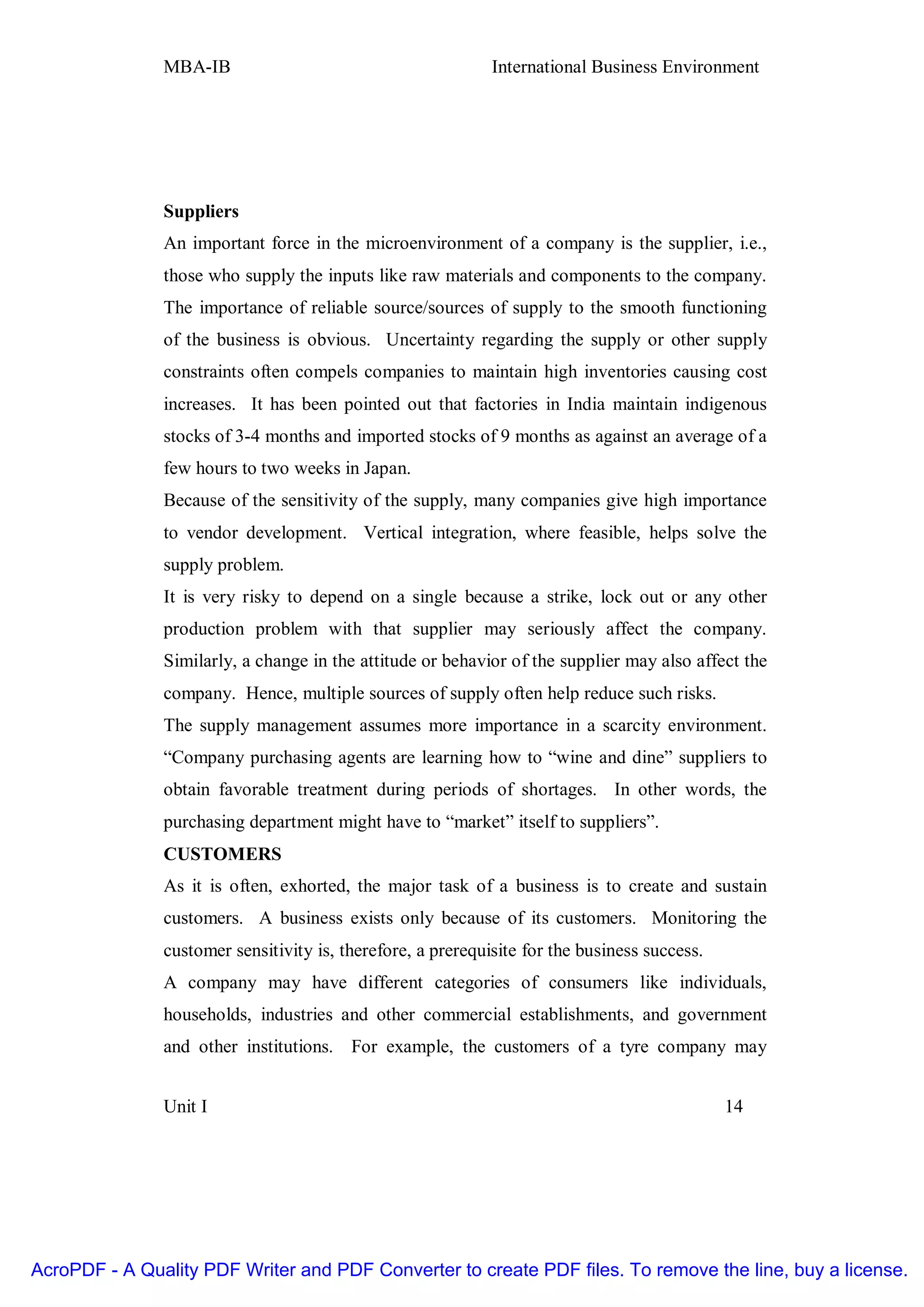 MBA-IB                                        International Business Environment




               Suppliers
               An important force in the microenvironment of a company is the supplier, i.e.,
               those who supply the inputs like raw materials and components to the company.
               The importance of reliable source/sources of supply to the smooth functioning
               of the business is obvious. Uncertainty regarding the supply or other supply
               constraints often compels companies to maintain high inventories causing cost
               increases. It has been pointed out that factories in India maintain indigenous
               stocks of 3-4 months and imported stocks of 9 months as against an average of a
               few hours to two weeks in Japan.
               Because of the sensitivity of the supply, many companies give high importance
               to vendor development. Vertical integration, where feasible, helps solve the
               supply problem.
               It is very risky to depend on a single because a strike, lock out or any other
               production problem with that supplier may seriously affect the company.
               Similarly, a change in the attitude or behavior of the supplier may also affect the
               company. Hence, multiple sources of supply often help reduce such risks.
               The supply management assumes more importance in a scarcity environment.
               “Company purchasing agents are learning how to “wine and dine” suppliers to
               obtain favorable treatment during periods of shortages. In other words, the
               purchasing department might have to “market” itself to suppliers”.
               CUSTOMERS
               As it is often, exhorted, the major task of a business is to create and sustain
               customers. A business exists only because of its customers. Monitoring the
               customer sensitivity is, therefore, a prerequisite for the business success.
               A company may have different categories of consumers like individuals,
               households, industries and other commercial establishments, and government
               and other institutions. For example, the customers of a tyre company may


               Unit I                                                                         14




AcroPDF - A Quality PDF Writer and PDF Converter to create PDF files. To remove the line, buy a license.
 