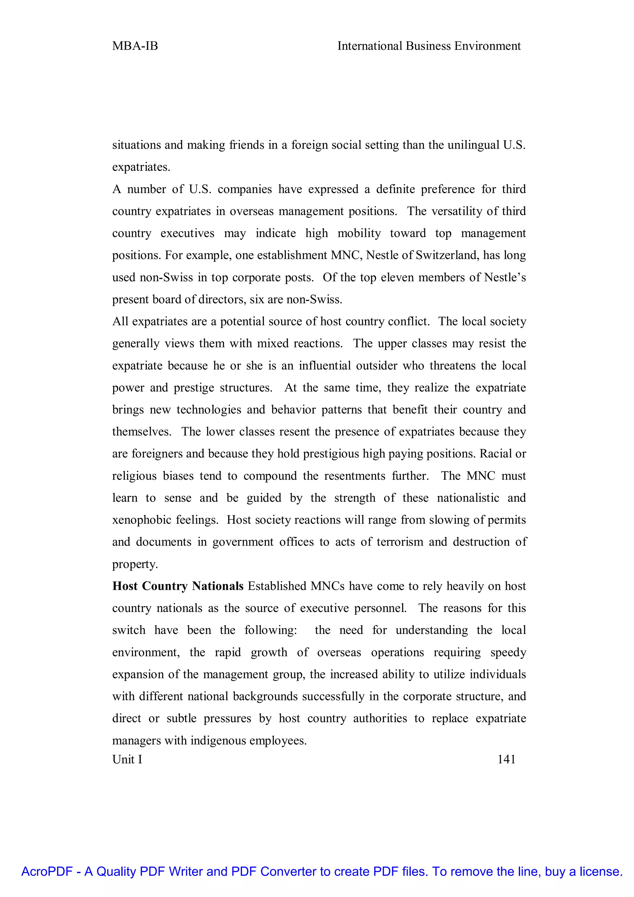 MBA-IB                                      International Business Environment




               situations and making friends in a foreign social setting than the unilingual U.S.
               expatriates.
               A number of U.S. companies have expressed a definite preference for third
               country expatriates in overseas management positions. The versatility of third
               country executives may indicate high mobility toward top management
               positions. For example, one establishment MNC, Nestle of Switzerland, has long
               used non-Swiss in top corporate posts. Of the top eleven members of Nestle’s
               present board of directors, six are non-Swiss.
               All expatriates are a potential source of host country conflict. The local society
               generally views them with mixed reactions. The upper classes may resist the
               expatriate because he or she is an influential outsider who threatens the local
               power and prestige structures. At the same time, they realize the expatriate
               brings new technologies and behavior patterns that benefit their country and
               themselves. The lower classes resent the presence of expatriates because they
               are foreigners and because they hold prestigious high paying positions. Racial or
               religious biases tend to compound the resentments further. The MNC must
               learn to sense and be guided by the strength of these nationalistic and
               xenophobic feelings. Host society reactions will range from slowing of permits
               and documents in government offices to acts of terrorism and destruction of
               property.
               Host Country Nationals Established MNCs have come to rely heavily on host
               country nationals as the source of executive personnel. The reasons for this
               switch have been the following:         the need for understanding the local
               environment, the rapid growth of overseas operations requiring speedy
               expansion of the management group, the increased ability to utilize individuals
               with different national backgrounds successfully in the corporate structure, and
               direct or subtle pressures by host country authorities to replace expatriate
               managers with indigenous employees.
               Unit I                                                                      141




AcroPDF - A Quality PDF Writer and PDF Converter to create PDF files. To remove the line, buy a license.
 