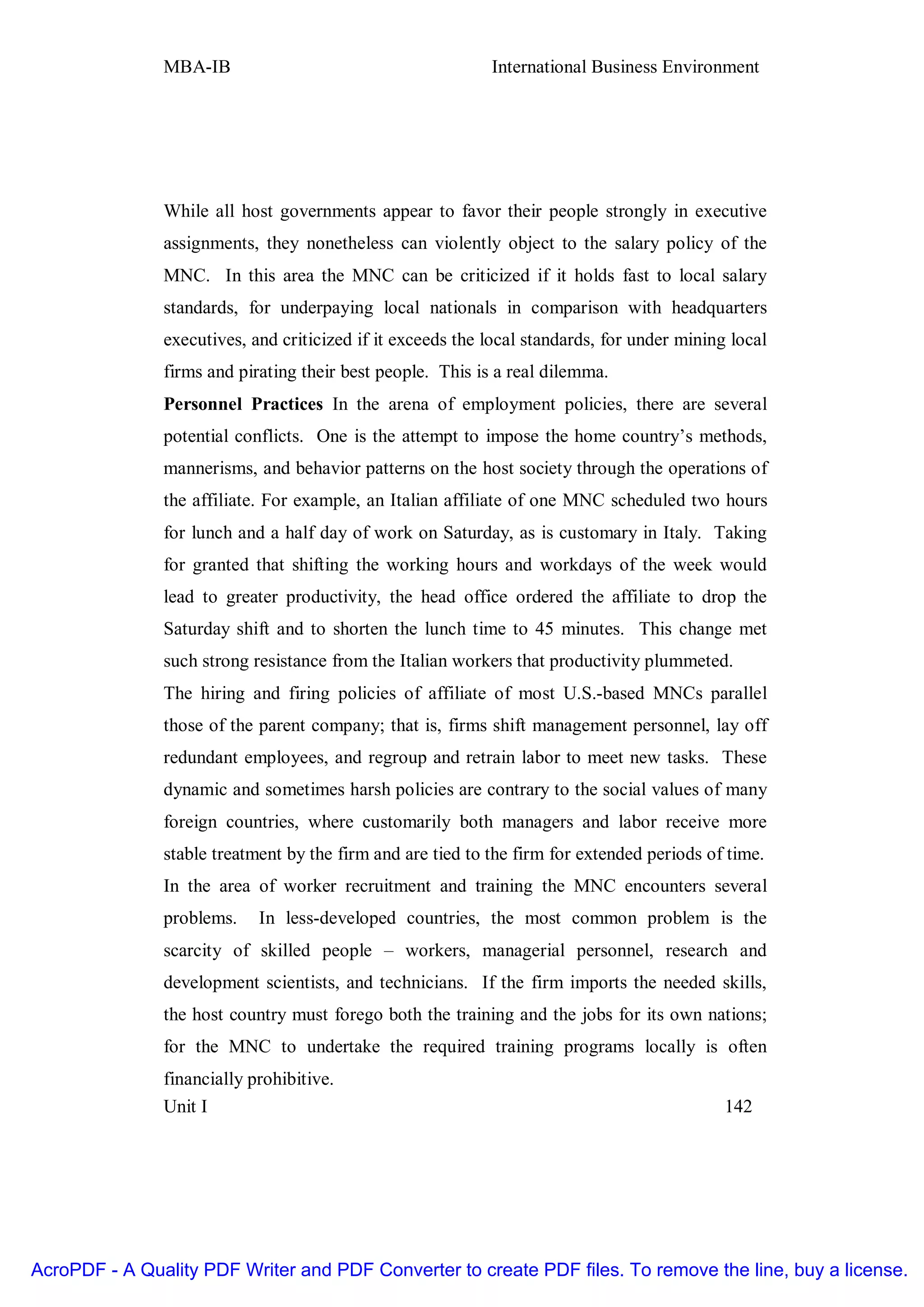 MBA-IB                                       International Business Environment




               While all host governments appear to favor their people strongly in executive
               assignments, they nonetheless can violently object to the salary policy of the
               MNC. In this area the MNC can be criticized if it holds fast to local salary
               standards, for underpaying local nationals in comparison with headquarters
               executives, and criticized if it exceeds the local standards, for under mining local
               firms and pirating their best people. This is a real dilemma.
               Personnel Practices In the arena of employment policies, there are several
               potential conflicts. One is the attempt to impose the home country’s methods,
               mannerisms, and behavior patterns on the host society through the operations of
               the affiliate. For example, an Italian affiliate of one MNC scheduled two hours
               for lunch and a half day of work on Saturday, as is customary in Italy. Taking
               for granted that shifting the working hours and workdays of the week would
               lead to greater productivity, the head office ordered the affiliate to drop the
               Saturday shift and to shorten the lunch time to 45 minutes. This change met
               such strong resistance from the Italian workers that productivity plummeted.
               The hiring and firing policies of affiliate of most U.S.-based MNCs parallel
               those of the parent company; that is, firms shift management personnel, lay off
               redundant employees, and regroup and retrain labor to meet new tasks. These
               dynamic and sometimes harsh policies are contrary to the social values of many
               foreign countries, where customarily both managers and labor receive more
               stable treatment by the firm and are tied to the firm for extended periods of time.
               In the area of worker recruitment and training the MNC encounters several
               problems.    In less-developed countries, the most common problem is the
               scarcity of skilled people – workers, managerial personnel, research and
               development scientists, and technicians. If the firm imports the needed skills,
               the host country must forego both the training and the jobs for its own nations;
               for the MNC to undertake the required training programs locally is often
               financially prohibitive.
               Unit I                                                                        142




AcroPDF - A Quality PDF Writer and PDF Converter to create PDF files. To remove the line, buy a license.
 