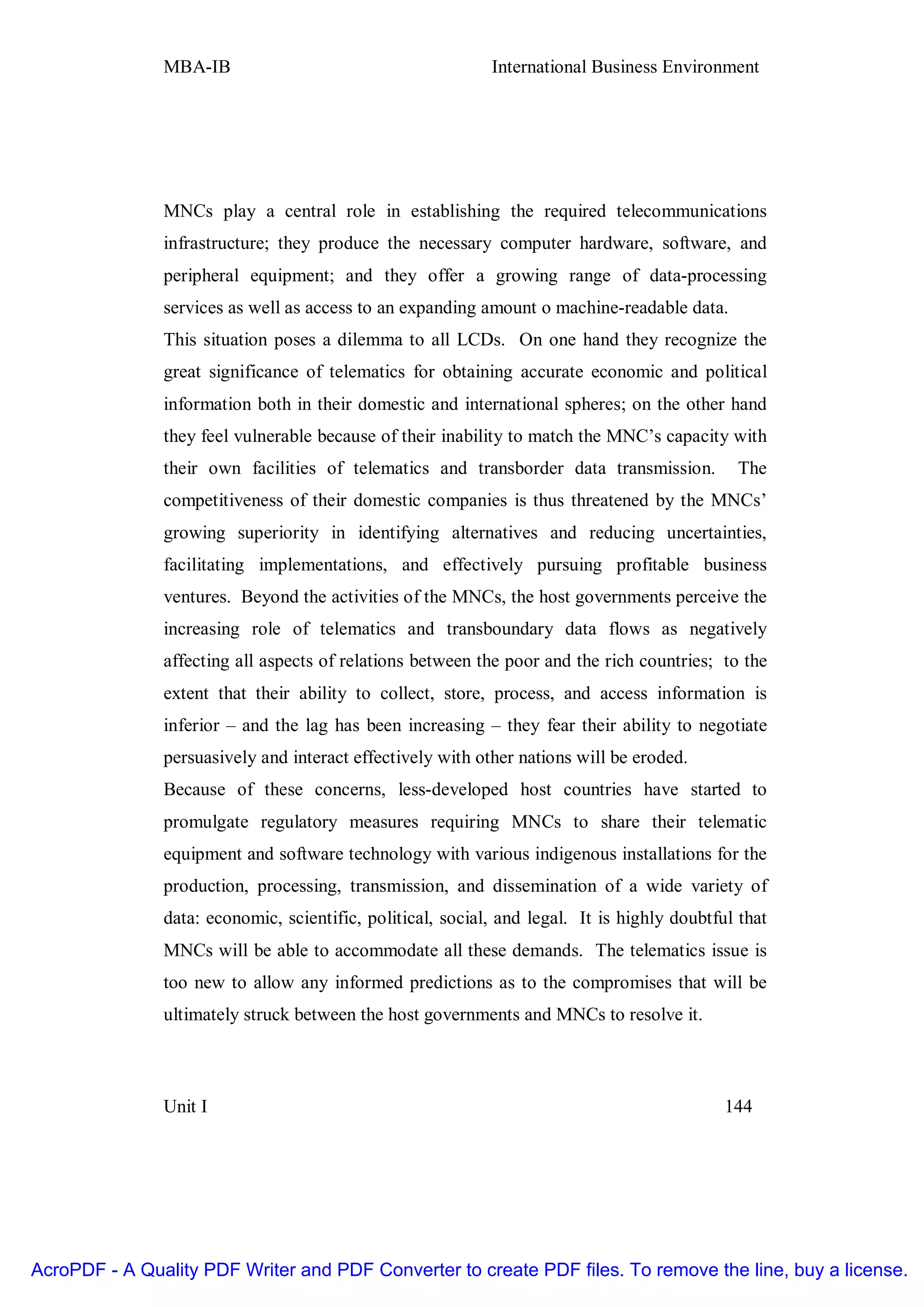MBA-IB                                       International Business Environment




               MNCs play a central role in establishing the required telecommunications
               infrastructure; they produce the necessary computer hardware, software, and
               peripheral equipment; and they offer a growing range of data-processing
               services as well as access to an expanding amount o machine-readable data.
               This situation poses a dilemma to all LCDs. On one hand they recognize the
               great significance of telematics for obtaining accurate economic and political
               information both in their domestic and international spheres; on the other hand
               they feel vulnerable because of their inability to match the MNC’s capacity with
               their own facilities of telematics and transborder data transmission.           The
               competitiveness of their domestic companies is thus threatened by the MNCs’
               growing superiority in identifying alternatives and reducing uncertainties,
               facilitating implementations, and effectively pursuing profitable business
               ventures. Beyond the activities of the MNCs, the host governments perceive the
               increasing role of telematics and transboundary data flows as negatively
               affecting all aspects of relations between the poor and the rich countries; to the
               extent that their ability to collect, store, process, and access information is
               inferior – and the lag has been increasing – they fear their ability to negotiate
               persuasively and interact effectively with other nations will be eroded.
               Because of these concerns, less-developed host countries have started to
               promulgate regulatory measures requiring MNCs to share their telematic
               equipment and software technology with various indigenous installations for the
               production, processing, transmission, and dissemination of a wide variety of
               data: economic, scientific, political, social, and legal. It is highly doubtful that
               MNCs will be able to accommodate all these demands. The telematics issue is
               too new to allow any informed predictions as to the compromises that will be
               ultimately struck between the host governments and MNCs to resolve it.



               Unit I                                                                        144




AcroPDF - A Quality PDF Writer and PDF Converter to create PDF files. To remove the line, buy a license.
 