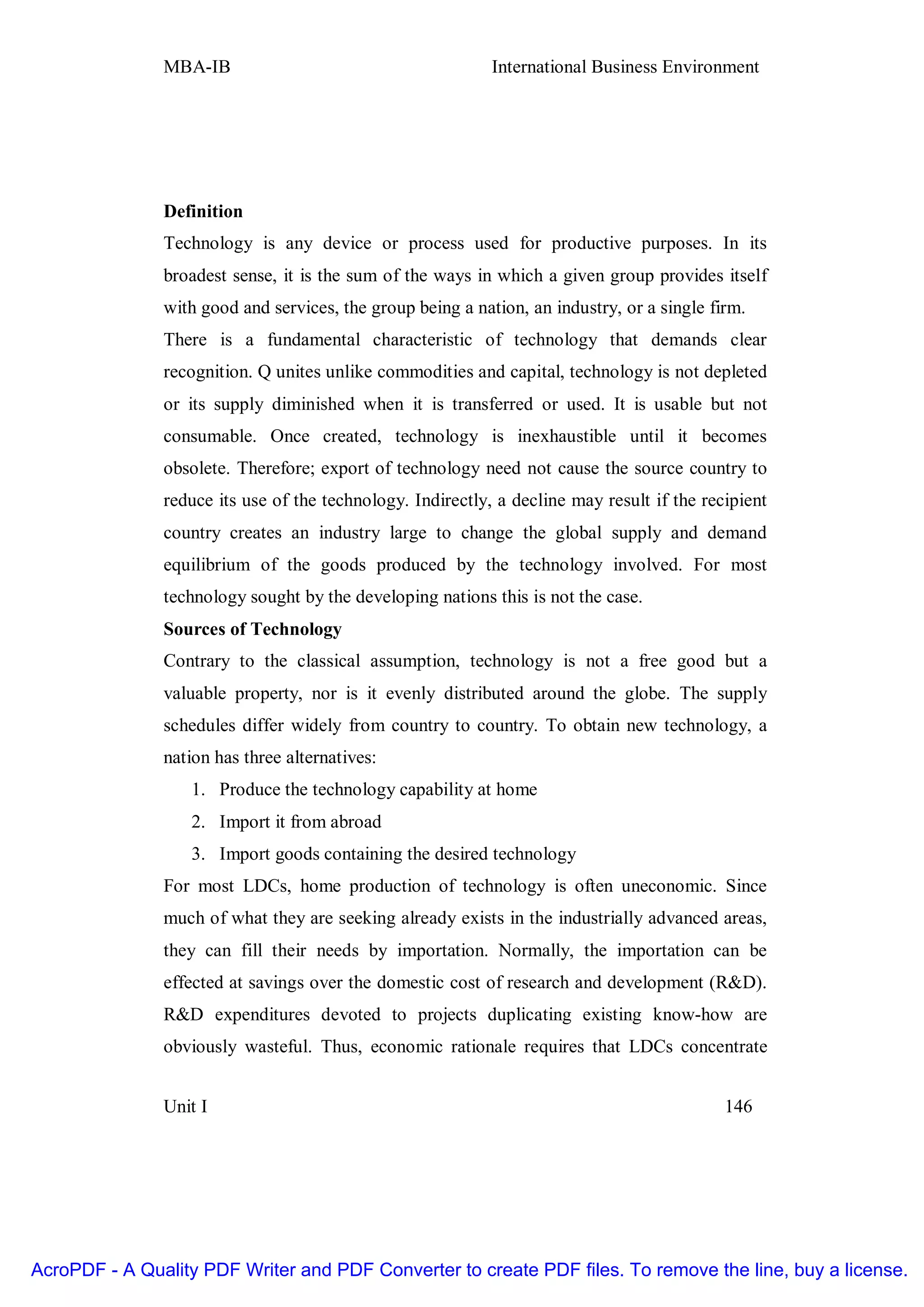 MBA-IB                                       International Business Environment




               Definition
               Technology is any device or process used for productive purposes. In its
               broadest sense, it is the sum of the ways in which a given group provides itself
               with good and services, the group being a nation, an industry, or a single firm.
               There is a fundamental characteristic of technology that demands clear
               recognition. Q unites unlike commodities and capital, technology is not depleted
               or its supply diminished when it is transferred or used. It is usable but not
               consumable. Once created, technology is inexhaustible until it becomes
               obsolete. Therefore; export of technology need not cause the source country to
               reduce its use of the technology. Indirectly, a decline may result if the recipient
               country creates an industry large to change the global supply and demand
               equilibrium of the goods produced by the technology involved. For most
               technology sought by the developing nations this is not the case.
               Sources of Technology
               Contrary to the classical assumption, technology is not a free good but a
               valuable property, nor is it evenly distributed around the globe. The supply
               schedules differ widely from country to country. To obtain new technology, a
               nation has three alternatives:
                   1. Produce the technology capability at home
                   2. Import it from abroad
                   3. Import goods containing the desired technology
               For most LDCs, home production of technology is often uneconomic. Since
               much of what they are seeking already exists in the industrially advanced areas,
               they can fill their needs by importation. Normally, the importation can be
               effected at savings over the domestic cost of research and development (R&D).
               R&D expenditures devoted to projects duplicating existing know-how are
               obviously wasteful. Thus, economic rationale requires that LDCs concentrate


               Unit I                                                                       146




AcroPDF - A Quality PDF Writer and PDF Converter to create PDF files. To remove the line, buy a license.
 
