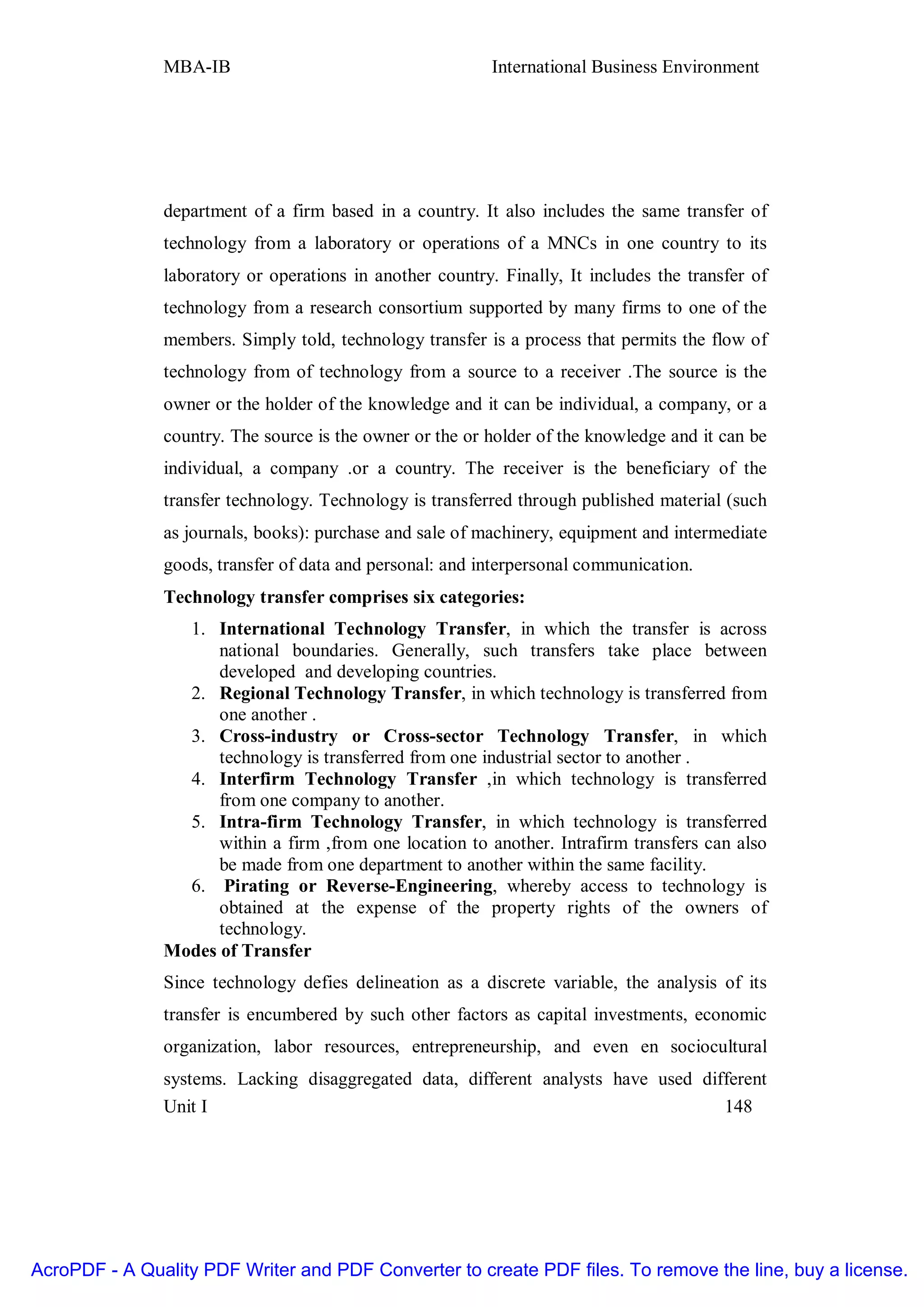MBA-IB                                      International Business Environment




               department of a firm based in a country. It also includes the same transfer of
               technology from a laboratory or operations of a MNCs in one country to its
               laboratory or operations in another country. Finally, It includes the transfer of
               technology from a research consortium supported by many firms to one of the
               members. Simply told, technology transfer is a process that permits the flow of
               technology from of technology from a source to a receiver .The source is the
               owner or the holder of the knowledge and it can be individual, a company, or a
               country. The source is the owner or the or holder of the knowledge and it can be
               individual, a company .or a country. The receiver is the beneficiary of the
               transfer technology. Technology is transferred through published material (such
               as journals, books): purchase and sale of machinery, equipment and intermediate
               goods, transfer of data and personal: and interpersonal communication.
               Technology transfer comprises six categories:
                 1. International Technology Transfer, in which the transfer is across
                     national boundaries. Generally, such transfers take place between
                     developed and developing countries.
                 2. Regional Technology Transfer, in which technology is transferred from
                     one another .
                 3. Cross-industry or Cross-sector Technology Transfer, in which
                     technology is transferred from one industrial sector to another .
                 4. Interfirm Technology Transfer ,in which technology is transferred
                     from one company to another.
                 5. Intra-firm Technology Transfer, in which technology is transferred
                     within a firm ,from one location to another. Intrafirm transfers can also
                     be made from one department to another within the same facility.
                 6. Pirating or Reverse-Engineering, whereby access to technology is
                     obtained at the expense of the property rights of the owners of
                     technology.
               Modes of Transfer
               Since technology defies delineation as a discrete variable, the analysis of its
               transfer is encumbered by such other factors as capital investments, economic
               organization, labor resources, entrepreneurship, and even en sociocultural
               systems. Lacking disaggregated data, different analysts have used different
               Unit I                                                               148




AcroPDF - A Quality PDF Writer and PDF Converter to create PDF files. To remove the line, buy a license.
 