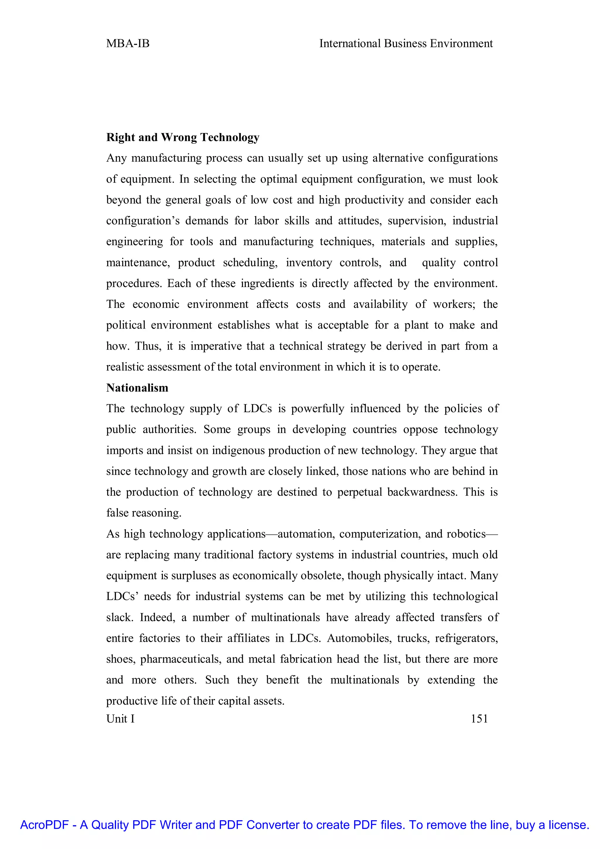 MBA-IB                                       International Business Environment




               Right and Wrong Technology
               Any manufacturing process can usually set up using alternative configurations
               of equipment. In selecting the optimal equipment configuration, we must look
               beyond the general goals of low cost and high productivity and consider each
               configuration’s demands for labor skills and attitudes, supervision, industrial
               engineering for tools and manufacturing techniques, materials and supplies,
               maintenance, product scheduling, inventory controls, and           quality control
               procedures. Each of these ingredients is directly affected by the environment.
               The economic environment affects costs and availability of workers; the
               political environment establishes what is acceptable for a plant to make and
               how. Thus, it is imperative that a technical strategy be derived in part from a
               realistic assessment of the total environment in which it is to operate.
               Nationalism
               The technology supply of LDCs is powerfully influenced by the policies of
               public authorities. Some groups in developing countries oppose technology
               imports and insist on indigenous production of new technology. They argue that
               since technology and growth are closely linked, those nations who are behind in
               the production of technology are destined to perpetual backwardness. This is
               false reasoning.
               As high technology applications—automation, computerization, and robotics—
               are replacing many traditional factory systems in industrial countries, much old
               equipment is surpluses as economically obsolete, though physically intact. Many
               LDCs’ needs for industrial systems can be met by utilizing this technological
               slack. Indeed, a number of multinationals have already affected transfers of
               entire factories to their affiliates in LDCs. Automobiles, trucks, refrigerators,
               shoes, pharmaceuticals, and metal fabrication head the list, but there are more
               and more others. Such they benefit the multinationals by extending the
               productive life of their capital assets.
               Unit I                                                                      151




AcroPDF - A Quality PDF Writer and PDF Converter to create PDF files. To remove the line, buy a license.
 