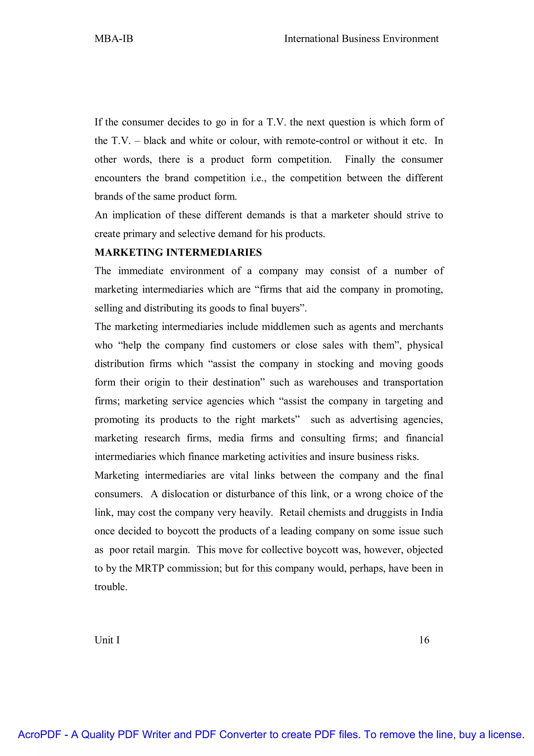 MBA-IB                                        International Business Environment




               If the consumer decides to go in for a T.V. the next question is which form of
               the T.V. – black and white or colour, with remote-control or without it etc. In
               other words, there is a product form competition.             Finally the consumer
               encounters the brand competition i.e., the competition between the different
               brands of the same product form.
               An implication of these different demands is that a marketer should strive to
               create primary and selective demand for his products.
               MARKETING INTERMEDIARIES
               The immediate environment of a company may consist of a number of
               marketing intermediaries which are “firms that aid the company in promoting,
               selling and distributing its goods to final buyers”.
               The marketing intermediaries include middlemen such as agents and merchants
               who “help the company find customers or close sales with them”, physical
               distribution firms which “assist the company in stocking and moving goods
               form their origin to their destination” such as warehouses and transportation
               firms; marketing service agencies which “assist the company in targeting and
               promoting its products to the right markets”           such as advertising agencies,
               marketing research firms, media firms and consulting firms; and financial
               intermediaries which finance marketing activities and insure business risks.
               Marketing intermediaries are vital links between the company and the final
               consumers. A dislocation or disturbance of this link, or a wrong choice of the
               link, may cost the company very heavily. Retail chemists and druggists in India
               once decided to boycott the products of a leading company on some issue such
               as poor retail margin. This move for collective boycott was, however, objected
               to by the MRTP commission; but for this company would, perhaps, have been in
               trouble.



               Unit I                                                                        16




AcroPDF - A Quality PDF Writer and PDF Converter to create PDF files. To remove the line, buy a license.
 
