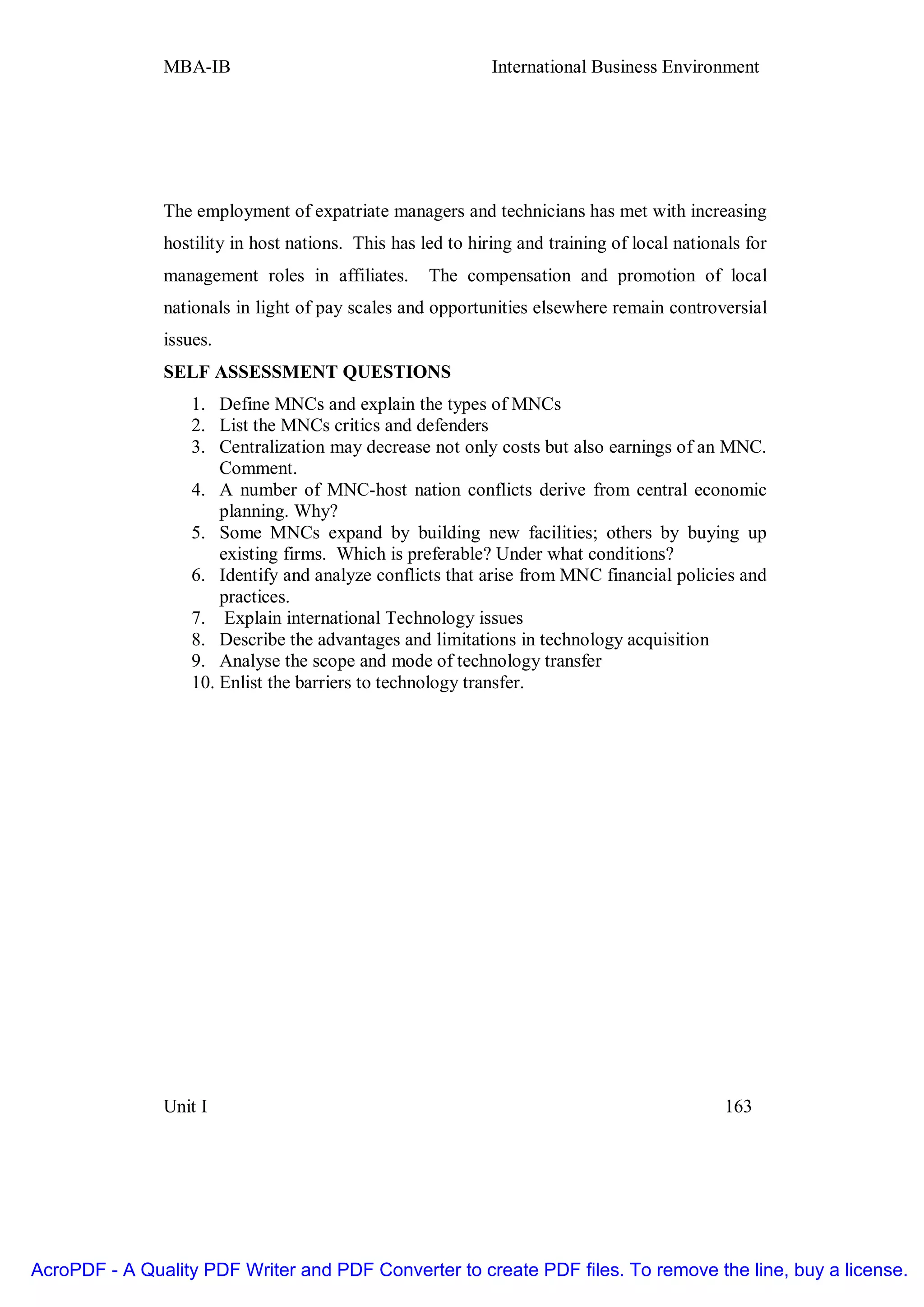 MBA-IB                                        International Business Environment




               The employment of expatriate managers and technicians has met with increasing
               hostility in host nations. This has led to hiring and training of local nationals for
               management roles in affiliates.      The compensation and promotion of local
               nationals in light of pay scales and opportunities elsewhere remain controversial
               issues.
               SELF ASSESSMENT QUESTIONS
                   1. Define MNCs and explain the types of MNCs
                   2. List the MNCs critics and defenders
                   3. Centralization may decrease not only costs but also earnings of an MNC.
                       Comment.
                   4. A number of MNC-host nation conflicts derive from central economic
                       planning. Why?
                   5. Some MNCs expand by building new facilities; others by buying up
                       existing firms. Which is preferable? Under what conditions?
                   6. Identify and analyze conflicts that arise from MNC financial policies and
                       practices.
                   7. Explain international Technology issues
                   8. Describe the advantages and limitations in technology acquisition
                   9. Analyse the scope and mode of technology transfer
                   10. Enlist the barriers to technology transfer.




               Unit I                                                                         163




AcroPDF - A Quality PDF Writer and PDF Converter to create PDF files. To remove the line, buy a license.
 