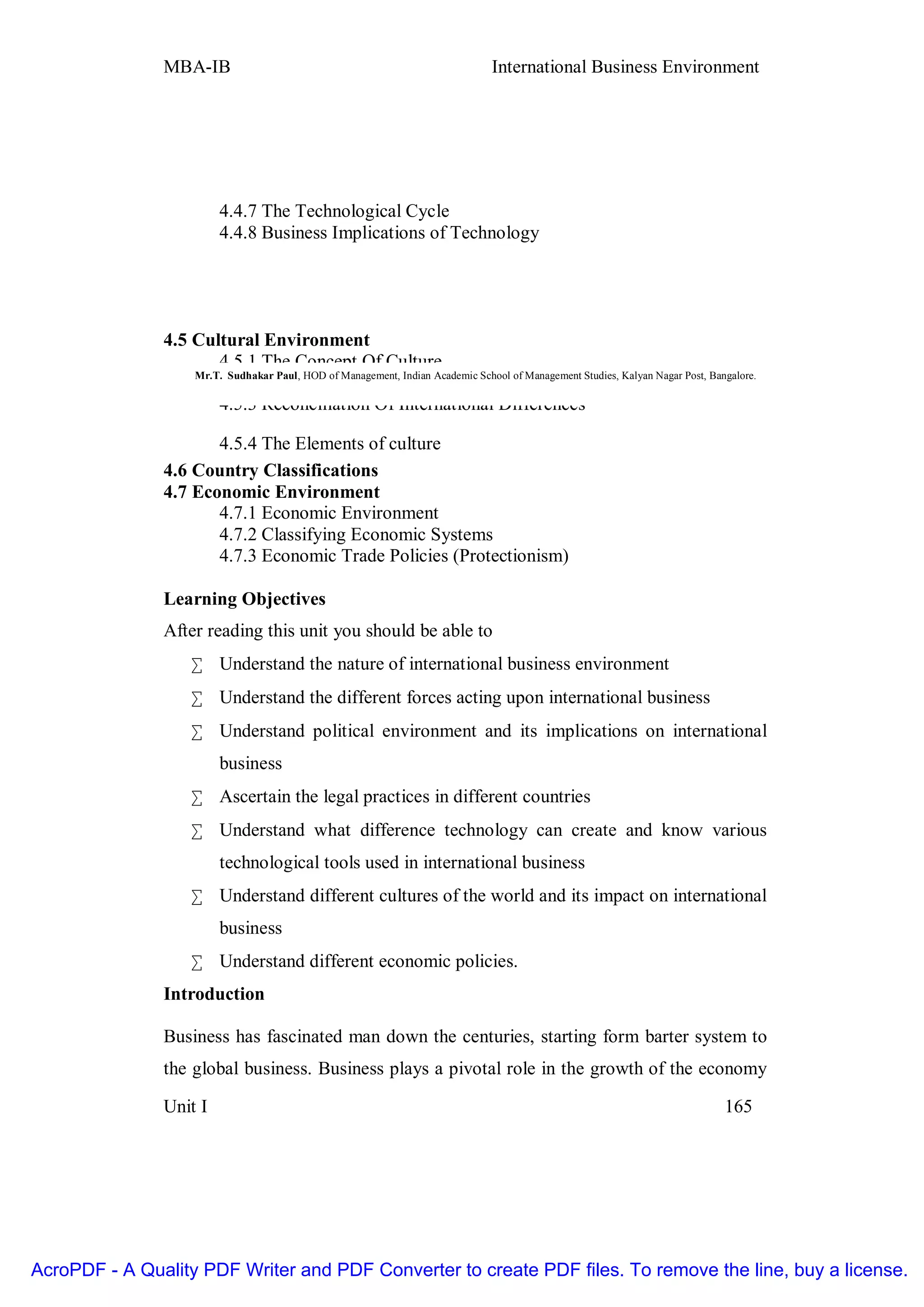 MBA-IB                                                           International Business Environment




                          4.4.7 The Technological Cycle
                          4.4.8 Business Implications of Technology




               4.5 Cultural Environment
                       4.5.1 The Concept Of Culture
                   Mr.T. Sudhakar Paul, HOD of Management, Indian Academic School of Management Studies, Kalyan Nagar Post, Bangalore.
                       4.5.2 Behavioral Practices Affecting Business
                       4.5.3 Reconciliation Of International Differences

                      4.5.4 The Elements of culture
               4.6 Country Classifications
               4.7 Economic Environment
                      4.7.1 Economic Environment
                      4.7.2 Classifying Economic Systems
                      4.7.3 Economic Trade Policies (Protectionism)

               Learning Objectives
               After reading this unit you should be able to
                    • Understand the nature of international business environment
                    • Understand the different forces acting upon international business
                    • Understand political environment and its implications on international
                          business
                    • Ascertain the legal practices in different countries
                    • Understand what difference technology can create and know various
                          technological tools used in international business
                    • Understand different cultures of the world and its impact on international
                          business
                    • Understand different economic policies.
               Introduction

               Business has fascinated man down the centuries, starting form barter system to
               the global business. Business plays a pivotal role in the growth of the economy

               Unit I                                                                                                          165




AcroPDF - A Quality PDF Writer and PDF Converter to create PDF files. To remove the line, buy a license.
 