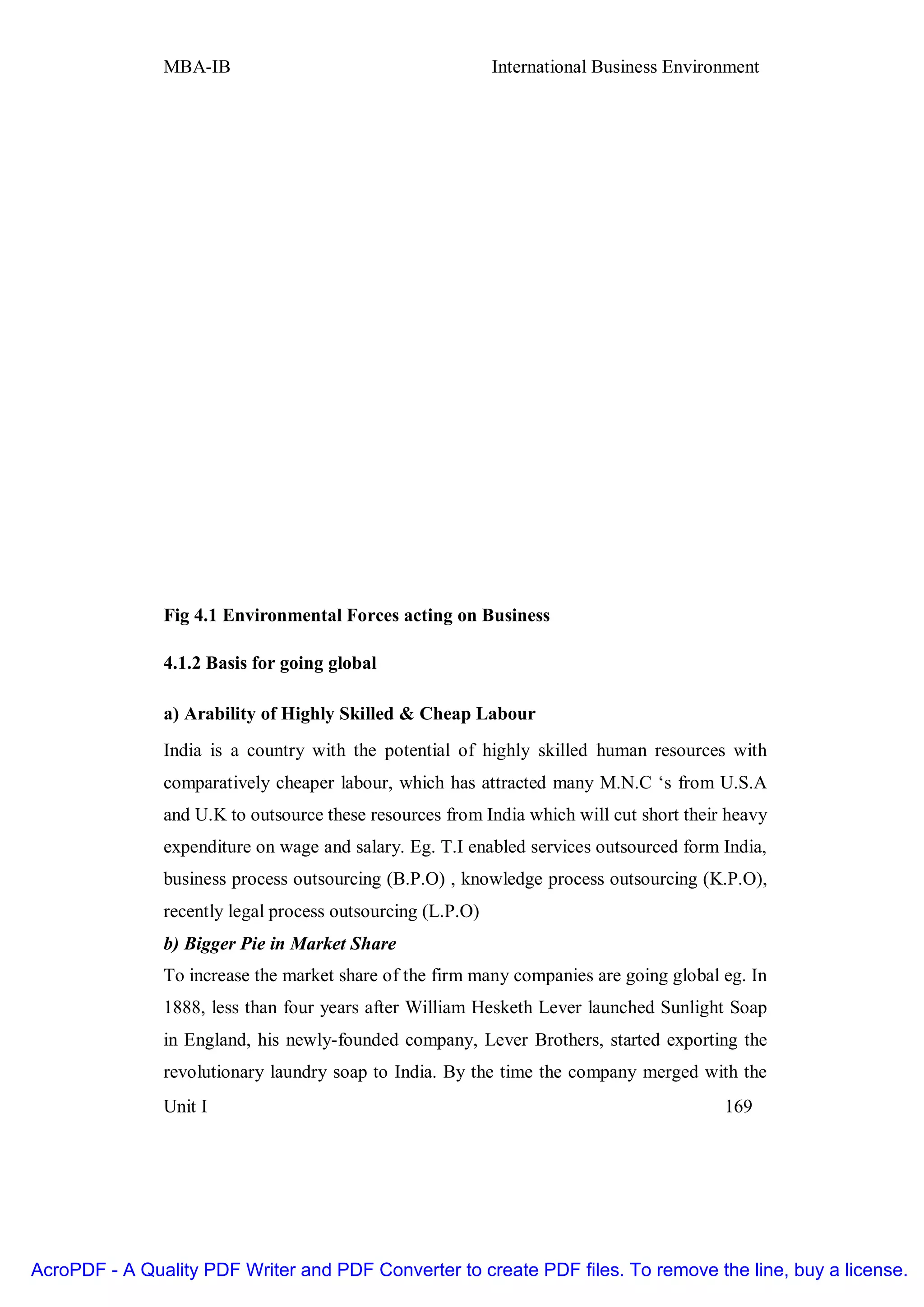 MBA-IB                                       International Business Environment




               Fig 4.1 Environmental Forces acting on Business

               4.1.2 Basis for going global

               a) Arability of Highly Skilled & Cheap Labour
               India is a country with the potential of highly skilled human resources with
               comparatively cheaper labour, which has attracted many M.N.C ‘s from U.S.A
               and U.K to outsource these resources from India which will cut short their heavy
               expenditure on wage and salary. Eg. T.I enabled services outsourced form India,
               business process outsourcing (B.P.O) , knowledge process outsourcing (K.P.O),
               recently legal process outsourcing (L.P.O)
               b) Bigger Pie in Market Share
               To increase the market share of the firm many companies are going global eg. In
               1888, less than four years after William Hesketh Lever launched Sunlight Soap
               in England, his newly-founded company, Lever Brothers, started exporting the
               revolutionary laundry soap to India. By the time the company merged with the
               Unit I                                                                    169




AcroPDF - A Quality PDF Writer and PDF Converter to create PDF files. To remove the line, buy a license.
 