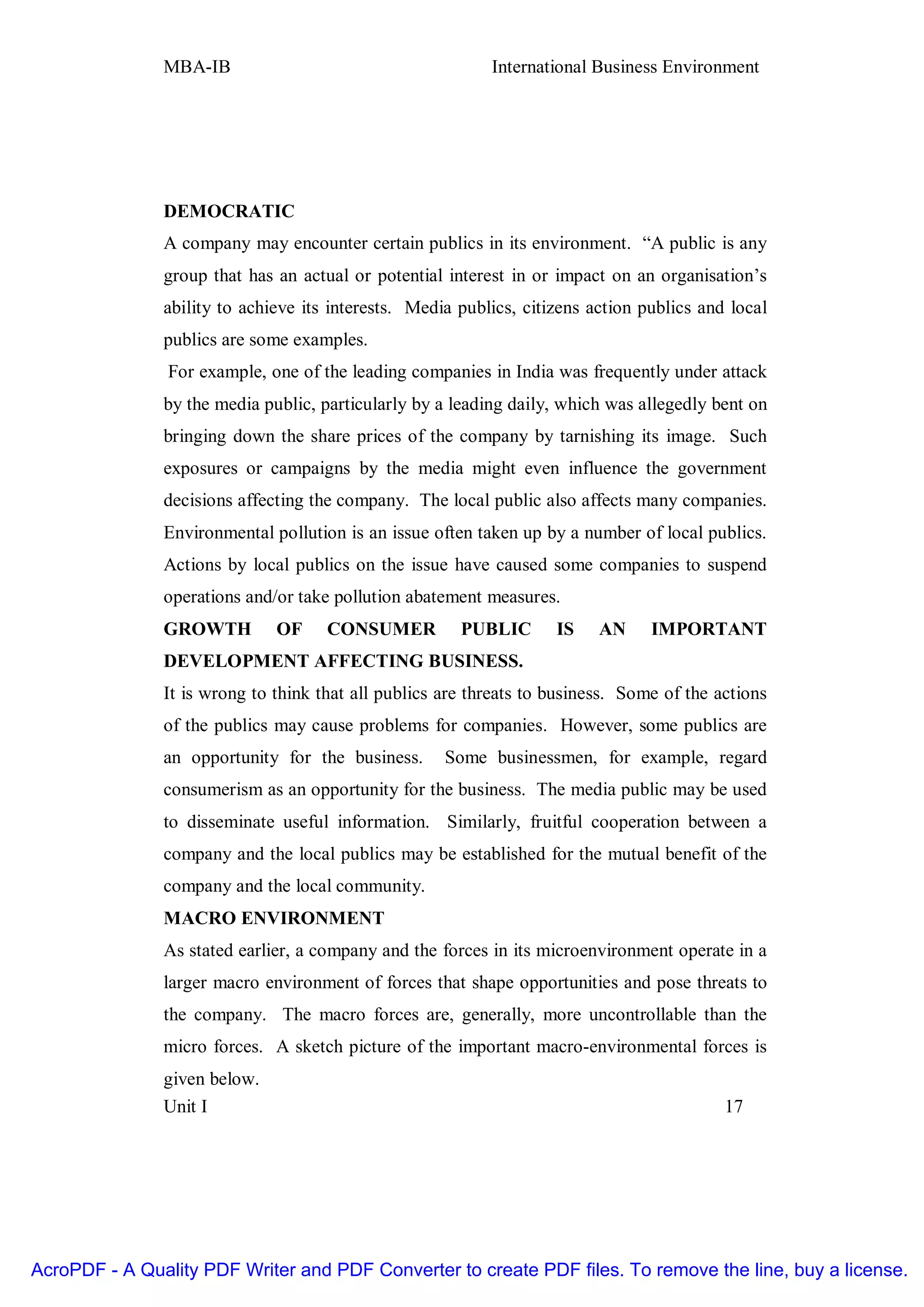 MBA-IB                                      International Business Environment




               DEMOCRATIC
               A company may encounter certain publics in its environment. “A public is any
               group that has an actual or potential interest in or impact on an organisation’s
               ability to achieve its interests. Media publics, citizens action publics and local
               publics are some examples.
                For example, one of the leading companies in India was frequently under attack
               by the media public, particularly by a leading daily, which was allegedly bent on
               bringing down the share prices of the company by tarnishing its image. Such
               exposures or campaigns by the media might even influence the government
               decisions affecting the company. The local public also affects many companies.
               Environmental pollution is an issue often taken up by a number of local publics.
               Actions by local publics on the issue have caused some companies to suspend
               operations and/or take pollution abatement measures.
               GROWTH         OF     CONSUMER          PUBLIC       IS    AN     IMPORTANT
               DEVELOPMENT AFFECTING BUSINESS.
               It is wrong to think that all publics are threats to business. Some of the actions
               of the publics may cause problems for companies. However, some publics are
               an opportunity for the business.      Some businessmen, for example, regard
               consumerism as an opportunity for the business. The media public may be used
               to disseminate useful information. Similarly, fruitful cooperation between a
               company and the local publics may be established for the mutual benefit of the
               company and the local community.
               MACRO ENVIRONMENT
               As stated earlier, a company and the forces in its microenvironment operate in a
               larger macro environment of forces that shape opportunities and pose threats to
               the company. The macro forces are, generally, more uncontrollable than the
               micro forces. A sketch picture of the important macro-environmental forces is
               given below.
               Unit I                                                                      17




AcroPDF - A Quality PDF Writer and PDF Converter to create PDF files. To remove the line, buy a license.
 