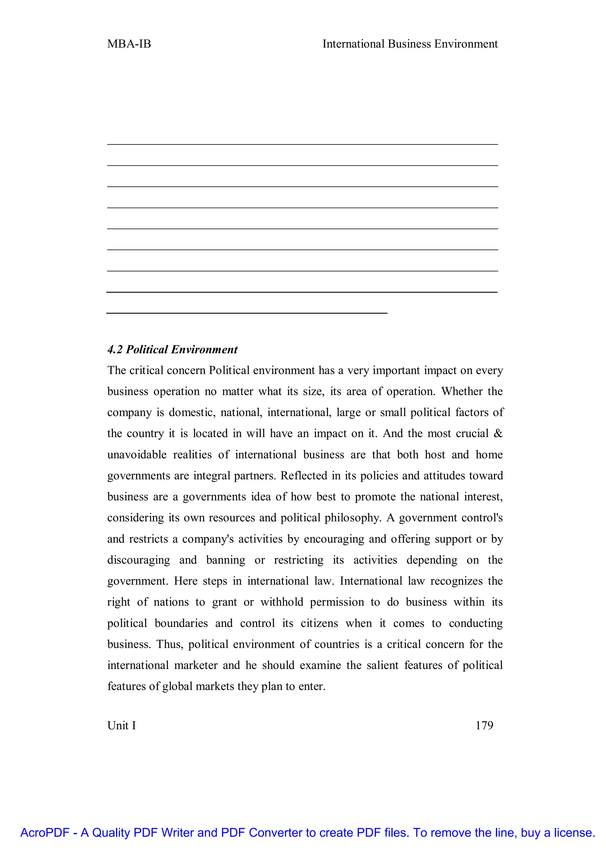 MBA-IB                                       International Business Environment




               ________________________________________________________________
               ________________________________________________________________
               ________________________________________________________________
               ________________________________________________________________
               ________________________________________________________________
               ________________________________________________________________
               ________________________________________________________________
               ________________________________________________________________
               ______________________________________________


               4.2 Political Environment
               The critical concern Political environment has a very important impact on every
               business operation no matter what its size, its area of operation. Whether the
               company is domestic, national, international, large or small political factors of
               the country it is located in will have an impact on it. And the most crucial &
               unavoidable realities of international business are that both host and home
               governments are integral partners. Reflected in its policies and attitudes toward
               business are a governments idea of how best to promote the national interest,
               considering its own resources and political philosophy. A government control's
               and restricts a company's activities by encouraging and offering support or by
               discouraging and banning or restricting its activities depending on the
               government. Here steps in international law. International law recognizes the
               right of nations to grant or withhold permission to do business within its
               political boundaries and control its citizens when it comes to conducting
               business. Thus, political environment of countries is a critical concern for the
               international marketer and he should examine the salient features of political
               features of global markets they plan to enter.


               Unit I                                                                     179




AcroPDF - A Quality PDF Writer and PDF Converter to create PDF files. To remove the line, buy a license.
 