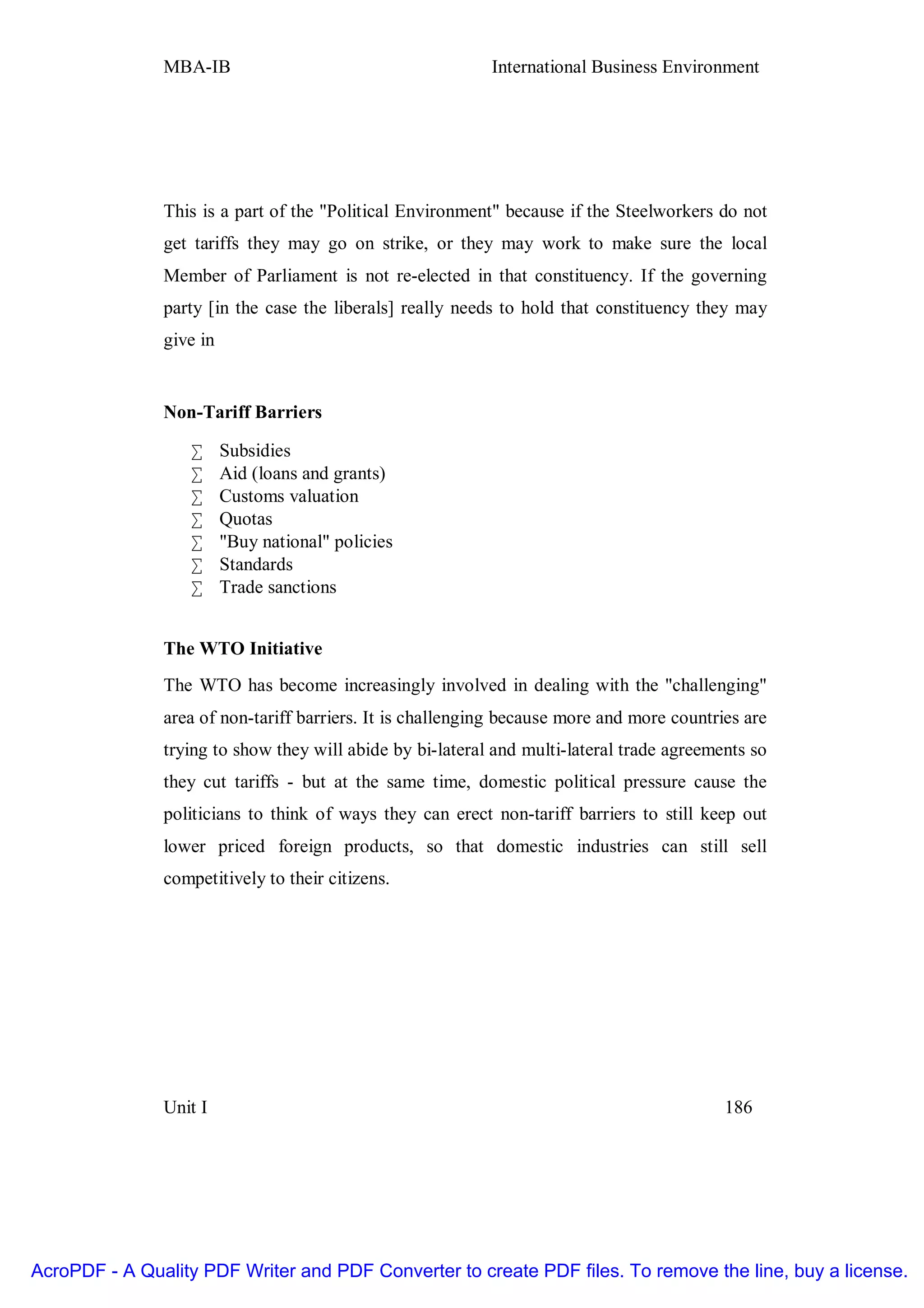 MBA-IB                                      International Business Environment




               This is a part of the "Political Environment" because if the Steelworkers do not
               get tariffs they may go on strike, or they may work to make sure the local
               Member of Parliament is not re-elected in that constituency. If the governing
               party [in the case the liberals] really needs to hold that constituency they may
               give in


               Non-Tariff Barriers

                   •     Subsidies
                   •     Aid (loans and grants)
                   •     Customs valuation
                   •     Quotas
                   •     "Buy national" policies
                   •     Standards
                   •     Trade sanctions


               The WTO Initiative
               The WTO has become increasingly involved in dealing with the "challenging"
               area of non-tariff barriers. It is challenging because more and more countries are
               trying to show they will abide by bi-lateral and multi-lateral trade agreements so
               they cut tariffs - but at the same time, domestic political pressure cause the
               politicians to think of ways they can erect non-tariff barriers to still keep out
               lower priced foreign products, so that domestic industries can still sell
               competitively to their citizens.




               Unit I                                                                      186




AcroPDF - A Quality PDF Writer and PDF Converter to create PDF files. To remove the line, buy a license.
 