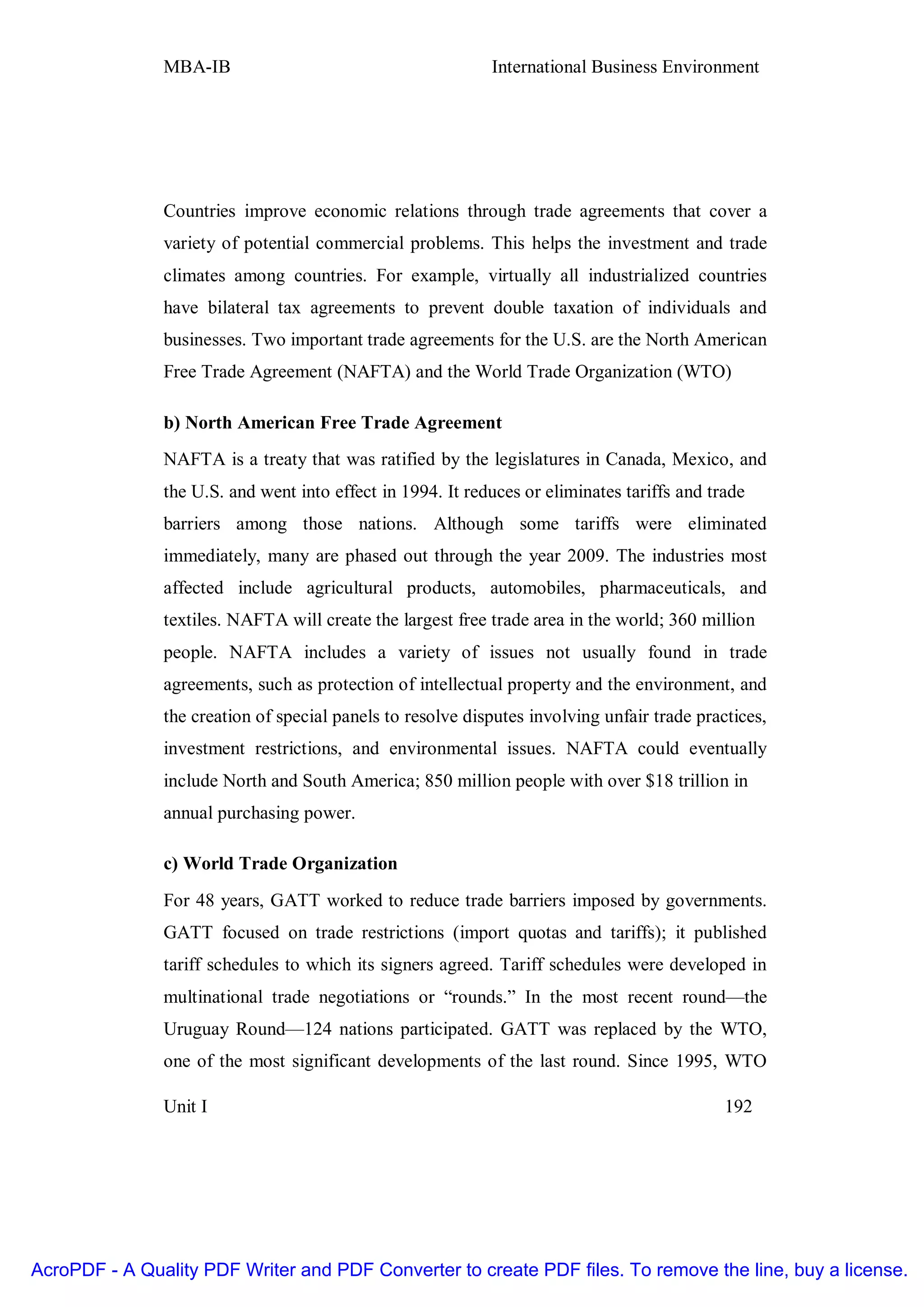MBA-IB                                       International Business Environment




               Countries improve economic relations through trade agreements that cover a
               variety of potential commercial problems. This helps the investment and trade
               climates among countries. For example, virtually all industrialized countries
               have bilateral tax agreements to prevent double taxation of individuals and
               businesses. Two important trade agreements for the U.S. are the North American
               Free Trade Agreement (NAFTA) and the World Trade Organization (WTO)

               b) North American Free Trade Agreement
               NAFTA is a treaty that was ratified by the legislatures in Canada, Mexico, and
               the U.S. and went into effect in 1994. It reduces or eliminates tariffs and trade
               barriers among those nations. Although some tariffs were eliminated
               immediately, many are phased out through the year 2009. The industries most
               affected include agricultural products, automobiles, pharmaceuticals, and
               textiles. NAFTA will create the largest free trade area in the world; 360 million
               people. NAFTA includes a variety of issues not usually found in trade
               agreements, such as protection of intellectual property and the environment, and
               the creation of special panels to resolve disputes involving unfair trade practices,
               investment restrictions, and environmental issues. NAFTA could eventually
               include North and South America; 850 million people with over $18 trillion in
               annual purchasing power.

               c) World Trade Organization
               For 48 years, GATT worked to reduce trade barriers imposed by governments.
               GATT focused on trade restrictions (import quotas and tariffs); it published
               tariff schedules to which its signers agreed. Tariff schedules were developed in
               multinational trade negotiations or “rounds.” In the most recent round—the
               Uruguay Round—124 nations participated. GATT was replaced by the WTO,
               one of the most significant developments of the last round. Since 1995, WTO

               Unit I                                                                        192




AcroPDF - A Quality PDF Writer and PDF Converter to create PDF files. To remove the line, buy a license.
 