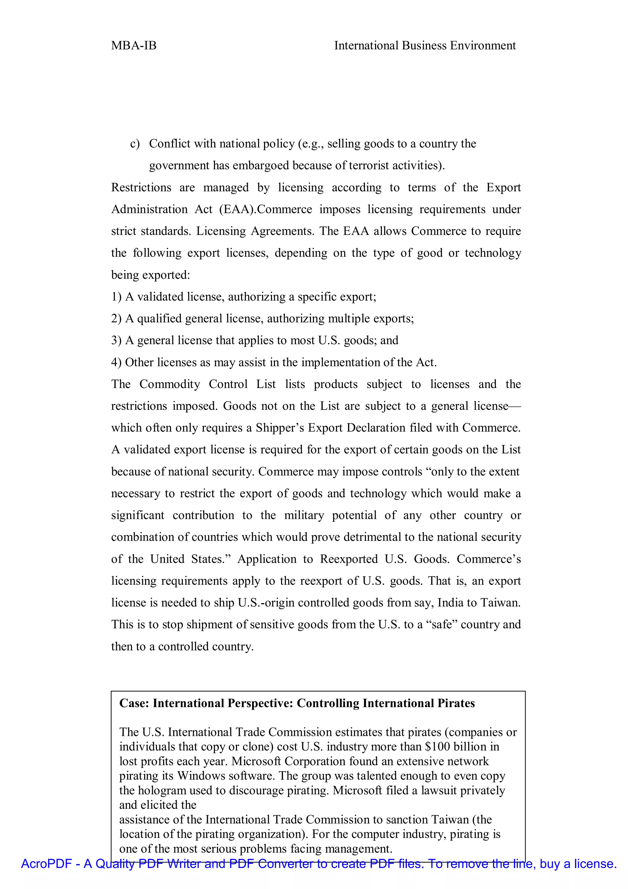 MBA-IB                                       International Business Environment




                   c) Conflict with national policy (e.g., selling goods to a country the
                      government has embargoed because of terrorist activities).
               Restrictions are managed by licensing according to terms of the Export
               Administration Act (EAA).Commerce imposes licensing requirements under
               strict standards. Licensing Agreements. The EAA allows Commerce to require
               the following export licenses, depending on the type of good or technology
               being exported:
               1) A validated license, authorizing a specific export;
               2) A qualified general license, authorizing multiple exports;
               3) A general license that applies to most U.S. goods; and
               4) Other licenses as may assist in the implementation of the Act.
               The Commodity Control List lists products subject to licenses and the
               restrictions imposed. Goods not on the List are subject to a general license—
               which often only requires a Shipper’s Export Declaration filed with Commerce.
               A validated export license is required for the export of certain goods on the List
               because of national security. Commerce may impose controls “only to the extent
               necessary to restrict the export of goods and technology which would make a
               significant contribution to the military potential of any other country or
               combination of countries which would prove detrimental to the national security
               of the United States.” Application to Reexported U.S. Goods. Commerce’s
               licensing requirements apply to the reexport of U.S. goods. That is, an export
               license is needed to ship U.S.-origin controlled goods from say, India to Taiwan.
               This is to stop shipment of sensitive goods from the U.S. to a “safe” country and
               then to a controlled country.



                 Case: International Perspective: Controlling International Pirates

               The U.S. International Trade Commission estimates that pirates (companies or
               individuals that copy or clone) cost U.S. industry more than $100 billion in
              Unit I                                                                       196
               lost profits each year. Microsoft Corporation found an extensive network
               pirating its Windows software. The group was talented enough to even copy
               the hologram used to discourage pirating. Microsoft filed a lawsuit privately
               and elicited the
               assistance of the International Trade Commission to sanction Taiwan (the
               location of the pirating organization). For the computer industry, pirating is
               one of the most serious problems facing management.
AcroPDF - A Quality PDF Writer and PDF Converter to create PDF files. To remove the line, buy a license.
 