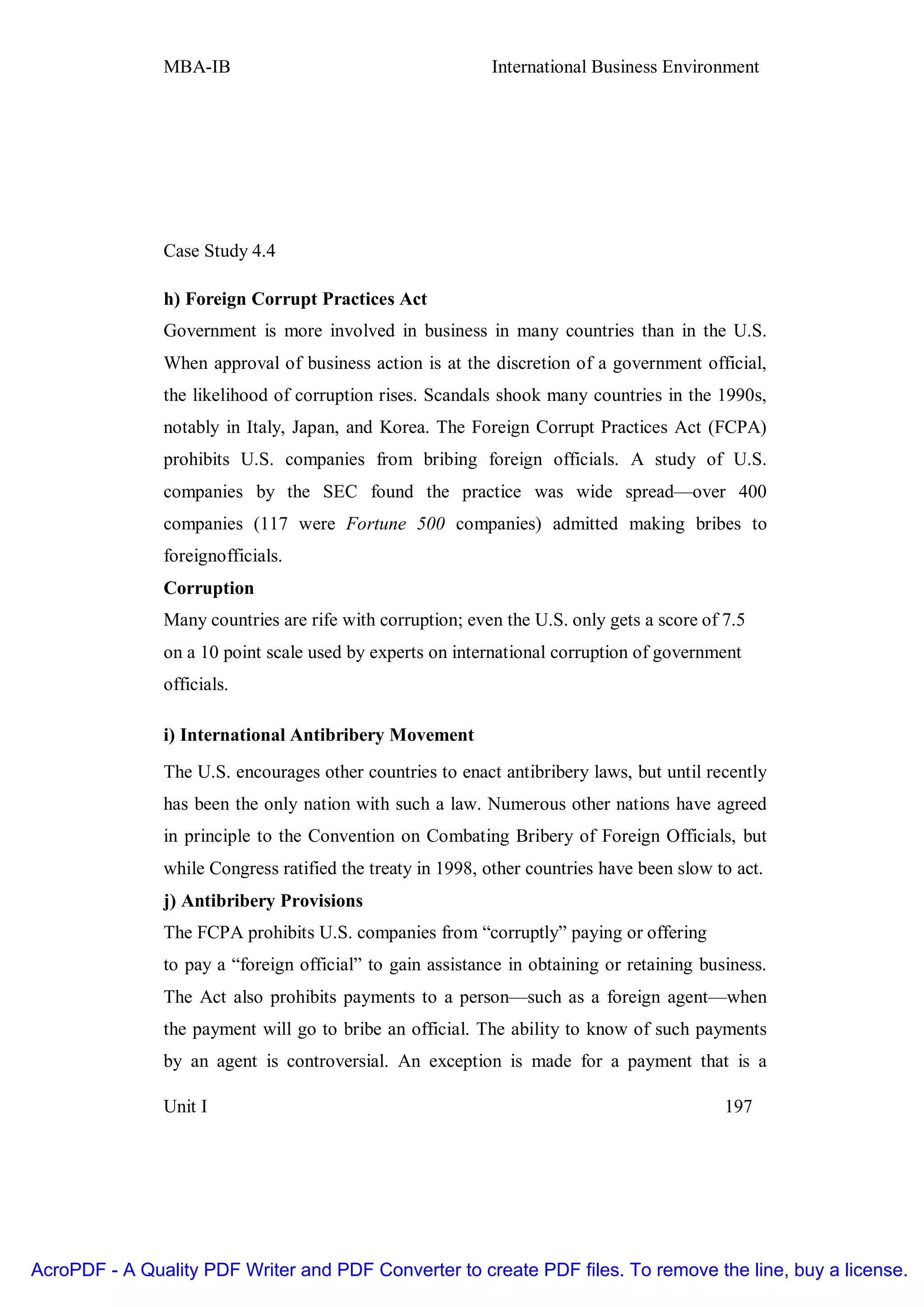 MBA-IB                                      International Business Environment




               Case Study 4.4

               h) Foreign Corrupt Practices Act
               Government is more involved in business in many countries than in the U.S.
               When approval of business action is at the discretion of a government official,
               the likelihood of corruption rises. Scandals shook many countries in the 1990s,
               notably in Italy, Japan, and Korea. The Foreign Corrupt Practices Act (FCPA)
               prohibits U.S. companies from bribing foreign officials. A study of U.S.
               companies by the SEC found the practice was wide spread—over 400
               companies (117 were Fortune 500 companies) admitted making bribes to
               foreignofficials.
               Corruption
               Many countries are rife with corruption; even the U.S. only gets a score of 7.5
               on a 10 point scale used by experts on international corruption of government
               officials.

               i) International Antibribery Movement
               The U.S. encourages other countries to enact antibribery laws, but until recently
               has been the only nation with such a law. Numerous other nations have agreed
               in principle to the Convention on Combating Bribery of Foreign Officials, but
               while Congress ratified the treaty in 1998, other countries have been slow to act.
               j) Antibribery Provisions
               The FCPA prohibits U.S. companies from “corruptly” paying or offering
               to pay a “foreign official” to gain assistance in obtaining or retaining business.
               The Act also prohibits payments to a person—such as a foreign agent—when
               the payment will go to bribe an official. The ability to know of such payments
               by an agent is controversial. An exception is made for a payment that is a

               Unit I                                                                      197




AcroPDF - A Quality PDF Writer and PDF Converter to create PDF files. To remove the line, buy a license.
 