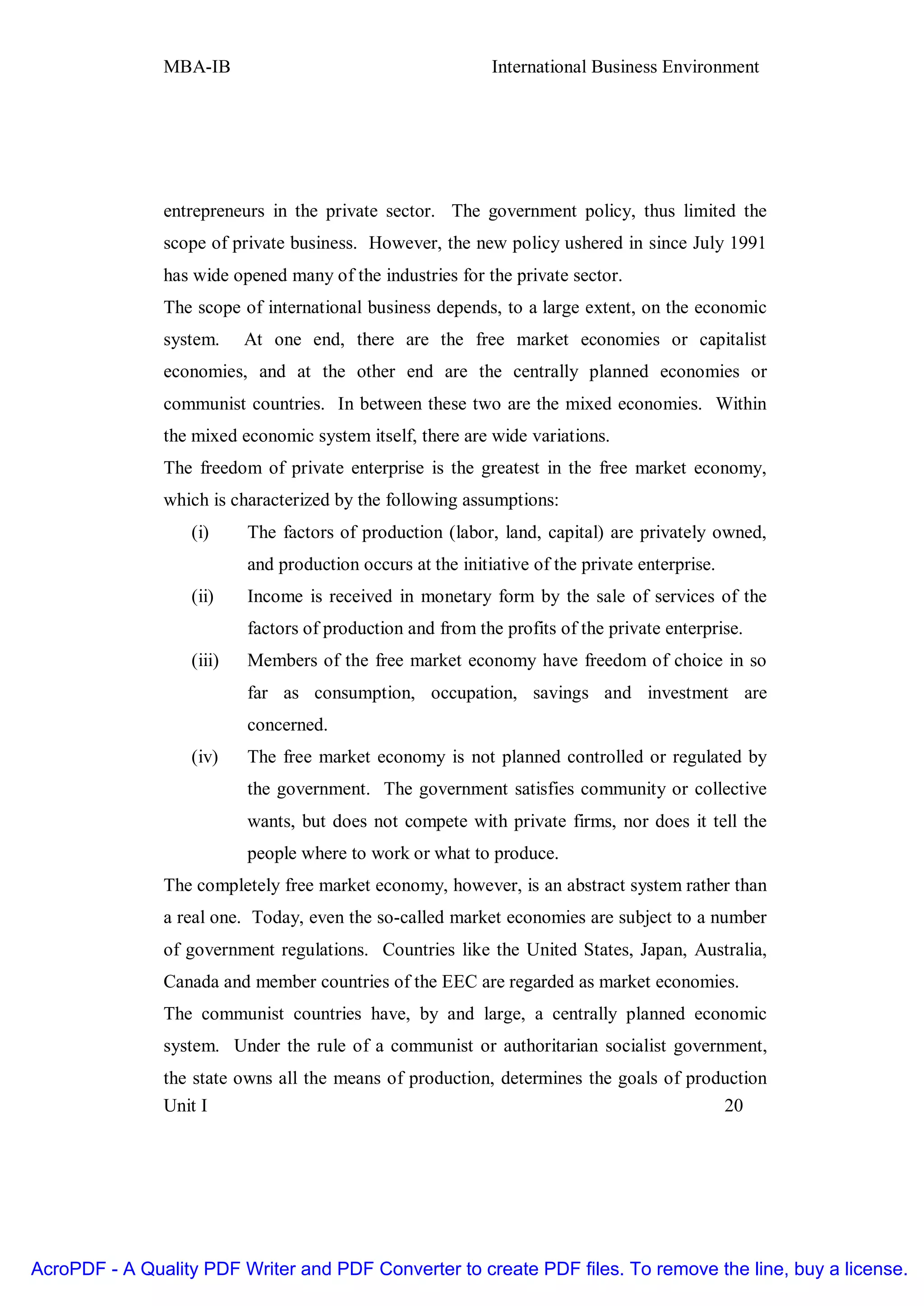 MBA-IB                                        International Business Environment




               entrepreneurs in the private sector. The government policy, thus limited the
               scope of private business. However, the new policy ushered in since July 1991
               has wide opened many of the industries for the private sector.
               The scope of international business depends, to a large extent, on the economic
               system.     At one end, there are the free market economies or capitalist
               economies, and at the other end are the centrally planned economies or
               communist countries. In between these two are the mixed economies. Within
               the mixed economic system itself, there are wide variations.
               The freedom of private enterprise is the greatest in the free market economy,
               which is characterized by the following assumptions:
                   (i)     The factors of production (labor, land, capital) are privately owned,
                           and production occurs at the initiative of the private enterprise.
                   (ii)    Income is received in monetary form by the sale of services of the
                           factors of production and from the profits of the private enterprise.
                   (iii)   Members of the free market economy have freedom of choice in so
                           far as consumption, occupation, savings and investment are
                           concerned.
                   (iv)    The free market economy is not planned controlled or regulated by
                           the government. The government satisfies community or collective
                           wants, but does not compete with private firms, nor does it tell the
                           people where to work or what to produce.
               The completely free market economy, however, is an abstract system rather than
               a real one. Today, even the so-called market economies are subject to a number
               of government regulations. Countries like the United States, Japan, Australia,
               Canada and member countries of the EEC are regarded as market economies.
               The communist countries have, by and large, a centrally planned economic
               system. Under the rule of a communist or authoritarian socialist government,
               the state owns all the means of production, determines the goals of production
               Unit I                                                                  20




AcroPDF - A Quality PDF Writer and PDF Converter to create PDF files. To remove the line, buy a license.
 