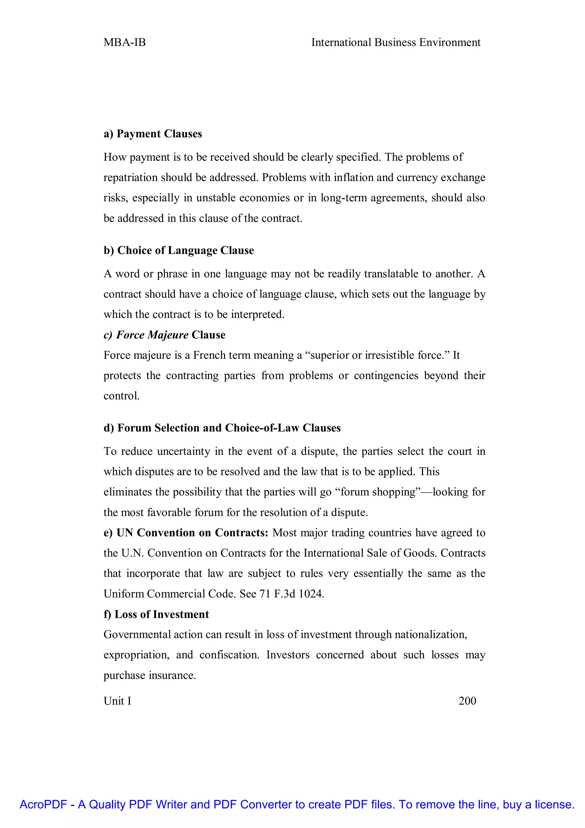 MBA-IB                                         International Business Environment




               a) Payment Clauses
               How payment is to be received should be clearly specified. The problems of
               repatriation should be addressed. Problems with inflation and currency exchange
               risks, especially in unstable economies or in long-term agreements, should also
               be addressed in this clause of the contract.

               b) Choice of Language Clause
               A word or phrase in one language may not be readily translatable to another. A
               contract should have a choice of language clause, which sets out the language by
               which the contract is to be interpreted.
               c) Force Majeure Clause
               Force majeure is a French term meaning a “superior or irresistible force.” It
               protects the contracting parties from problems or contingencies beyond their
               control.

               d) Forum Selection and Choice-of-Law Clauses
               To reduce uncertainty in the event of a dispute, the parties select the court in
               which disputes are to be resolved and the law that is to be applied. This
               eliminates the possibility that the parties will go “forum shopping”—looking for
               the most favorable forum for the resolution of a dispute.
               e) UN Convention on Contracts: Most major trading countries have agreed to
               the U.N. Convention on Contracts for the International Sale of Goods. Contracts
               that incorporate that law are subject to rules very essentially the same as the
               Uniform Commercial Code. See 71 F.3d 1024.
               f) Loss of Investment
               Governmental action can result in loss of investment through nationalization,
               expropriation, and confiscation. Investors concerned about such losses may
               purchase insurance.

               Unit I                                                                      200




AcroPDF - A Quality PDF Writer and PDF Converter to create PDF files. To remove the line, buy a license.
 