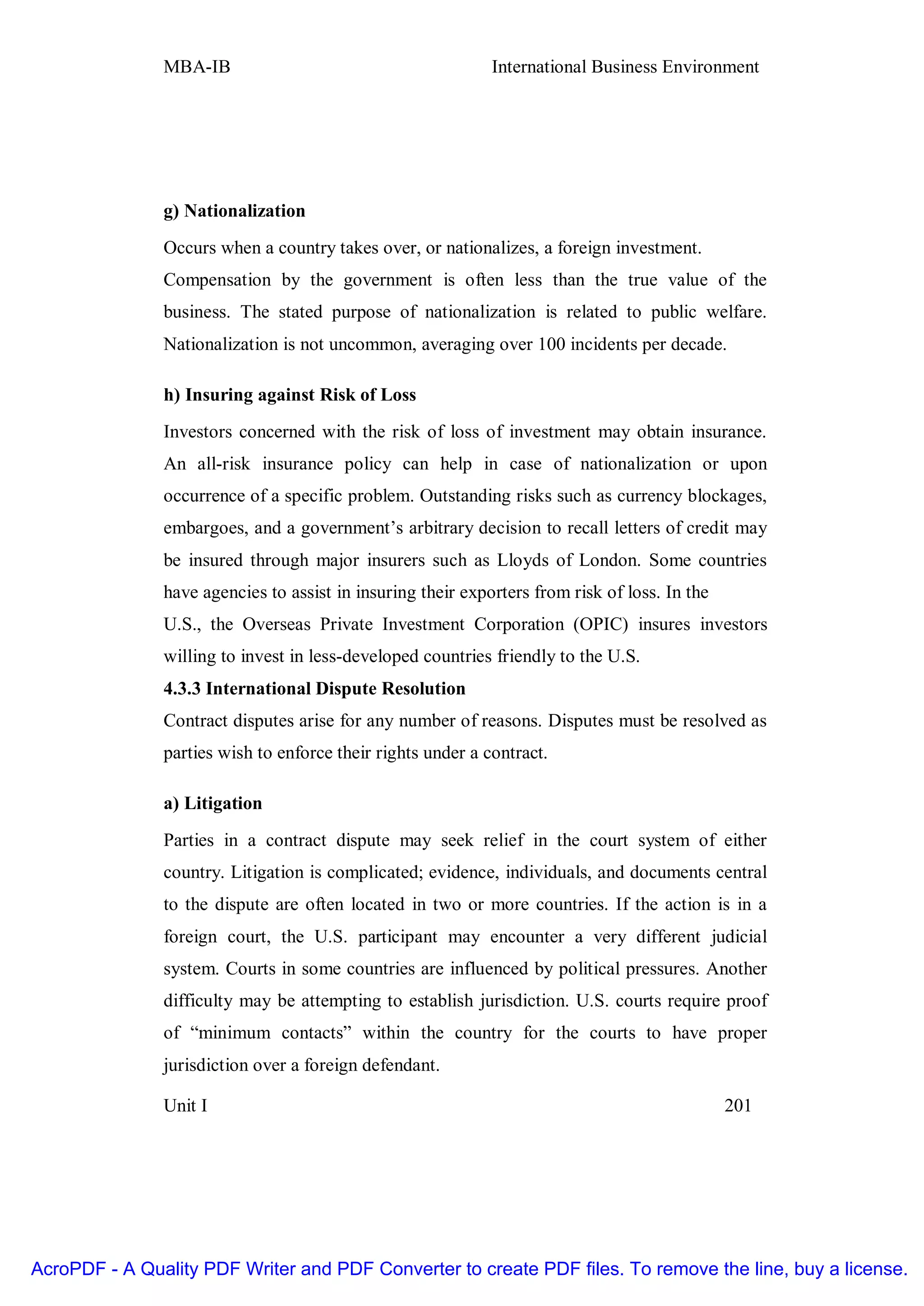 MBA-IB                                        International Business Environment




               g) Nationalization
               Occurs when a country takes over, or nationalizes, a foreign investment.
               Compensation by the government is often less than the true value of the
               business. The stated purpose of nationalization is related to public welfare.
               Nationalization is not uncommon, averaging over 100 incidents per decade.

               h) Insuring against Risk of Loss
               Investors concerned with the risk of loss of investment may obtain insurance.
               An all-risk insurance policy can help in case of nationalization or upon
               occurrence of a specific problem. Outstanding risks such as currency blockages,
               embargoes, and a government’s arbitrary decision to recall letters of credit may
               be insured through major insurers such as Lloyds of London. Some countries
               have agencies to assist in insuring their exporters from risk of loss. In the
               U.S., the Overseas Private Investment Corporation (OPIC) insures investors
               willing to invest in less-developed countries friendly to the U.S.
               4.3.3 International Dispute Resolution
               Contract disputes arise for any number of reasons. Disputes must be resolved as
               parties wish to enforce their rights under a contract.

               a) Litigation
               Parties in a contract dispute may seek relief in the court system of either
               country. Litigation is complicated; evidence, individuals, and documents central
               to the dispute are often located in two or more countries. If the action is in a
               foreign court, the U.S. participant may encounter a very different judicial
               system. Courts in some countries are influenced by political pressures. Another
               difficulty may be attempting to establish jurisdiction. U.S. courts require proof
               of “minimum contacts” within the country for the courts to have proper
               jurisdiction over a foreign defendant.

               Unit I                                                                          201




AcroPDF - A Quality PDF Writer and PDF Converter to create PDF files. To remove the line, buy a license.
 