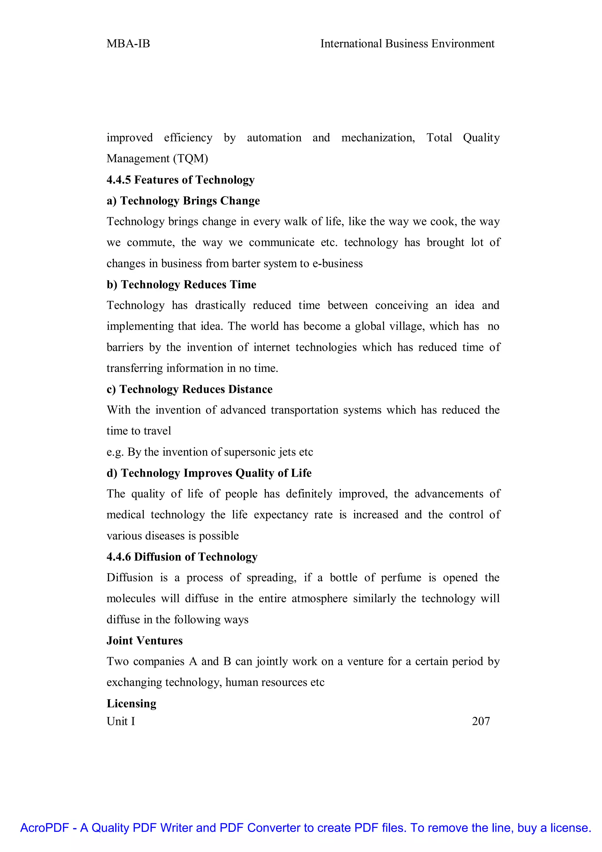 MBA-IB                                         International Business Environment




               improved efficiency by automation and mechanization, Total Quality
               Management (TQM)
               4.4.5 Features of Technology
               a) Technology Brings Change
               Technology brings change in every walk of life, like the way we cook, the way
               we commute, the way we communicate etc. technology has brought lot of
               changes in business from barter system to e-business
               b) Technology Reduces Time
               Technology has drastically reduced time between conceiving an idea and
               implementing that idea. The world has become a global village, which has no
               barriers by the invention of internet technologies which has reduced time of
               transferring information in no time.
               c) Technology Reduces Distance
               With the invention of advanced transportation systems which has reduced the
               time to travel
               e.g. By the invention of supersonic jets etc
               d) Technology Improves Quality of Life
               The quality of life of people has definitely improved, the advancements of
               medical technology the life expectancy rate is increased and the control of
               various diseases is possible
               4.4.6 Diffusion of Technology
               Diffusion is a process of spreading, if a bottle of perfume is opened the
               molecules will diffuse in the entire atmosphere similarly the technology will
               diffuse in the following ways
               Joint Ventures
               Two companies A and B can jointly work on a venture for a certain period by
               exchanging technology, human resources etc
               Licensing
               Unit I                                                                      207




AcroPDF - A Quality PDF Writer and PDF Converter to create PDF files. To remove the line, buy a license.
 