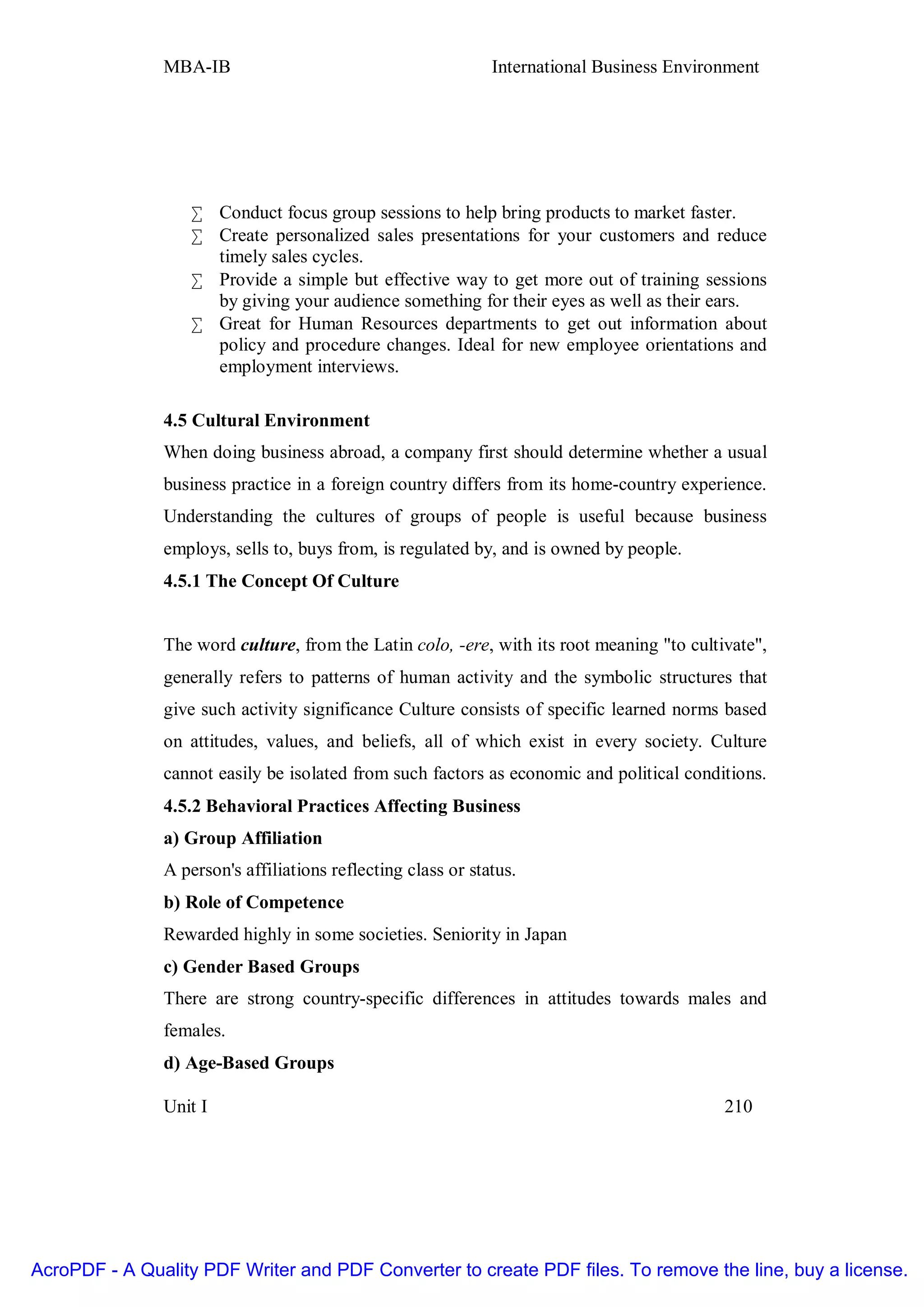 MBA-IB                                         International Business Environment




                   • Conduct focus group sessions to help bring products to market faster.
                   • Create personalized sales presentations for your customers and reduce
                     timely sales cycles.
                   • Provide a simple but effective way to get more out of training sessions
                     by giving your audience something for their eyes as well as their ears.
                   • Great for Human Resources departments to get out information about
                     policy and procedure changes. Ideal for new employee orientations and
                     employment interviews.

               4.5 Cultural Environment
               When doing business abroad, a company first should determine whether a usual
               business practice in a foreign country differs from its home-country experience.
               Understanding the cultures of groups of people is useful because business
               employs, sells to, buys from, is regulated by, and is owned by people.
               4.5.1 The Concept Of Culture


               The word culture, from the Latin colo, -ere, with its root meaning "to cultivate",
               generally refers to patterns of human activity and the symbolic structures that
               give such activity significance Culture consists of specific learned norms based
               on attitudes, values, and beliefs, all of which exist in every society. Culture
               cannot easily be isolated from such factors as economic and political conditions.
               4.5.2 Behavioral Practices Affecting Business
               a) Group Affiliation
               A person's affiliations reflecting class or status.
               b) Role of Competence
               Rewarded highly in some societies. Seniority in Japan
               c) Gender Based Groups
               There are strong country-specific differences in attitudes towards males and
               females.
               d) Age-Based Groups

               Unit I                                                                      210




AcroPDF - A Quality PDF Writer and PDF Converter to create PDF files. To remove the line, buy a license.
 