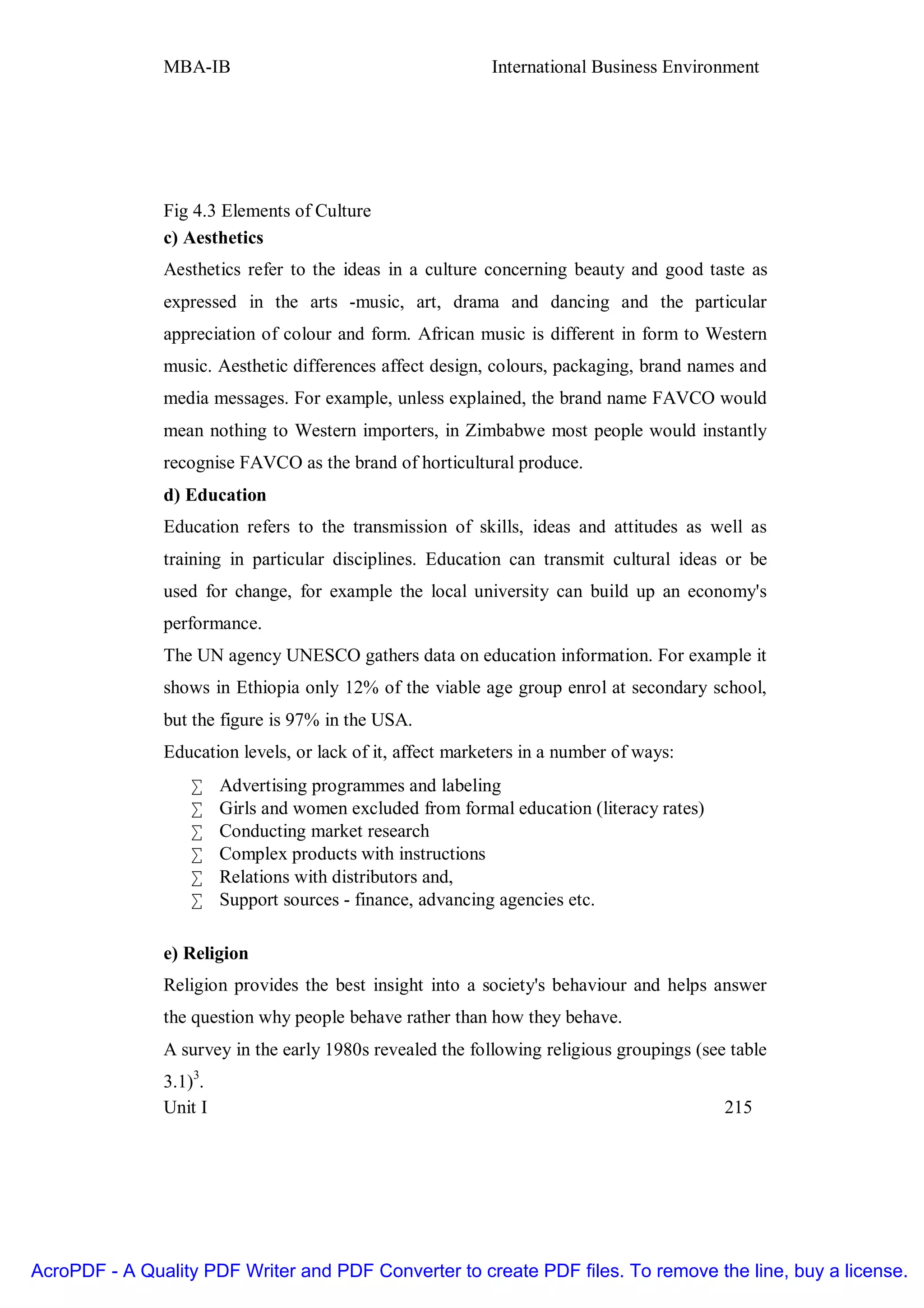 MBA-IB                                      International Business Environment




               Fig 4.3 Elements of Culture
               c) Aesthetics
               Aesthetics refer to the ideas in a culture concerning beauty and good taste as
               expressed in the arts -music, art, drama and dancing and the particular
               appreciation of colour and form. African music is different in form to Western
               music. Aesthetic differences affect design, colours, packaging, brand names and
               media messages. For example, unless explained, the brand name FAVCO would
               mean nothing to Western importers, in Zimbabwe most people would instantly
               recognise FAVCO as the brand of horticultural produce.
               d) Education
               Education refers to the transmission of skills, ideas and attitudes as well as
               training in particular disciplines. Education can transmit cultural ideas or be
               used for change, for example the local university can build up an economy's
               performance.
               The UN agency UNESCO gathers data on education information. For example it
               shows in Ethiopia only 12% of the viable age group enrol at secondary school,
               but the figure is 97% in the USA.
               Education levels, or lack of it, affect marketers in a number of ways:
                   •    Advertising programmes and labeling
                   •    Girls and women excluded from formal education (literacy rates)
                   •    Conducting market research
                   •    Complex products with instructions
                   •    Relations with distributors and,
                   •    Support sources - finance, advancing agencies etc.

               e) Religion
               Religion provides the best insight into a society's behaviour and helps answer
               the question why people behave rather than how they behave.
               A survey in the early 1980s revealed the following religious groupings (see table
               3.1)3.
               Unit I                                                                     215




AcroPDF - A Quality PDF Writer and PDF Converter to create PDF files. To remove the line, buy a license.
 