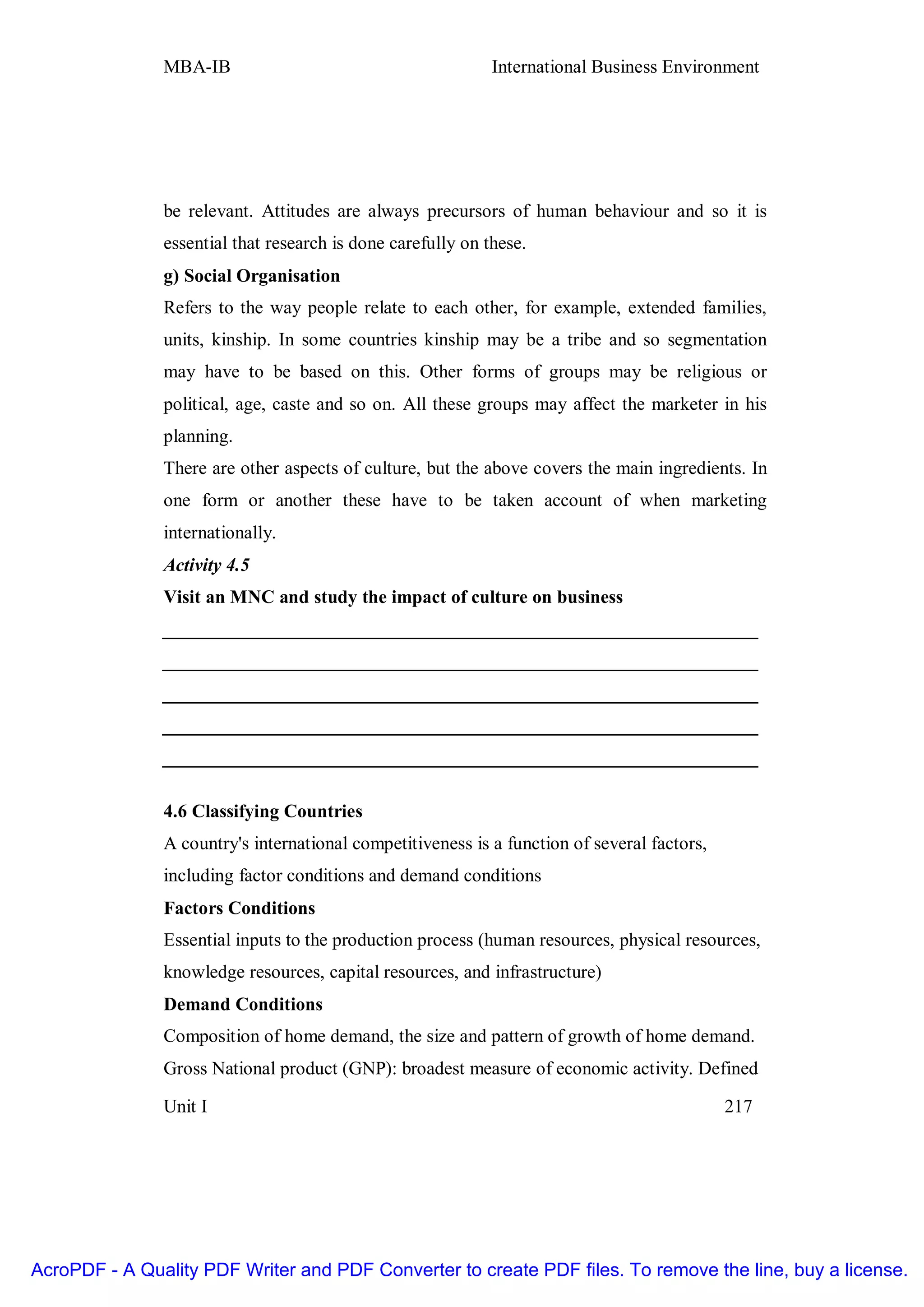 MBA-IB                                        International Business Environment




               be relevant. Attitudes are always precursors of human behaviour and so it is
               essential that research is done carefully on these.
               g) Social Organisation
               Refers to the way people relate to each other, for example, extended families,
               units, kinship. In some countries kinship may be a tribe and so segmentation
               may have to be based on this. Other forms of groups may be religious or
               political, age, caste and so on. All these groups may affect the marketer in his
               planning.
               There are other aspects of culture, but the above covers the main ingredients. In
               one form or another these have to be taken account of when marketing
               internationally.
               Activity 4.5
               Visit an MNC and study the impact of culture on business
               ________________________________________________________________
               ________________________________________________________________
               ________________________________________________________________
               ________________________________________________________________
               ________________________________________________________________

               4.6 Classifying Countries
               A country's international competitiveness is a function of several factors,
               including factor conditions and demand conditions
               Factors Conditions
               Essential inputs to the production process (human resources, physical resources,
               knowledge resources, capital resources, and infrastructure)
               Demand Conditions
               Composition of home demand, the size and pattern of growth of home demand.
               Gross National product (GNP): broadest measure of economic activity. Defined

               Unit I                                                                        217




AcroPDF - A Quality PDF Writer and PDF Converter to create PDF files. To remove the line, buy a license.
 