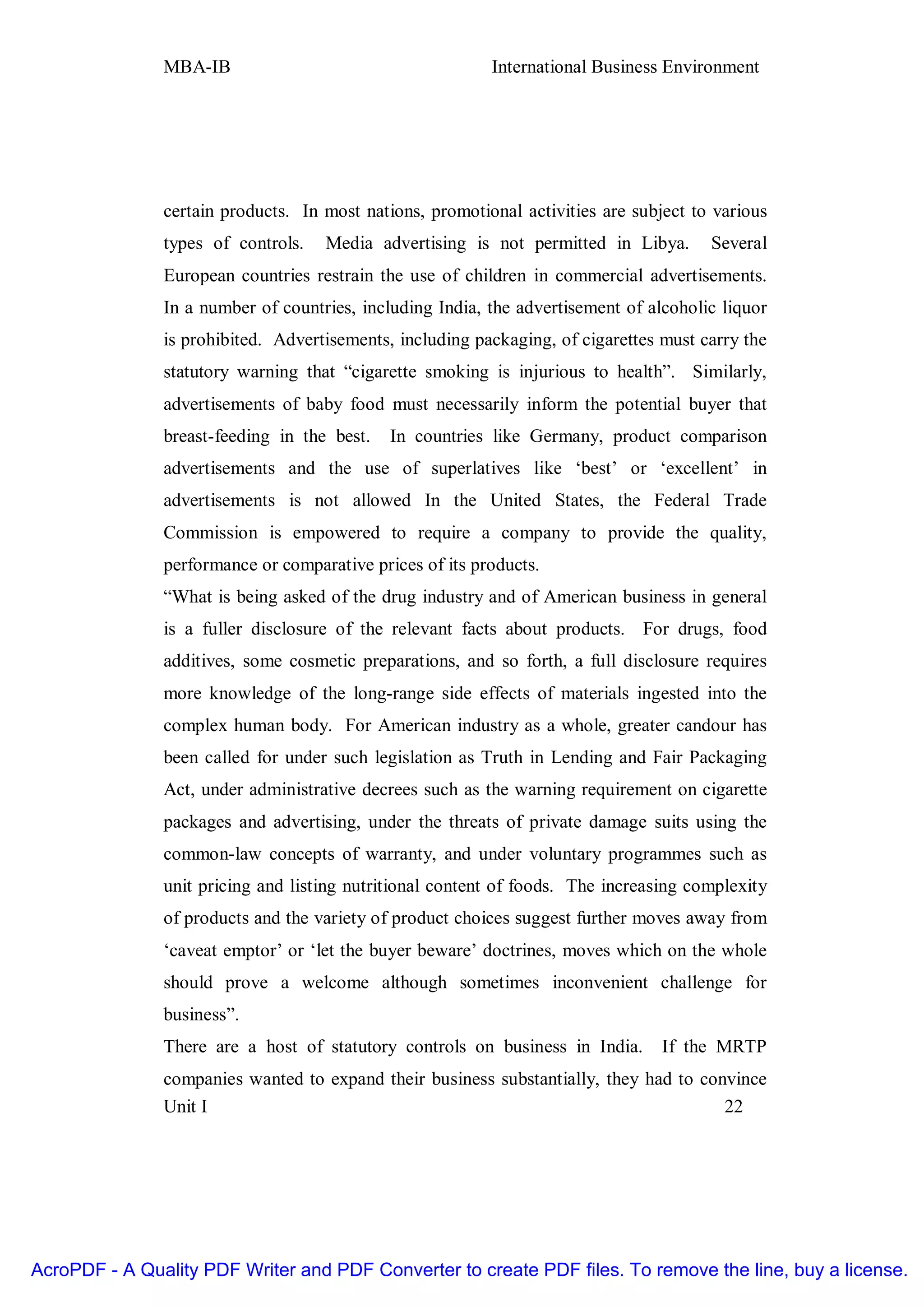 MBA-IB                                     International Business Environment




               certain products. In most nations, promotional activities are subject to various
               types of controls.   Media advertising is not permitted in Libya.       Several
               European countries restrain the use of children in commercial advertisements.
               In a number of countries, including India, the advertisement of alcoholic liquor
               is prohibited. Advertisements, including packaging, of cigarettes must carry the
               statutory warning that “cigarette smoking is injurious to health”. Similarly,
               advertisements of baby food must necessarily inform the potential buyer that
               breast-feeding in the best.   In countries like Germany, product comparison
               advertisements and the use of superlatives like ‘best’ or ‘excellent’ in
               advertisements is not allowed In the United States, the Federal Trade
               Commission is empowered to require a company to provide the quality,
               performance or comparative prices of its products.
               “What is being asked of the drug industry and of American business in general
               is a fuller disclosure of the relevant facts about products. For drugs, food
               additives, some cosmetic preparations, and so forth, a full disclosure requires
               more knowledge of the long-range side effects of materials ingested into the
               complex human body. For American industry as a whole, greater candour has
               been called for under such legislation as Truth in Lending and Fair Packaging
               Act, under administrative decrees such as the warning requirement on cigarette
               packages and advertising, under the threats of private damage suits using the
               common-law concepts of warranty, and under voluntary programmes such as
               unit pricing and listing nutritional content of foods. The increasing complexity
               of products and the variety of product choices suggest further moves away from
               ‘caveat emptor’ or ‘let the buyer beware’ doctrines, moves which on the whole
               should prove a welcome although sometimes inconvenient challenge for
               business”.
               There are a host of statutory controls on business in India.      If the MRTP
               companies wanted to expand their business substantially, they had to convince
               Unit I                                                                  22




AcroPDF - A Quality PDF Writer and PDF Converter to create PDF files. To remove the line, buy a license.
 