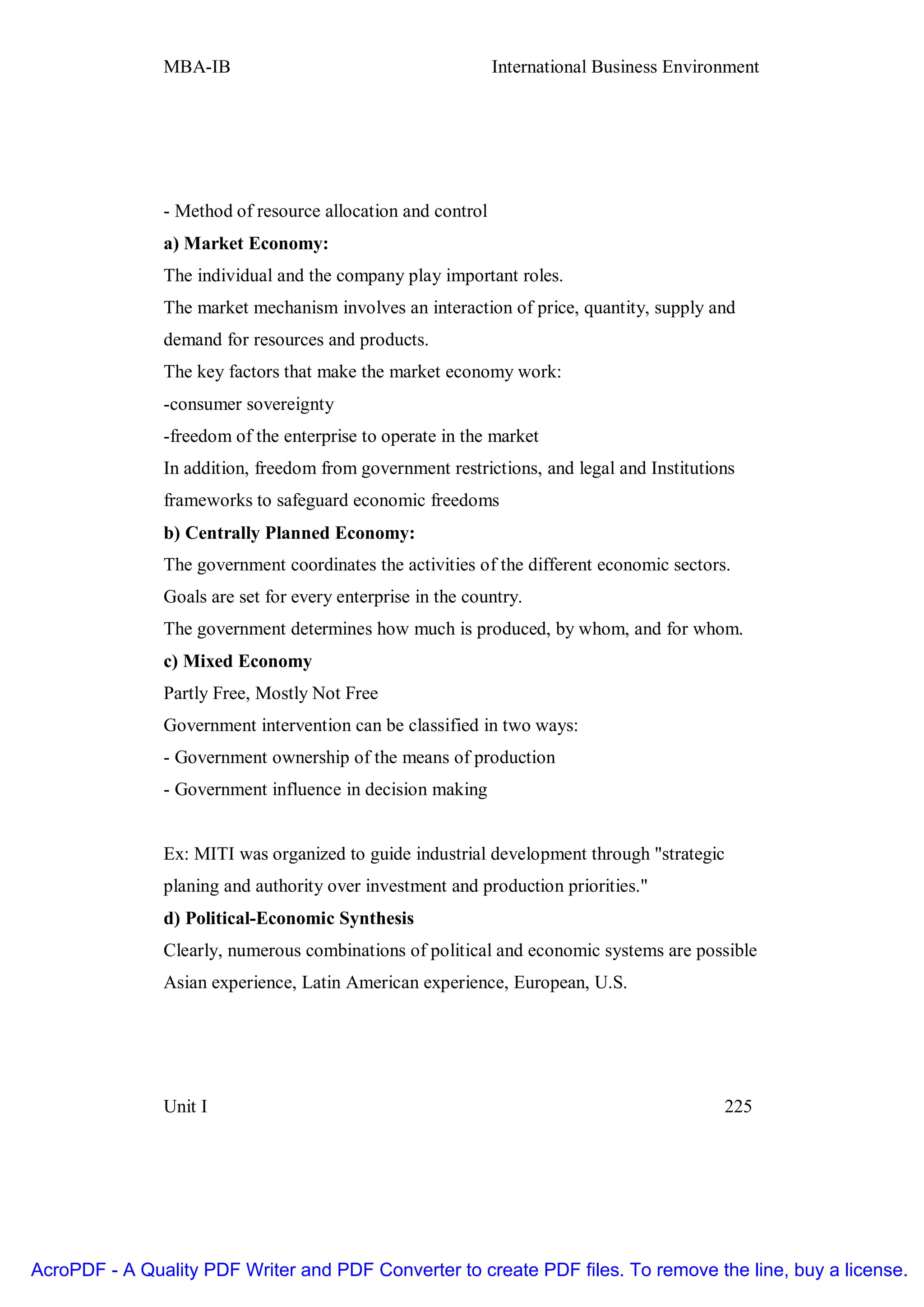 MBA-IB                                        International Business Environment




               - Method of resource allocation and control
               a) Market Economy:
               The individual and the company play important roles.
               The market mechanism involves an interaction of price, quantity, supply and
               demand for resources and products.
               The key factors that make the market economy work:
               -consumer sovereignty
               -freedom of the enterprise to operate in the market
               In addition, freedom from government restrictions, and legal and Institutions
               frameworks to safeguard economic freedoms
               b) Centrally Planned Economy:
               The government coordinates the activities of the different economic sectors.
               Goals are set for every enterprise in the country.
               The government determines how much is produced, by whom, and for whom.
               c) Mixed Economy
               Partly Free, Mostly Not Free
               Government intervention can be classified in two ways:
               - Government ownership of the means of production
               - Government influence in decision making


               Ex: MITI was organized to guide industrial development through "strategic
               planing and authority over investment and production priorities."
               d) Political-Economic Synthesis
               Clearly, numerous combinations of political and economic systems are possible
               Asian experience, Latin American experience, European, U.S.




               Unit I                                                                     225




AcroPDF - A Quality PDF Writer and PDF Converter to create PDF files. To remove the line, buy a license.
 