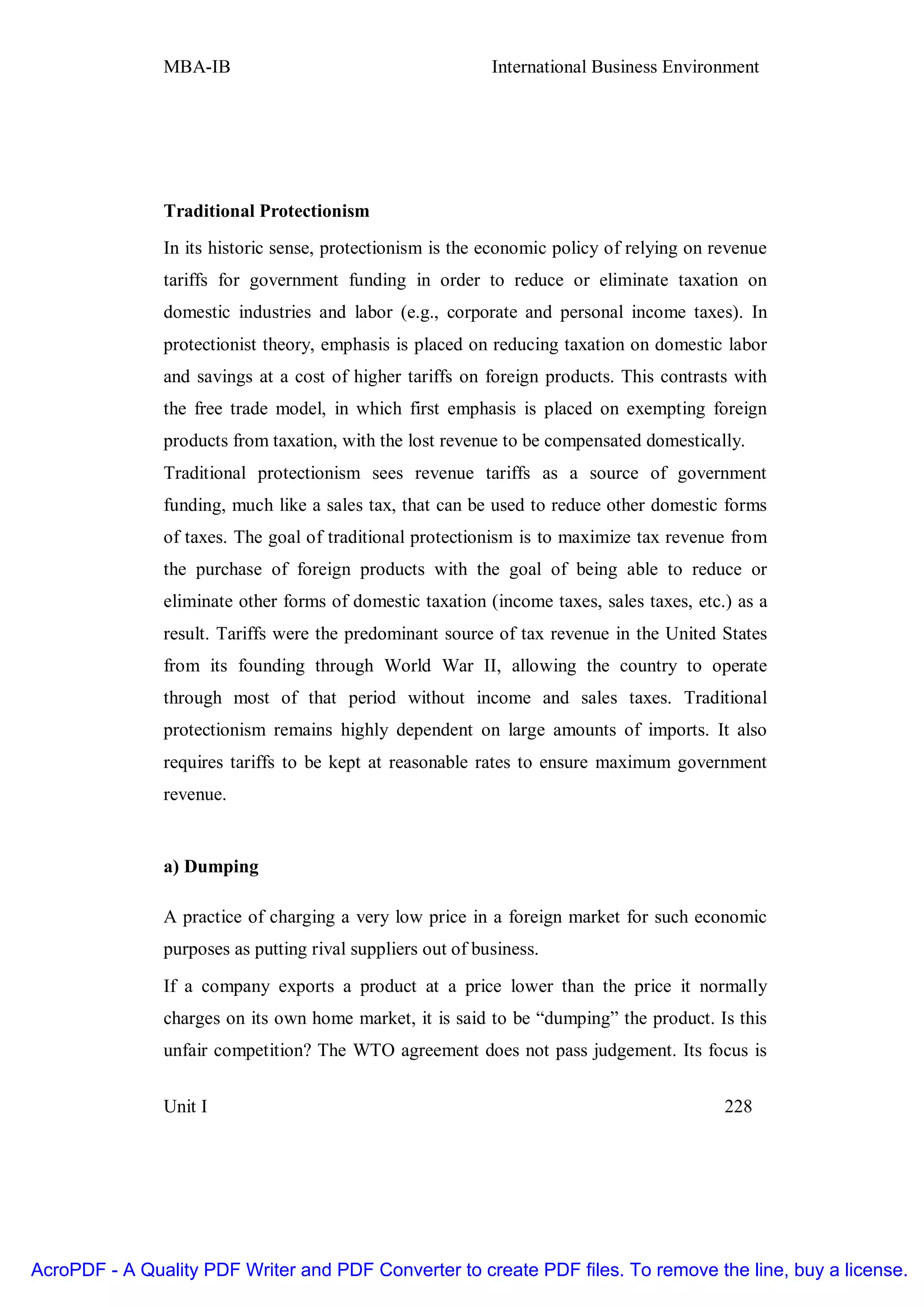 MBA-IB                                       International Business Environment




               Traditional Protectionism
               In its historic sense, protectionism is the economic policy of relying on revenue
               tariffs for government funding in order to reduce or eliminate taxation on
               domestic industries and labor (e.g., corporate and personal income taxes). In
               protectionist theory, emphasis is placed on reducing taxation on domestic labor
               and savings at a cost of higher tariffs on foreign products. This contrasts with
               the free trade model, in which first emphasis is placed on exempting foreign
               products from taxation, with the lost revenue to be compensated domestically.
               Traditional protectionism sees revenue tariffs as a source of government
               funding, much like a sales tax, that can be used to reduce other domestic forms
               of taxes. The goal of traditional protectionism is to maximize tax revenue from
               the purchase of foreign products with the goal of being able to reduce or
               eliminate other forms of domestic taxation (income taxes, sales taxes, etc.) as a
               result. Tariffs were the predominant source of tax revenue in the United States
               from its founding through World War II, allowing the country to operate
               through most of that period without income and sales taxes. Traditional
               protectionism remains highly dependent on large amounts of imports. It also
               requires tariffs to be kept at reasonable rates to ensure maximum government
               revenue.


               a) Dumping

               A practice of charging a very low price in a foreign market for such economic
               purposes as putting rival suppliers out of business.

               If a company exports a product at a price lower than the price it normally
               charges on its own home market, it is said to be “dumping” the product. Is this
               unfair competition? The WTO agreement does not pass judgement. Its focus is


               Unit I                                                                     228




AcroPDF - A Quality PDF Writer and PDF Converter to create PDF files. To remove the line, buy a license.
 