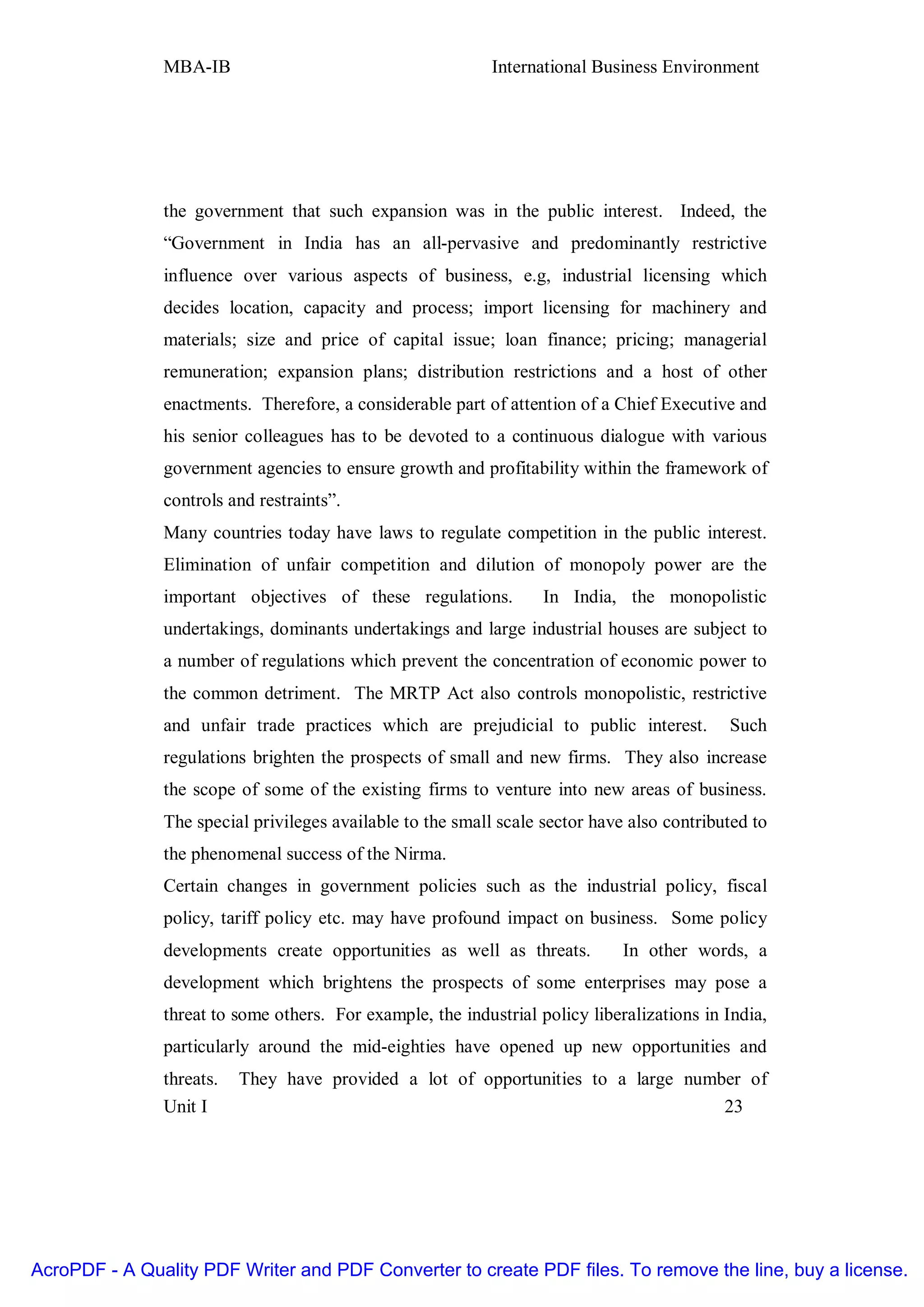MBA-IB                                       International Business Environment




               the government that such expansion was in the public interest. Indeed, the
               “Government in India has an all-pervasive and predominantly restrictive
               influence over various aspects of business, e.g, industrial licensing which
               decides location, capacity and process; import licensing for machinery and
               materials; size and price of capital issue; loan finance; pricing; managerial
               remuneration; expansion plans; distribution restrictions and a host of other
               enactments. Therefore, a considerable part of attention of a Chief Executive and
               his senior colleagues has to be devoted to a continuous dialogue with various
               government agencies to ensure growth and profitability within the framework of
               controls and restraints”.
               Many countries today have laws to regulate competition in the public interest.
               Elimination of unfair competition and dilution of monopoly power are the
               important objectives of these regulations.          In India, the monopolistic
               undertakings, dominants undertakings and large industrial houses are subject to
               a number of regulations which prevent the concentration of economic power to
               the common detriment. The MRTP Act also controls monopolistic, restrictive
               and unfair trade practices which are prejudicial to public interest.         Such
               regulations brighten the prospects of small and new firms. They also increase
               the scope of some of the existing firms to venture into new areas of business.
               The special privileges available to the small scale sector have also contributed to
               the phenomenal success of the Nirma.
               Certain changes in government policies such as the industrial policy, fiscal
               policy, tariff policy etc. may have profound impact on business. Some policy
               developments create opportunities as well as threats.          In other words, a
               development which brightens the prospects of some enterprises may pose a
               threat to some others. For example, the industrial policy liberalizations in India,
               particularly around the mid-eighties have opened up new opportunities and
               threats.   They have provided a lot of opportunities to a large number of
               Unit I                                                              23




AcroPDF - A Quality PDF Writer and PDF Converter to create PDF files. To remove the line, buy a license.
 