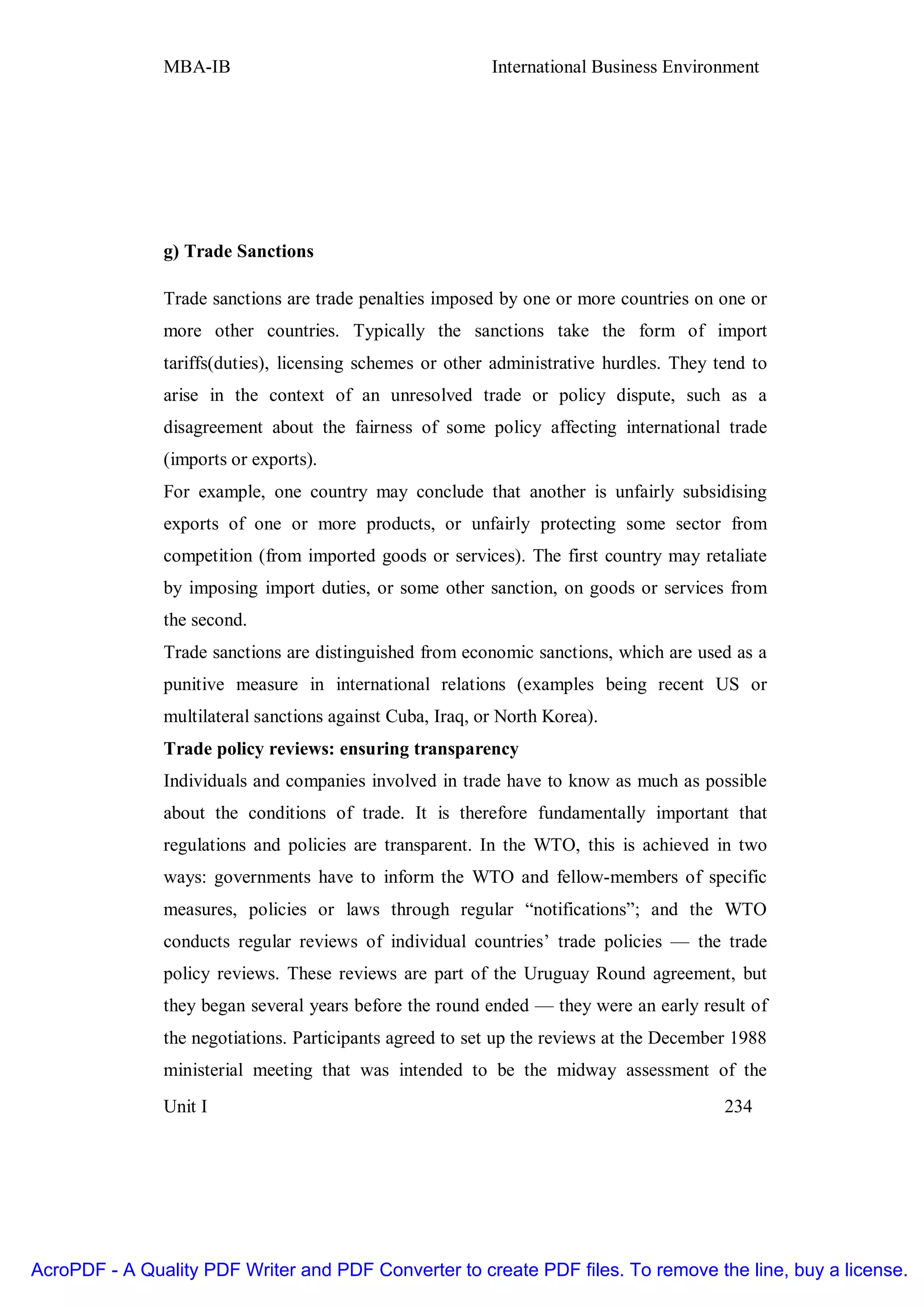 MBA-IB                                      International Business Environment




               g) Trade Sanctions

               Trade sanctions are trade penalties imposed by one or more countries on one or
               more other countries. Typically the sanctions take the form of import
               tariffs(duties), licensing schemes or other administrative hurdles. They tend to
               arise in the context of an unresolved trade or policy dispute, such as a
               disagreement about the fairness of some policy affecting international trade
               (imports or exports).
               For example, one country may conclude that another is unfairly subsidising
               exports of one or more products, or unfairly protecting some sector from
               competition (from imported goods or services). The first country may retaliate
               by imposing import duties, or some other sanction, on goods or services from
               the second.
               Trade sanctions are distinguished from economic sanctions, which are used as a
               punitive measure in international relations (examples being recent US or
               multilateral sanctions against Cuba, Iraq, or North Korea).
               Trade policy reviews: ensuring transparency
               Individuals and companies involved in trade have to know as much as possible
               about the conditions of trade. It is therefore fundamentally important that
               regulations and policies are transparent. In the WTO, this is achieved in two
               ways: governments have to inform the WTO and fellow-members of specific
               measures, policies or laws through regular “notifications”; and the WTO
               conducts regular reviews of individual countries’ trade policies — the trade
               policy reviews. These reviews are part of the Uruguay Round agreement, but
               they began several years before the round ended — they were an early result of
               the negotiations. Participants agreed to set up the reviews at the December 1988
               ministerial meeting that was intended to be the midway assessment of the
               Unit I                                                                    234




AcroPDF - A Quality PDF Writer and PDF Converter to create PDF files. To remove the line, buy a license.
 