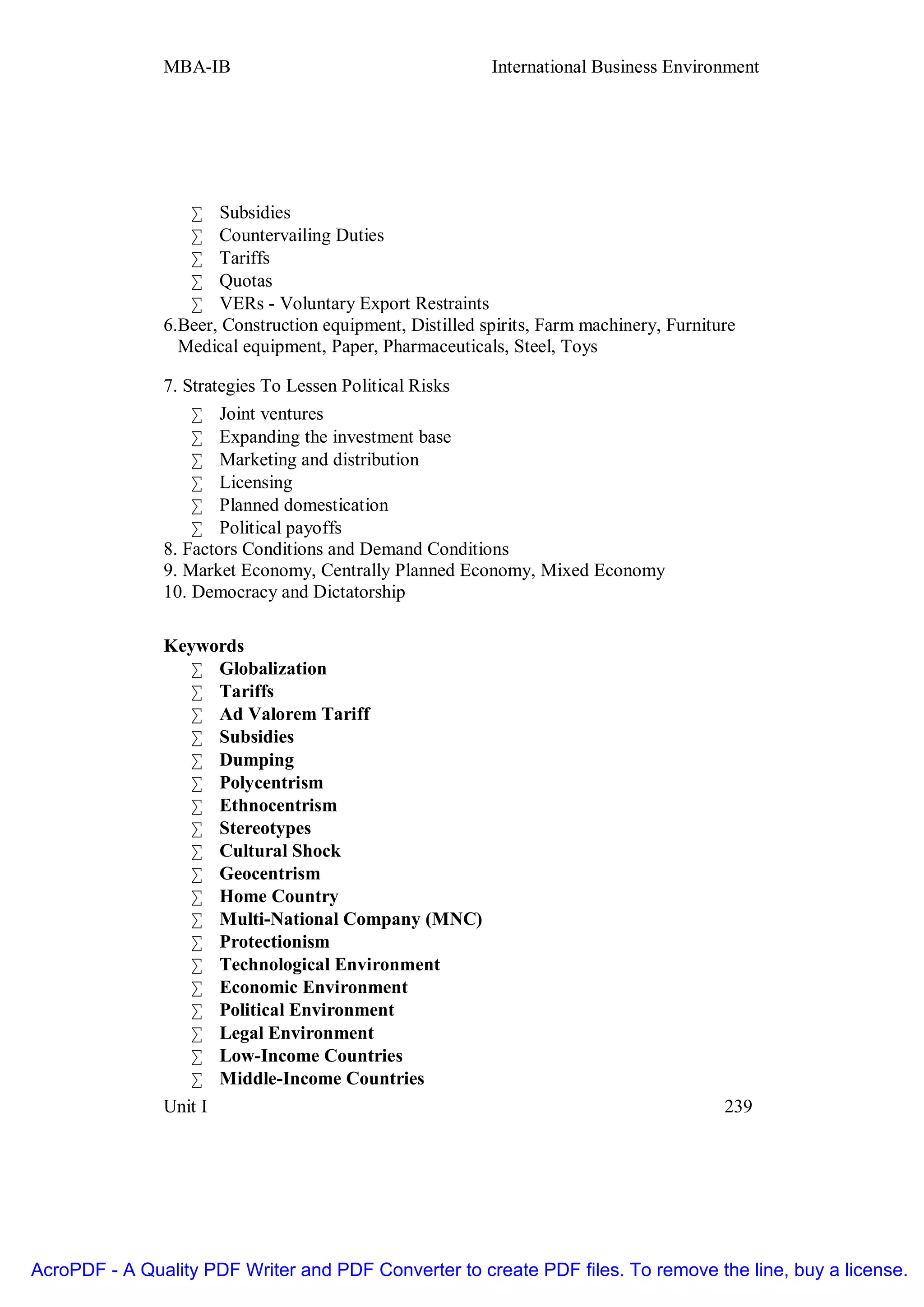 MBA-IB                                     International Business Environment




                  • Subsidies
                  • Countervailing Duties
                  • Tariffs
                  • Quotas
                  • VERs - Voluntary Export Restraints
               6.Beer, Construction equipment, Distilled spirits, Farm machinery, Furniture
                 Medical equipment, Paper, Pharmaceuticals, Steel, Toys

               7. Strategies To Lessen Political Risks
                   • Joint ventures
                   • Expanding the investment base
                   • Marketing and distribution
                   • Licensing
                   • Planned domestication
                   • Political payoffs
               8. Factors Conditions and Demand Conditions
               9. Market Economy, Centrally Planned Economy, Mixed Economy
               10. Democracy and Dictatorship

               Keywords
                  • Globalization
                  • Tariffs
                  • Ad Valorem Tariff
                  • Subsidies
                  • Dumping
                  • Polycentrism
                  • Ethnocentrism
                  • Stereotypes
                  • Cultural Shock
                  • Geocentrism
                  • Home Country
                  • Multi-National Company (MNC)
                  • Protectionism
                  • Technological Environment
                  • Economic Environment
                  • Political Environment
                  • Legal Environment
                  • Low-Income Countries
                  • Middle-Income Countries
               Unit I                                                                    239




AcroPDF - A Quality PDF Writer and PDF Converter to create PDF files. To remove the line, buy a license.
 