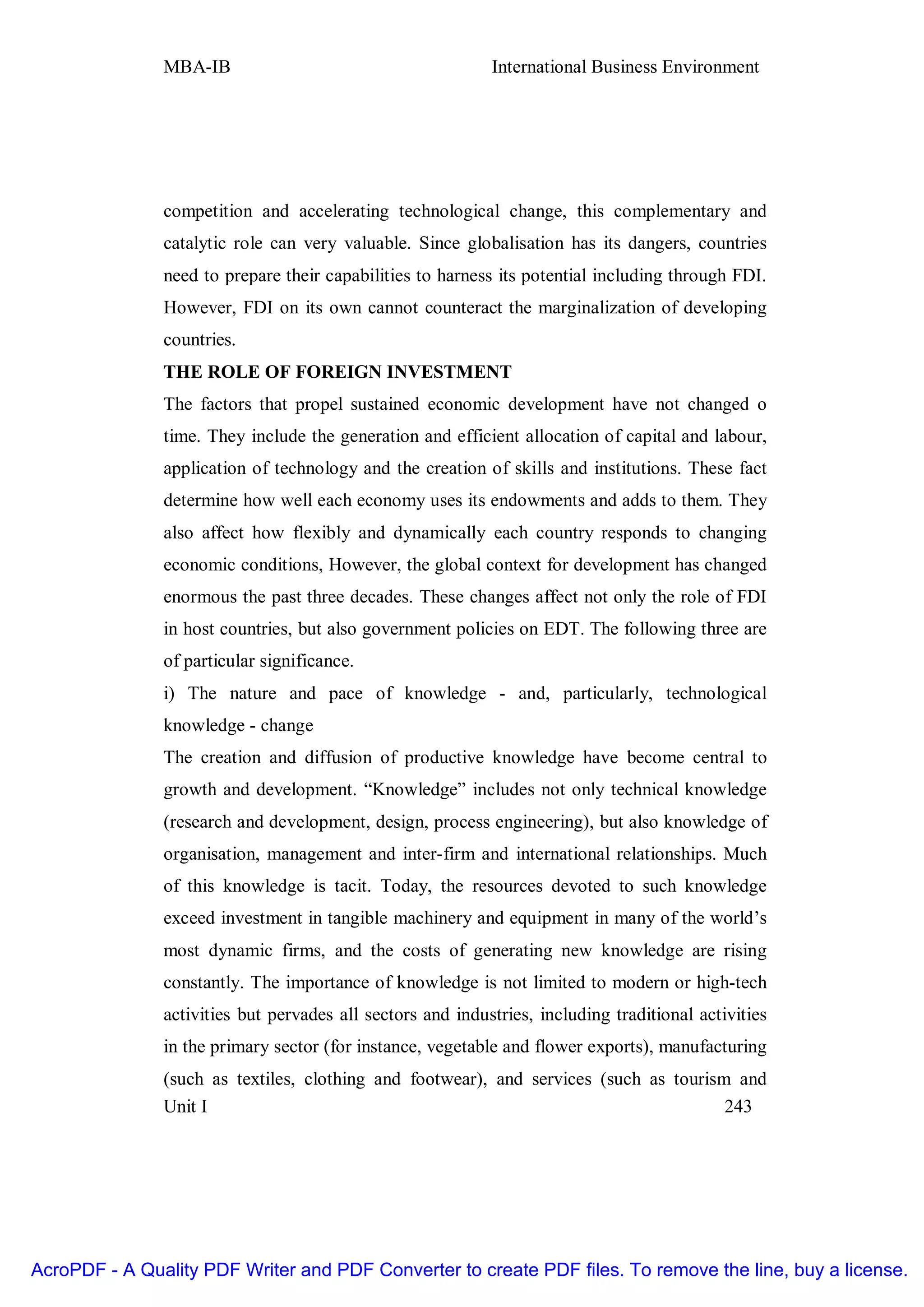 MBA-IB                                       International Business Environment




               competition and accelerating technological change, this complementary and
               catalytic role can very valuable. Since globalisation has its dangers, countries
               need to prepare their capabilities to harness its potential including through FDI.
               However, FDI on its own cannot counteract the marginalization of developing
               countries.
               THE ROLE OF FOREIGN INVESTMENT
               The factors that propel sustained economic development have not changed o
               time. They include the generation and efficient allocation of capital and labour,
               application of technology and the creation of skills and institutions. These fact
               determine how well each economy uses its endowments and adds to them. They
               also affect how flexibly and dynamically each country responds to changing
               economic conditions, However, the global context for development has changed
               enormous the past three decades. These changes affect not only the role of FDI
               in host countries, but also government policies on EDT. The following three are
               of particular significance.
               i) The nature and pace of knowledge - and, particularly, technological
               knowledge - change
               The creation and diffusion of productive knowledge have become central to
               growth and development. “Knowledge” includes not only technical knowledge
               (research and development, design, process engineering), but also knowledge of
               organisation, management and inter-firm and international relationships. Much
               of this knowledge is tacit. Today, the resources devoted to such knowledge
               exceed investment in tangible machinery and equipment in many of the world’s
               most dynamic firms, and the costs of generating new knowledge are rising
               constantly. The importance of knowledge is not limited to modern or high-tech
               activities but pervades all sectors and industries, including traditional activities
               in the primary sector (for instance, vegetable and flower exports), manufacturing
               (such as textiles, clothing and footwear), and services (such as tourism and
               Unit I                                                                  243




AcroPDF - A Quality PDF Writer and PDF Converter to create PDF files. To remove the line, buy a license.
 