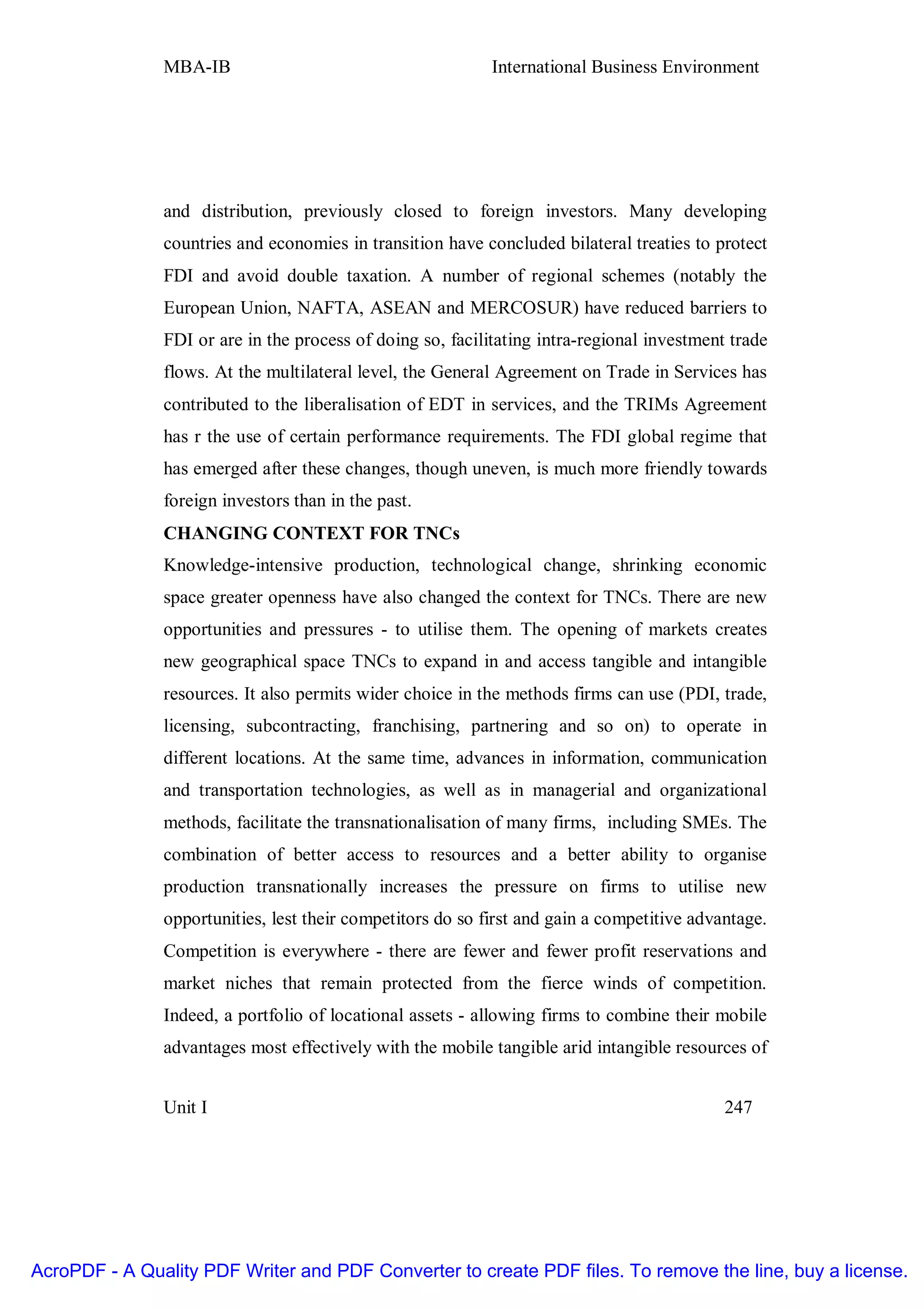 MBA-IB                                       International Business Environment




               and distribution, previously closed to foreign investors. Many developing
               countries and economies in transition have concluded bilateral treaties to protect
               FDI and avoid double taxation. A number of regional schemes (notably the
               European Union, NAFTA, ASEAN and MERCOSUR) have reduced barriers to
               FDI or are in the process of doing so, facilitating intra-regional investment trade
               flows. At the multilateral level, the General Agreement on Trade in Services has
               contributed to the liberalisation of EDT in services, and the TRIMs Agreement
               has r the use of certain performance requirements. The FDI global regime that
               has emerged after these changes, though uneven, is much more friendly towards
               foreign investors than in the past.
               CHANGING CONTEXT FOR TNCs
               Knowledge-intensive production, technological change, shrinking economic
               space greater openness have also changed the context for TNCs. There are new
               opportunities and pressures - to utilise them. The opening of markets creates
               new geographical space TNCs to expand in and access tangible and intangible
               resources. It also permits wider choice in the methods firms can use (PDI, trade,
               licensing, subcontracting, franchising, partnering and so on) to operate in
               different locations. At the same time, advances in information, communication
               and transportation technologies, as well as in managerial and organizational
               methods, facilitate the transnationalisation of many firms, including SMEs. The
               combination of better access to resources and a better ability to organise
               production transnationally increases the pressure on firms to utilise new
               opportunities, lest their competitors do so first and gain a competitive advantage.
               Competition is everywhere - there are fewer and fewer profit reservations and
               market niches that remain protected from the fierce winds of competition.
               Indeed, a portfolio of locational assets - allowing firms to combine their mobile
               advantages most effectively with the mobile tangible arid intangible resources of


               Unit I                                                                       247




AcroPDF - A Quality PDF Writer and PDF Converter to create PDF files. To remove the line, buy a license.
 