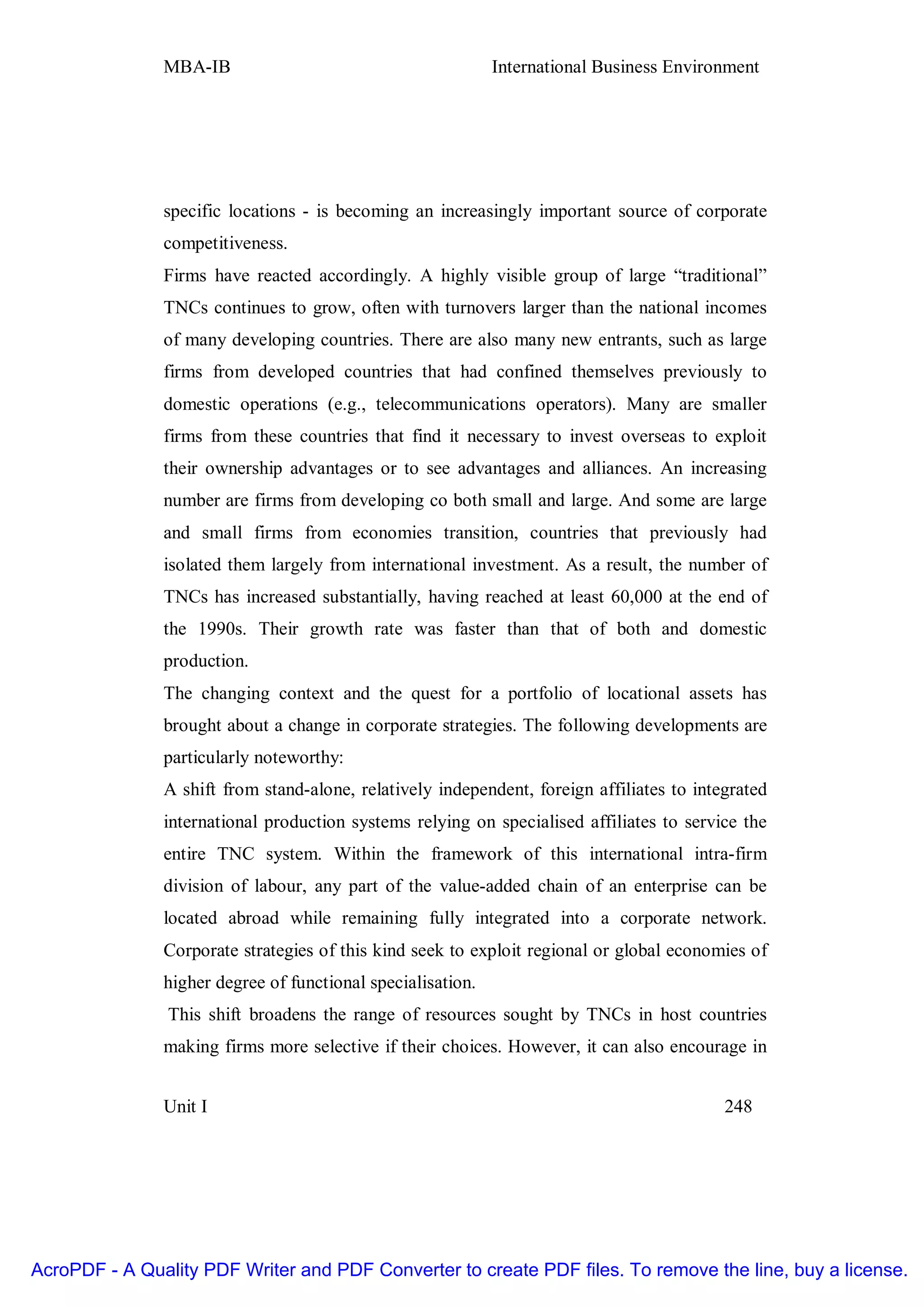 MBA-IB                                        International Business Environment




               specific locations - is becoming an increasingly important source of corporate
               competitiveness.
               Firms have reacted accordingly. A highly visible group of large “traditional”
               TNCs continues to grow, often with turnovers larger than the national incomes
               of many developing countries. There are also many new entrants, such as large
               firms from developed countries that had confined themselves previously to
               domestic operations (e.g., telecommunications operators). Many are smaller
               firms from these countries that find it necessary to invest overseas to exploit
               their ownership advantages or to see advantages and alliances. An increasing
               number are firms from developing co both small and large. And some are large
               and small firms from economies transition, countries that previously had
               isolated them largely from international investment. As a result, the number of
               TNCs has increased substantially, having reached at least 60,000 at the end of
               the 1990s. Their growth rate was faster than that of both and domestic
               production.
               The changing context and the quest for a portfolio of locational assets has
               brought about a change in corporate strategies. The following developments are
               particularly noteworthy:
               A shift from stand-alone, relatively independent, foreign affiliates to integrated
               international production systems relying on specialised affiliates to service the
               entire TNC system. Within the framework of this international intra-firm
               division of labour, any part of the value-added chain of an enterprise can be
               located abroad while remaining fully integrated into a corporate network.
               Corporate strategies of this kind seek to exploit regional or global economies of
               higher degree of functional specialisation.
                This shift broadens the range of resources sought by TNCs in host countries
               making firms more selective if their choices. However, it can also encourage in


               Unit I                                                                      248




AcroPDF - A Quality PDF Writer and PDF Converter to create PDF files. To remove the line, buy a license.
 