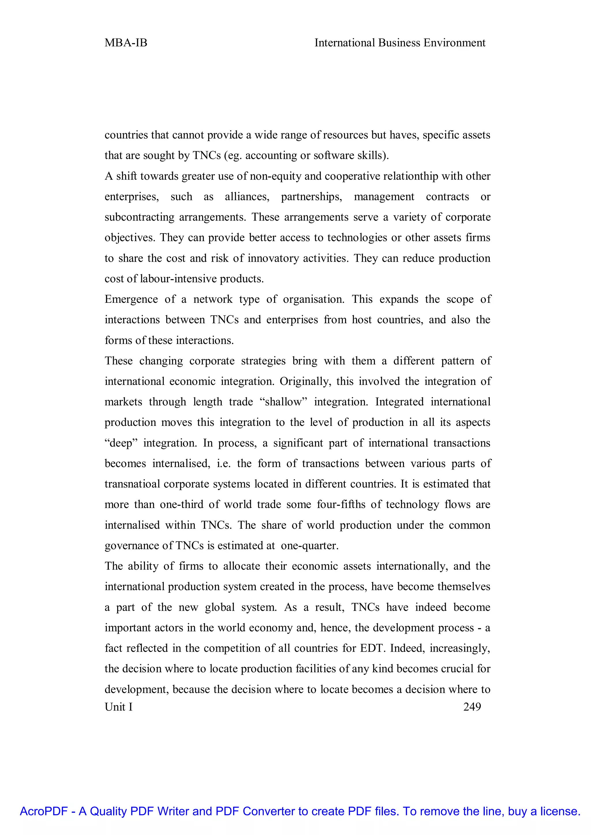 MBA-IB                                       International Business Environment




               countries that cannot provide a wide range of resources but haves, specific assets
               that are sought by TNCs (eg. accounting or software skills).
               A shift towards greater use of non-equity and cooperative relationthip with other
               enterprises, such as alliances, partnerships, management contracts or
               subcontracting arrangements. These arrangements serve a variety of corporate
               objectives. They can provide better access to technologies or other assets firms
               to share the cost and risk of innovatory activities. They can reduce production
               cost of labour-intensive products.
               Emergence of a network type of organisation. This expands the scope of
               interactions between TNCs and enterprises from host countries, and also the
               forms of these interactions.
               These changing corporate strategies bring with them a different pattern of
               international economic integration. Originally, this involved the integration of
               markets through length trade “shallow” integration. Integrated international
               production moves this integration to the level of production in all its aspects
               “deep” integration. In process, a significant part of international transactions
               becomes internalised, i.e. the form of transactions between various parts of
               transnatioal corporate systems located in different countries. It is estimated that
               more than one-third of world trade some four-fifths of technology flows are
               internalised within TNCs. The share of world production under the common
               governance of TNCs is estimated at one-quarter.
               The ability of firms to allocate their economic assets internationally, and the
               international production system created in the process, have become themselves
               a part of the new global system. As a result, TNCs have indeed become
               important actors in the world economy and, hence, the development process - a
               fact reflected in the competition of all countries for EDT. Indeed, increasingly,
               the decision where to locate production facilities of any kind becomes crucial for
               development, because the decision where to locate becomes a decision where to
               Unit I                                                                 249




AcroPDF - A Quality PDF Writer and PDF Converter to create PDF files. To remove the line, buy a license.
 