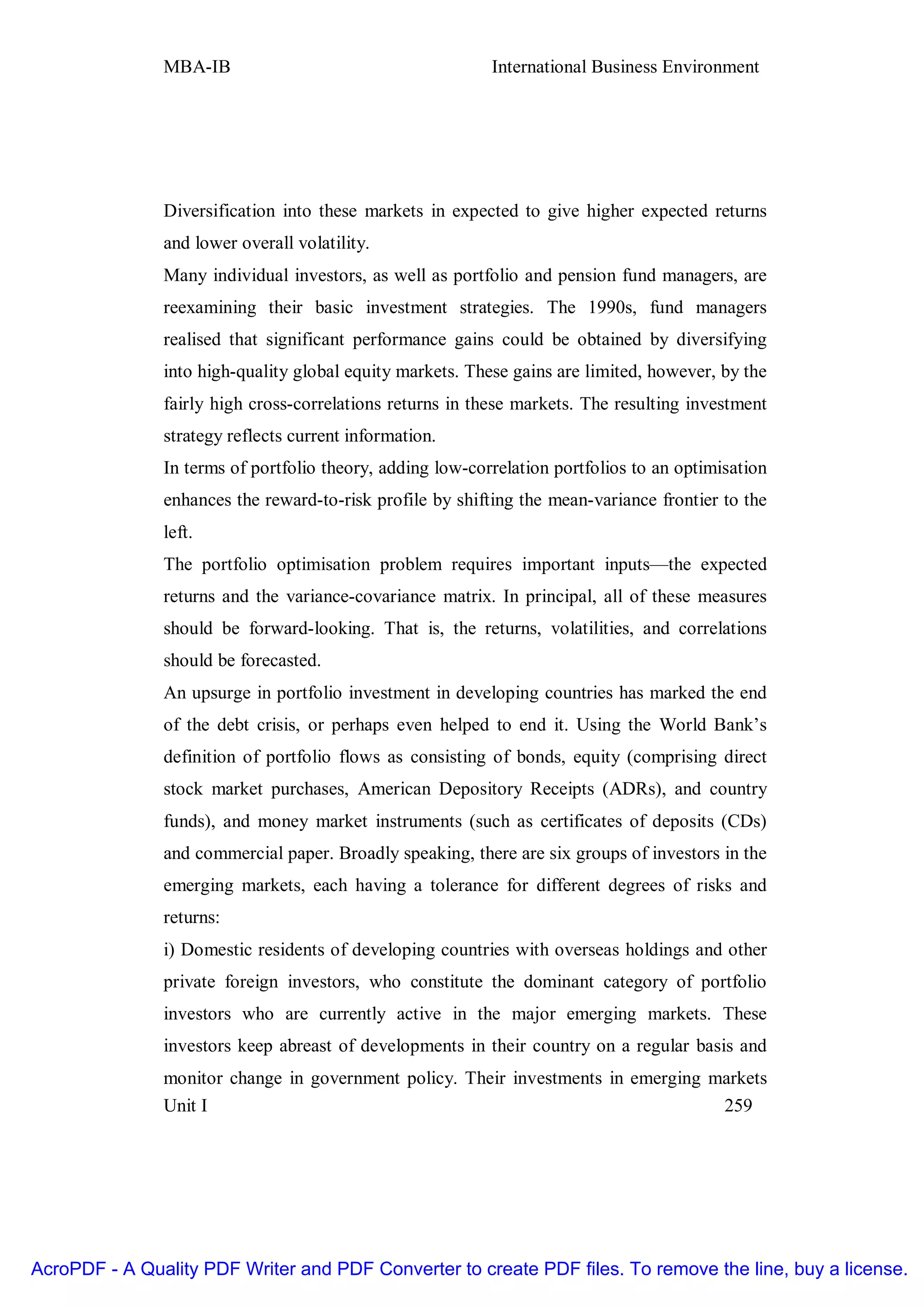 MBA-IB                                      International Business Environment




               Diversification into these markets in expected to give higher expected returns
               and lower overall volatility.
               Many individual investors, as well as portfolio and pension fund managers, are
               reexamining their basic investment strategies. The 1990s, fund managers
               realised that significant performance gains could be obtained by diversifying
               into high-quality global equity markets. These gains are limited, however, by the
               fairly high cross-correlations returns in these markets. The resulting investment
               strategy reflects current information.
               In terms of portfolio theory, adding low-correlation portfolios to an optimisation
               enhances the reward-to-risk profile by shifting the mean-variance frontier to the
               left.
               The portfolio optimisation problem requires important inputs—the expected
               returns and the variance-covariance matrix. In principal, all of these measures
               should be forward-looking. That is, the returns, volatilities, and correlations
               should be forecasted.
               An upsurge in portfolio investment in developing countries has marked the end
               of the debt crisis, or perhaps even helped to end it. Using the World Bank’s
               definition of portfolio flows as consisting of bonds, equity (comprising direct
               stock market purchases, American Depository Receipts (ADRs), and country
               funds), and money market instruments (such as certificates of deposits (CDs)
               and commercial paper. Broadly speaking, there are six groups of investors in the
               emerging markets, each having a tolerance for different degrees of risks and
               returns:
               i) Domestic residents of developing countries with overseas holdings and other
               private foreign investors, who constitute the dominant category of portfolio
               investors who are currently active in the major emerging markets. These
               investors keep abreast of developments in their country on a regular basis and
               monitor change in government policy. Their investments in emerging markets
               Unit I                                                              259




AcroPDF - A Quality PDF Writer and PDF Converter to create PDF files. To remove the line, buy a license.
 