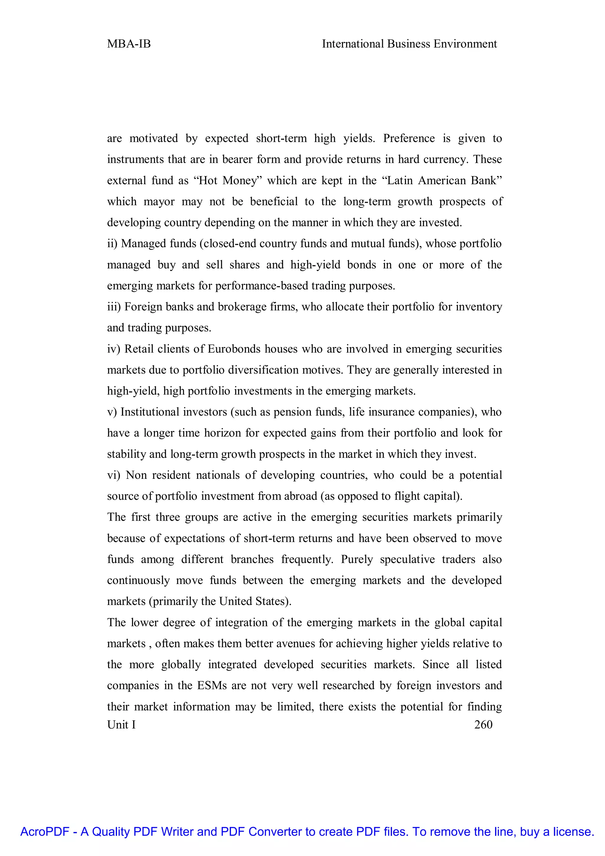 MBA-IB                                      International Business Environment




               are motivated by expected short-term high yields. Preference is given to
               instruments that are in bearer form and provide returns in hard currency. These
               external fund as “Hot Money” which are kept in the “Latin American Bank”
               which mayor may not be beneficial to the long-term growth prospects of
               developing country depending on the manner in which they are invested.
               ii) Managed funds (closed-end country funds and mutual funds), whose portfolio
               managed buy and sell shares and high-yield bonds in one or more of the
               emerging markets for performance-based trading purposes.
               iii) Foreign banks and brokerage firms, who allocate their portfolio for inventory
               and trading purposes.
               iv) Retail clients of Eurobonds houses who are involved in emerging securities
               markets due to portfolio diversification motives. They are generally interested in
               high-yield, high portfolio investments in the emerging markets.
               v) Institutional investors (such as pension funds, life insurance companies), who
               have a longer time horizon for expected gains from their portfolio and look for
               stability and long-term growth prospects in the market in which they invest.
               vi) Non resident nationals of developing countries, who could be a potential
               source of portfolio investment from abroad (as opposed to flight capital).
               The first three groups are active in the emerging securities markets primarily
               because of expectations of short-term returns and have been observed to move
               funds among different branches frequently. Purely speculative traders also
               continuously move funds between the emerging markets and the developed
               markets (primarily the United States).
               The lower degree of integration of the emerging markets in the global capital
               markets , often makes them better avenues for achieving higher yields relative to
               the more globally integrated developed securities markets. Since all listed
               companies in the ESMs are not very well researched by foreign investors and
               their market information may be limited, there exists the potential for finding
               Unit I                                                                    260




AcroPDF - A Quality PDF Writer and PDF Converter to create PDF files. To remove the line, buy a license.
 