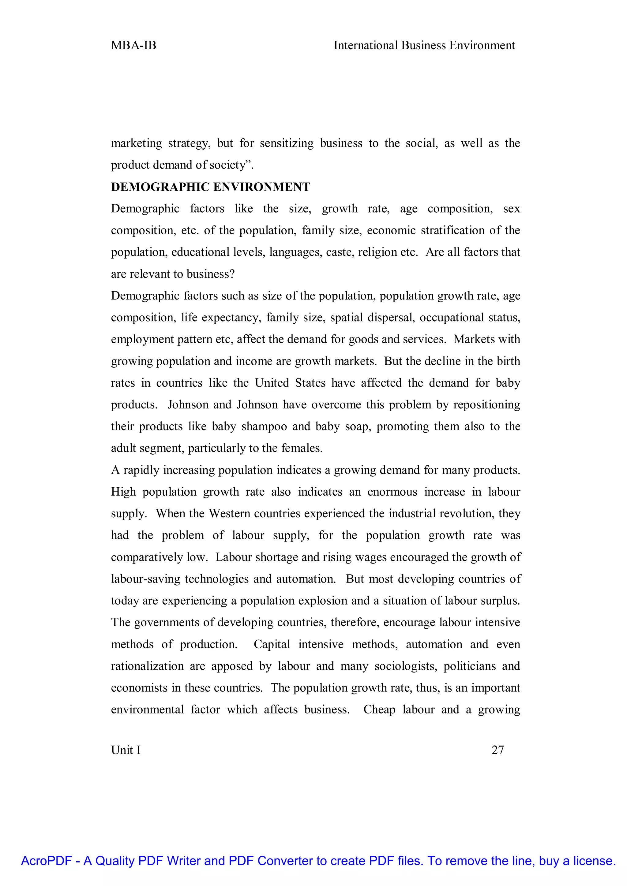 MBA-IB                                        International Business Environment




               marketing strategy, but for sensitizing business to the social, as well as the
               product demand of society”.
               DEMOGRAPHIC ENVIRONMENT
               Demographic factors like the size, growth rate, age composition, sex
               composition, etc. of the population, family size, economic stratification of the
               population, educational levels, languages, caste, religion etc. Are all factors that
               are relevant to business?
               Demographic factors such as size of the population, population growth rate, age
               composition, life expectancy, family size, spatial dispersal, occupational status,
               employment pattern etc, affect the demand for goods and services. Markets with
               growing population and income are growth markets. But the decline in the birth
               rates in countries like the United States have affected the demand for baby
               products. Johnson and Johnson have overcome this problem by repositioning
               their products like baby shampoo and baby soap, promoting them also to the
               adult segment, particularly to the females.
               A rapidly increasing population indicates a growing demand for many products.
               High population growth rate also indicates an enormous increase in labour
               supply. When the Western countries experienced the industrial revolution, they
               had the problem of labour supply, for the population growth rate was
               comparatively low. Labour shortage and rising wages encouraged the growth of
               labour-saving technologies and automation. But most developing countries of
               today are experiencing a population explosion and a situation of labour surplus.
               The governments of developing countries, therefore, encourage labour intensive
               methods of production.       Capital intensive methods, automation and even
               rationalization are apposed by labour and many sociologists, politicians and
               economists in these countries. The population growth rate, thus, is an important
               environmental factor which affects business.       Cheap labour and a growing


               Unit I                                                                        27




AcroPDF - A Quality PDF Writer and PDF Converter to create PDF files. To remove the line, buy a license.
 