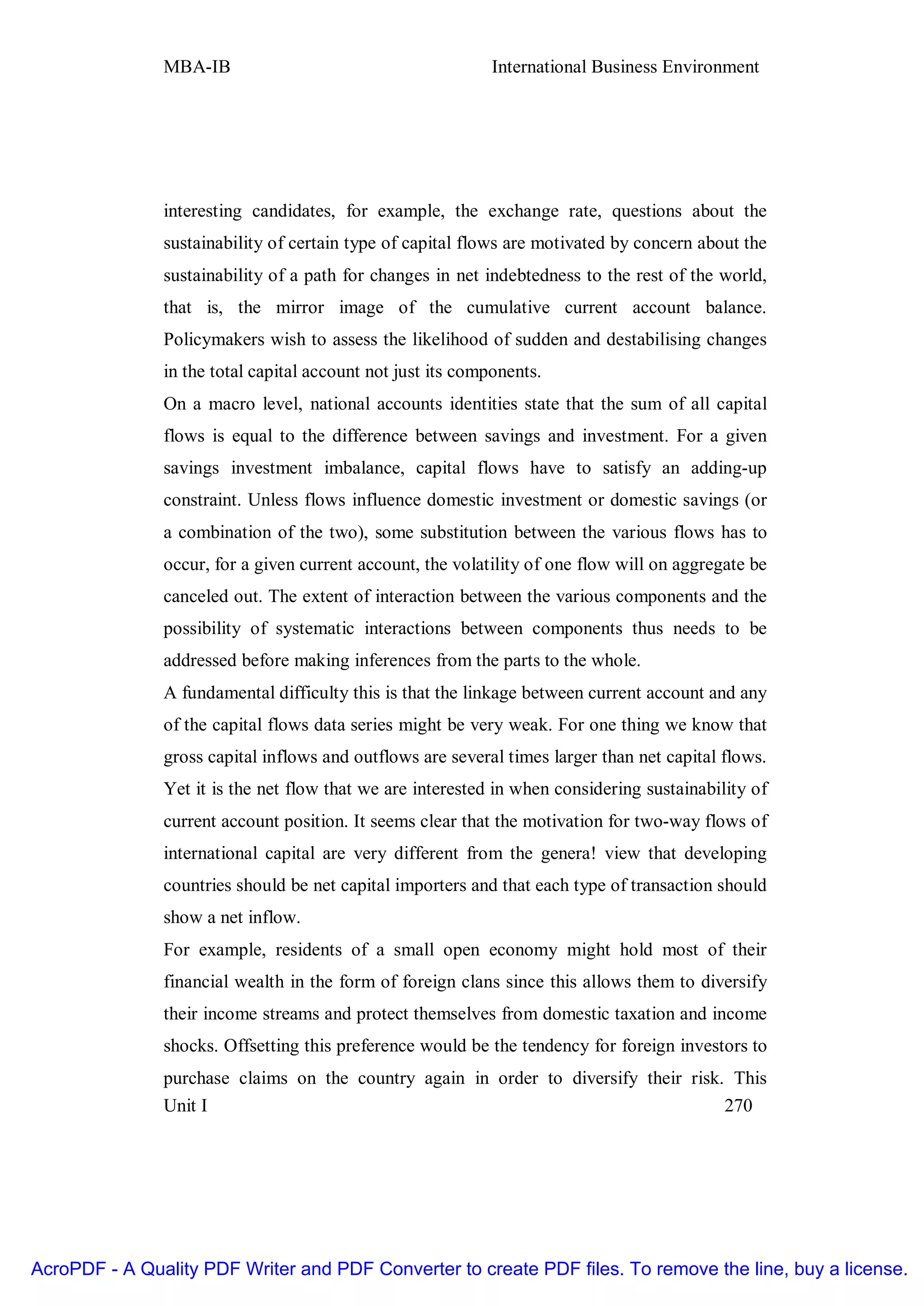 MBA-IB                                        International Business Environment




               interesting candidates, for example, the exchange rate, questions about the
               sustainability of certain type of capital flows are motivated by concern about the
               sustainability of a path for changes in net indebtedness to the rest of the world,
               that is, the mirror image of the cumulative current account balance.
               Policymakers wish to assess the likelihood of sudden and destabilising changes
               in the total capital account not just its components.
               On a macro level, national accounts identities state that the sum of all capital
               flows is equal to the difference between savings and investment. For a given
               savings investment imbalance, capital flows have to satisfy an adding-up
               constraint. Unless flows influence domestic investment or domestic savings (or
               a combination of the two), some substitution between the various flows has to
               occur, for a given current account, the volatility of one flow will on aggregate be
               canceled out. The extent of interaction between the various components and the
               possibility of systematic interactions between components thus needs to be
               addressed before making inferences from the parts to the whole.
               A fundamental difficulty this is that the linkage between current account and any
               of the capital flows data series might be very weak. For one thing we know that
               gross capital inflows and outflows are several times larger than net capital flows.
               Yet it is the net flow that we are interested in when considering sustainability of
               current account position. It seems clear that the motivation for two-way flows of
               international capital are very different from the genera! view that developing
               countries should be net capital importers and that each type of transaction should
               show a net inflow.
               For example, residents of a small open economy might hold most of their
               financial wealth in the form of foreign clans since this allows them to diversify
               their income streams and protect themselves from domestic taxation and income
               shocks. Offsetting this preference would be the tendency for foreign investors to
               purchase claims on the country again in order to diversify their risk. This
               Unit I                                                                270




AcroPDF - A Quality PDF Writer and PDF Converter to create PDF files. To remove the line, buy a license.
 