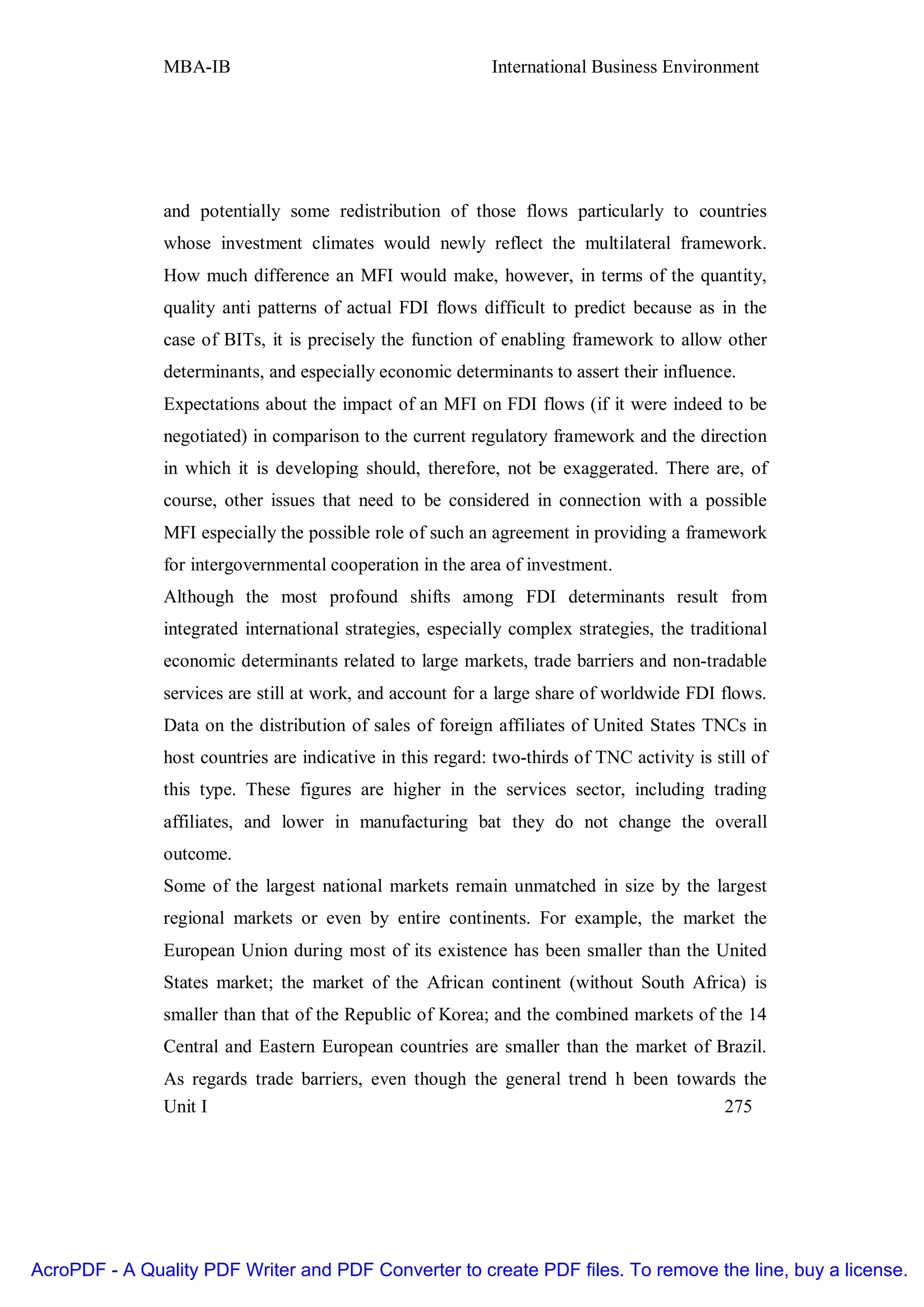 MBA-IB                                       International Business Environment




               and potentially some redistribution of those flows particularly to countries
               whose investment climates would newly reflect the multilateral framework.
               How much difference an MFI would make, however, in terms of the quantity,
               quality anti patterns of actual FDI flows difficult to predict because as in the
               case of BITs, it is precisely the function of enabling framework to allow other
               determinants, and especially economic determinants to assert their influence.
               Expectations about the impact of an MFI on FDI flows (if it were indeed to be
               negotiated) in comparison to the current regulatory framework and the direction
               in which it is developing should, therefore, not be exaggerated. There are, of
               course, other issues that need to be considered in connection with a possible
               MFI especially the possible role of such an agreement in providing a framework
               for intergovernmental cooperation in the area of investment.
               Although the most profound shifts among FDI determinants result from
               integrated international strategies, especially complex strategies, the traditional
               economic determinants related to large markets, trade barriers and non-tradable
               services are still at work, and account for a large share of worldwide FDI flows.
               Data on the distribution of sales of foreign affiliates of United States TNCs in
               host countries are indicative in this regard: two-thirds of TNC activity is still of
               this type. These figures are higher in the services sector, including trading
               affiliates, and lower in manufacturing bat they do not change the overall
               outcome.
               Some of the largest national markets remain unmatched in size by the largest
               regional markets or even by entire continents. For example, the market the
               European Union during most of its existence has been smaller than the United
               States market; the market of the African continent (without South Africa) is
               smaller than that of the Republic of Korea; and the combined markets of the 14
               Central and Eastern European countries are smaller than the market of Brazil.
               As regards trade barriers, even though the general trend h been towards the
               Unit I                                                                275




AcroPDF - A Quality PDF Writer and PDF Converter to create PDF files. To remove the line, buy a license.
 