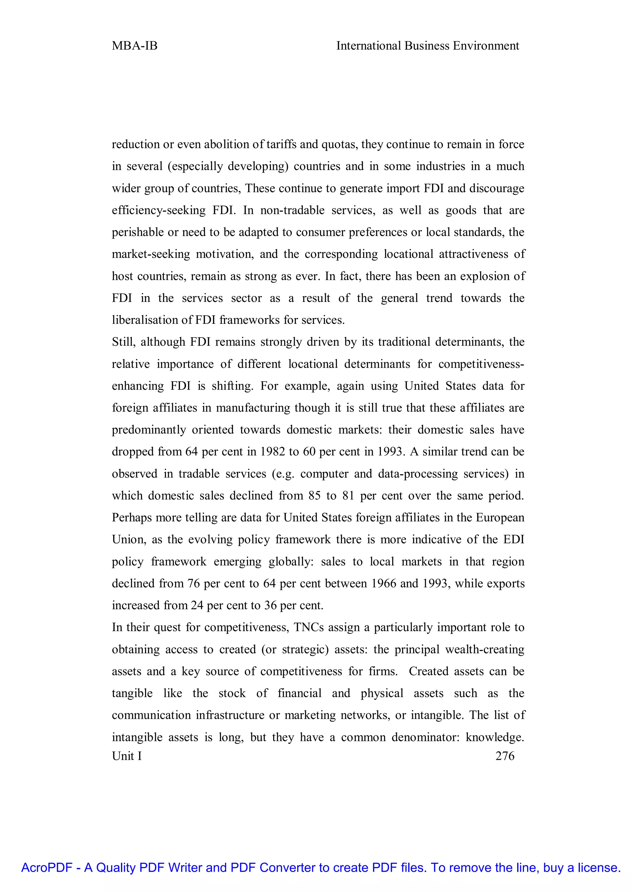 MBA-IB                                        International Business Environment




               reduction or even abolition of tariffs and quotas, they continue to remain in force
               in several (especially developing) countries and in some industries in a much
               wider group of countries, These continue to generate import FDI and discourage
               efficiency-seeking FDI. In non-tradable services, as well as goods that are
               perishable or need to be adapted to consumer preferences or local standards, the
               market-seeking motivation, and the corresponding locational attractiveness of
               host countries, remain as strong as ever. In fact, there has been an explosion of
               FDI in the services sector as a result of the general trend towards the
               liberalisation of FDI frameworks for services.
               Still, although FDI remains strongly driven by its traditional determinants, the
               relative importance of different locational determinants for competitiveness-
               enhancing FDI is shifting. For example, again using United States data for
               foreign affiliates in manufacturing though it is still true that these affiliates are
               predominantly oriented towards domestic markets: their domestic sales have
               dropped from 64 per cent in 1982 to 60 per cent in 1993. A similar trend can be
               observed in tradable services (e.g. computer and data-processing services) in
               which domestic sales declined from 85 to 81 per cent over the same period.
               Perhaps more telling are data for United States foreign affiliates in the European
               Union, as the evolving policy framework there is more indicative of the EDI
               policy framework emerging globally: sales to local markets in that region
               declined from 76 per cent to 64 per cent between 1966 and 1993, while exports
               increased from 24 per cent to 36 per cent.
               In their quest for competitiveness, TNCs assign a particularly important role to
               obtaining access to created (or strategic) assets: the principal wealth-creating
               assets and a key source of competitiveness for firms. Created assets can be
               tangible like the stock of financial and physical assets such as the
               communication infrastructure or marketing networks, or intangible. The list of
               intangible assets is long, but they have a common denominator: knowledge.
               Unit I                                                              276




AcroPDF - A Quality PDF Writer and PDF Converter to create PDF files. To remove the line, buy a license.
 