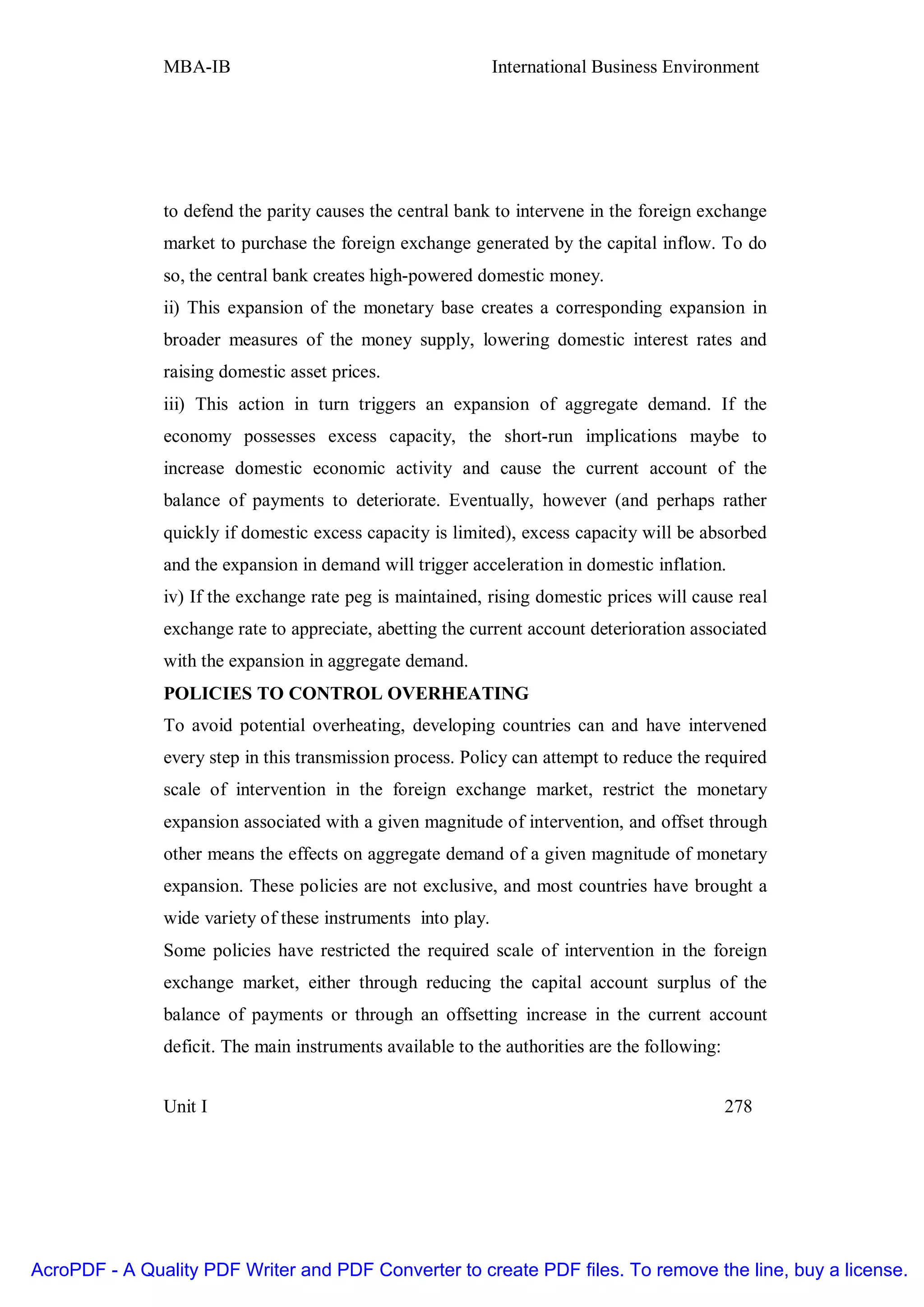 MBA-IB                                         International Business Environment




               to defend the parity causes the central bank to intervene in the foreign exchange
               market to purchase the foreign exchange generated by the capital inflow. To do
               so, the central bank creates high-powered domestic money.
               ii) This expansion of the monetary base creates a corresponding expansion in
               broader measures of the money supply, lowering domestic interest rates and
               raising domestic asset prices.
               iii) This action in turn triggers an expansion of aggregate demand. If the
               economy possesses excess capacity, the short-run implications maybe to
               increase domestic economic activity and cause the current account of the
               balance of payments to deteriorate. Eventually, however (and perhaps rather
               quickly if domestic excess capacity is limited), excess capacity will be absorbed
               and the expansion in demand will trigger acceleration in domestic inflation.
               iv) If the exchange rate peg is maintained, rising domestic prices will cause real
               exchange rate to appreciate, abetting the current account deterioration associated
               with the expansion in aggregate demand.
               POLICIES TO CONTROL OVERHEATING
               To avoid potential overheating, developing countries can and have intervened
               every step in this transmission process. Policy can attempt to reduce the required
               scale of intervention in the foreign exchange market, restrict the monetary
               expansion associated with a given magnitude of intervention, and offset through
               other means the effects on aggregate demand of a given magnitude of monetary
               expansion. These policies are not exclusive, and most countries have brought a
               wide variety of these instruments into play.
               Some policies have restricted the required scale of intervention in the foreign
               exchange market, either through reducing the capital account surplus of the
               balance of payments or through an offsetting increase in the current account
               deficit. The main instruments available to the authorities are the following:


               Unit I                                                                          278




AcroPDF - A Quality PDF Writer and PDF Converter to create PDF files. To remove the line, buy a license.
 