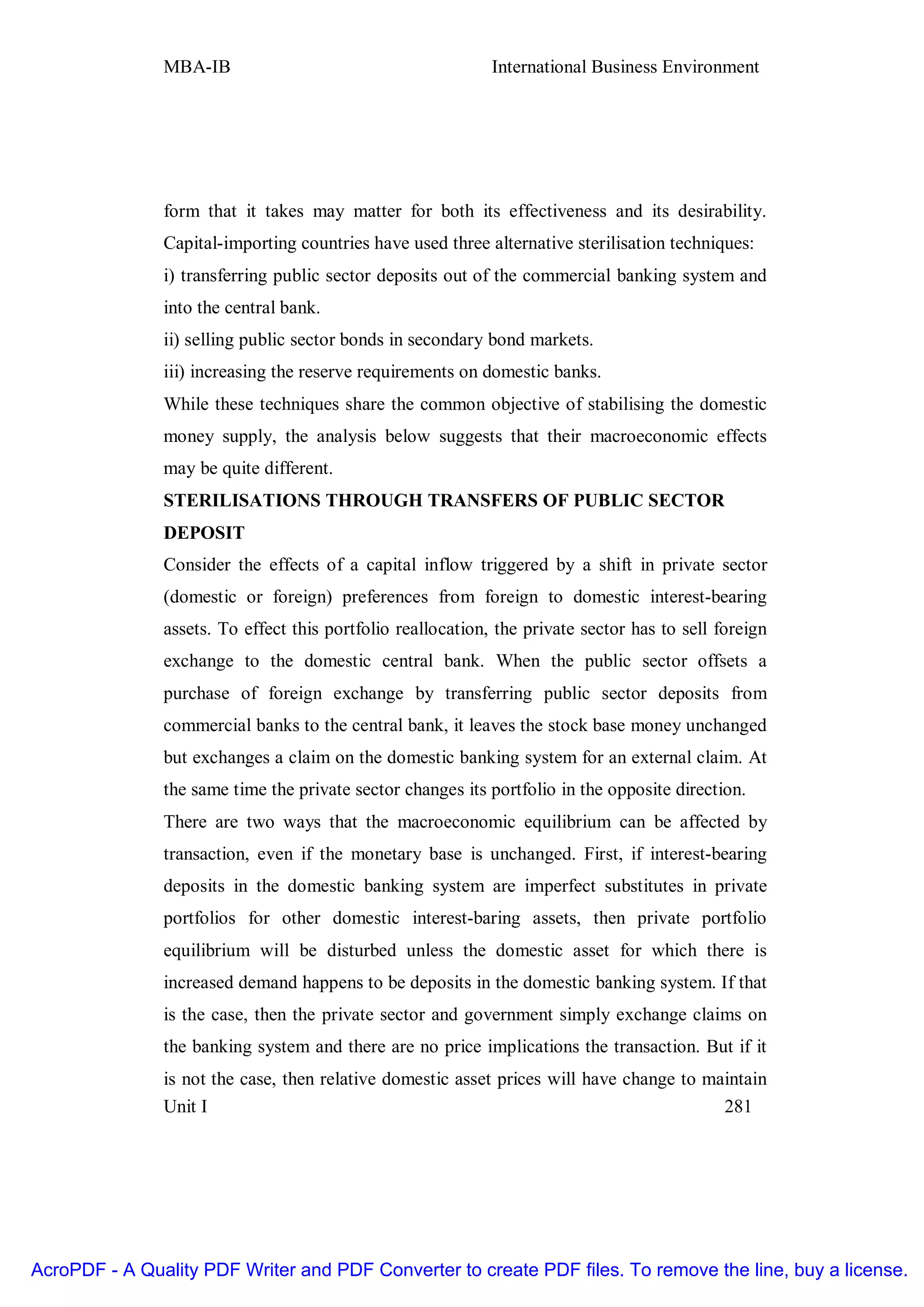 MBA-IB                                        International Business Environment




               form that it takes may matter for both its effectiveness and its desirability.
               Capital-importing countries have used three alternative sterilisation techniques:
               i) transferring public sector deposits out of the commercial banking system and
               into the central bank.
               ii) selling public sector bonds in secondary bond markets.
               iii) increasing the reserve requirements on domestic banks.
               While these techniques share the common objective of stabilising the domestic
               money supply, the analysis below suggests that their macroeconomic effects
               may be quite different.
               STERILISATIONS THROUGH TRANSFERS OF PUBLIC SECTOR
               DEPOSIT
               Consider the effects of a capital inflow triggered by a shift in private sector
               (domestic or foreign) preferences from foreign to domestic interest-bearing
               assets. To effect this portfolio reallocation, the private sector has to sell foreign
               exchange to the domestic central bank. When the public sector offsets a
               purchase of foreign exchange by transferring public sector deposits from
               commercial banks to the central bank, it leaves the stock base money unchanged
               but exchanges a claim on the domestic banking system for an external claim. At
               the same time the private sector changes its portfolio in the opposite direction.
               There are two ways that the macroeconomic equilibrium can be affected by
               transaction, even if the monetary base is unchanged. First, if interest-bearing
               deposits in the domestic banking system are imperfect substitutes in private
               portfolios for other domestic interest-baring assets, then private portfolio
               equilibrium will be disturbed unless the domestic asset for which there is
               increased demand happens to be deposits in the domestic banking system. If that
               is the case, then the private sector and government simply exchange claims on
               the banking system and there are no price implications the transaction. But if it
               is not the case, then relative domestic asset prices will have change to maintain
               Unit I                                                                     281




AcroPDF - A Quality PDF Writer and PDF Converter to create PDF files. To remove the line, buy a license.
 