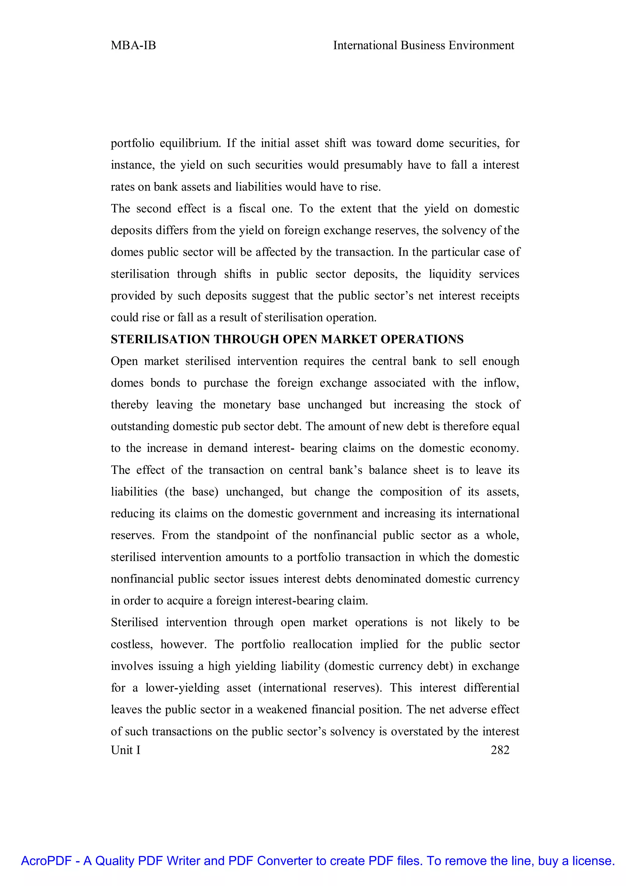 MBA-IB                                          International Business Environment




               portfolio equilibrium. If the initial asset shift was toward dome securities, for
               instance, the yield on such securities would presumably have to fall a interest
               rates on bank assets and liabilities would have to rise.
               The second effect is a fiscal one. To the extent that the yield on domestic
               deposits differs from the yield on foreign exchange reserves, the solvency of the
               domes public sector will be affected by the transaction. In the particular case of
               sterilisation through shifts in public sector deposits, the liquidity services
               provided by such deposits suggest that the public sector’s net interest receipts
               could rise or fall as a result of sterilisation operation.
               STERILISATION THROUGH OPEN MARKET OPERATIONS
               Open market sterilised intervention requires the central bank to sell enough
               domes bonds to purchase the foreign exchange associated with the inflow,
               thereby leaving the monetary base unchanged but increasing the stock of
               outstanding domestic pub sector debt. The amount of new debt is therefore equal
               to the increase in demand interest- bearing claims on the domestic economy.
               The effect of the transaction on central bank’s balance sheet is to leave its
               liabilities (the base) unchanged, but change the composition of its assets,
               reducing its claims on the domestic government and increasing its international
               reserves. From the standpoint of the nonfinancial public sector as a whole,
               sterilised intervention amounts to a portfolio transaction in which the domestic
               nonfinancial public sector issues interest debts denominated domestic currency
               in order to acquire a foreign interest-bearing claim.
               Sterilised intervention through open market operations is not likely to be
               costless, however. The portfolio reallocation implied for the public sector
               involves issuing a high yielding liability (domestic currency debt) in exchange
               for a lower-yielding asset (international reserves). This interest differential
               leaves the public sector in a weakened financial position. The net adverse effect
               of such transactions on the public sector’s solvency is overstated by the interest
               Unit I                                                                      282




AcroPDF - A Quality PDF Writer and PDF Converter to create PDF files. To remove the line, buy a license.
 
